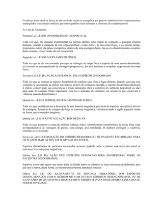 O esforço individual na busca da tão sonhada vivência evangélica aos poucos substituirá os comportamentos 
inadequados e as atitudes infelizes por novos padrões mais salutares e otimistas de comportamento. 
As Leis da Apometria 
Primeira Lei: LEI DO DESDOBRAMENTO ESPIRITUAL. 
Toda vez que, em situação experimental ou normal, dermos uma ordem de comando a qualquer criatura 
humana, visando à separação de seu corpo espiritual - corpo astral - de seu corpo físico, e, ao mesmo tempo, 
projetarmos sobre ela pulsos energéticos através de uma contagem lenta, dar-se-á o desdobramento completo 
dessa criatura, conservando ela sua consciência. 
Segunda Lei: LEI DO ACOPLAMENTO FÍSICO. 
Toda vez que se der um comando para que se reintegre no corpo físico o espírito de uma pessoa desdobrada, 
(o comando se acompanhando de contagem progressiva), dar-se-á imediato e completo acoplamento no corpo 
físico. 
Terceira Lei: LEI DA AÇÃO À DISTANCIA, PELO ESPÍRITO DESDOBRADO. 
Toda vez que se ordenar ao espírito desdobrado do médium uma visita a lugar distante, fazendo com que esse 
comando se acompanhe de pulsos energéticos através de contagem pausada, o espírito desdobrado obedecerá 
à ordem, conservando sua consciência e tendo percepção clara e completa do ambiente (espiritual ou não) 
para onde foi enviado. (Nota importante: esta Lei é aplicada, de ordinário, em sensitivos que conservam a 
vidência, quando desdobrados.). 
Quarta Lei: LEI DA FORMAÇÃO DOS CAMPOS-DE-FORÇA. 
Toda vez que mentalizarmos a formação de uma barreira magnética, por meio de impulsos energéticos através 
de contagem, formar-se-ão campos-de-força de natureza magnética, circunscrevendo a região espacial visada 
na forma que o operador imaginou. 
Quinta Lei: LEI DA REVITALIZAÇÃO DOS MÉDIUNS. 
Toda vez que tocarmos o corpo do médium (cabeça, mãos), mentalizando a transferência de nossa força vital, 
acompanhando-a de contagem de pulsos, essa energia será transferida. O médium começará a recebê-la, 
sentindo-se revitalizado. 
Sexta Lei: LEI DA CONDUÇÃO DO ESPÍRITO DESDOBRADO, DE PACIENTE ENCARNADO, PARA 
OS PLANOS MAIS ALTOS, EM HOSPITAIS DO ASTRAL. 
Espíritos desdobrados de pacientes encarnados somente poderão subir a planos superiores dos astral se 
estiverem livres de peias magnéticas. 
Sétima Lei: LEI DA AÇÃO DOS ESPÍRITOS DESENCARNADOS SOCORRISTAS SOBRE OS 
PACIENTES DESDOBRADOS. 
Espíritos socorristas agem com muito mais facilidade sobre os enfermos se estes estiverem desdobrados, pois 
que uns e outros, dessa forma, se encontram na mesma dimensão espacial. 
Oitava Lei: LEI DO AJUSTAMENTO DE SINTONIA VIBRATÓRIA DOS ESPÍRITOS 
DESENCARNADOS COM O MÉDIUM OU COM OUTROS ESPÍRITOS DESENCARNADOS, OU DE 
AJUSTAMENTO DA SINTONIA DESTES COM O AMBIENTE PARA ONDE,MOMENTANEAMENTE, 
FOREM ENVIADOS. 
 