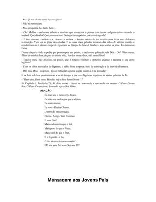 - Mas já me afizera tanto àquelas jóias! 
- Não te pertenciam. 
- Mas eu queria-lhes tanto bem ... 
- Oh! Mulher - exclamou atônito o marido, que começava a pensar com temor nalguma coisa estranha e 
terrível. Que dúvidas! Que pensamentos! Sonegar um depósito, que coisa sagrada! 
- É isso mesmo - balbuciava, chorosa a mulher. - Preciso muito do teu auxílio para fazer essa dolorosa 
restituição. Vem ver as jóias depositadas. E as suas mãos geladas tomaram das mãos do atônito marido e 
conduziram-no à câmara nupcial, ergueram as franjas do lençol fúnebre - aqui estão as jóias. Reclamou-as 
Deus. 
Diante daquela visão o pobre pai prorrompeu em pranto, e exclamou golpeado pela Dor. - Oh! filhos meus, 
filhos de minha alma, doçura da minha vida, luz dos meus olhos, oh! meus filhos! 
- Esposo meu. Não disseste, há pouco, que é forçoso restituir o depósito quando o reclama o seu dono 
legítimo? 
- Com os olhos marejados de lágrimas, o sábio fitou a esposa cheio de admiração e de inevitável ternura. 
- Oh! meu Deus - suspirou - posso balbuciar alguma queixa contra a Tua Vontade? 
E os dois infelizes prostraram-se a um só tempo, e por entre lágrimas repetiram as santas palavras de Jó: 
- "Deus deu, Deus tirou. Bendito seja o Seu Santo Nome. " " 
Jó, Capítulo 1, Versículo 21: Aí, disse assim: - Nasci nu, sem nada, e sem nada vou morrer. O Deus Eterno 
deu, O Deus Eterno tirou; Louvado seja o Seu Nome. 
ORAÇÃO 
Eu não sou o meu corpo físico, 
Eu não sou os desejos que o afetam, 
Eu sou a mente; 
Eu sou a Divina Chama, 
Dentro do meu coração, 
Eterna, Antiga, Sem Começo 
E sem Fim! 
Mais radiante do que o Sol, 
Mais puro do que a Neve, 
Mais sutil do que o Éter, 
É o Espírito - o Eu, 
O Ser dentro do meu coração! 
EU sou esse Ser: esse Ser sou EU! 
Mensagem aos Jovens Pais 
 