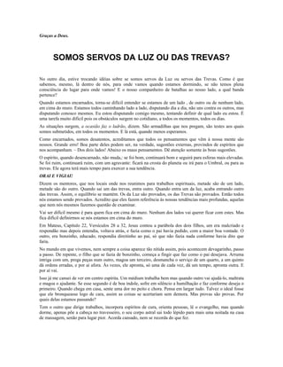 Graças a Deus. 
SOMOS SERVOS DA LUZ OU DAS TREVAS? 
No outro dia, estive trocando idéias sobre se somos servos da Luz ou servos das Trevas. Como é que 
sabemos, mesmo, lá dentro de nós, para onde vamos quando estamos dormindo, se não temos plena 
consciência do lugar para onde vamos! E o nosso companheiro de batalhas ao nosso lado, a qual banda 
pertence? 
Quando estamos encarnados, torna-se difícil entender se estamos de um lado , de outro ou de nenhum lado, 
em cima do muro. Estamos todos caminhando lado a lado, disputando dia a dia, não uns contra os outros, mas 
disputando conosco mesmos. Eu estou disputando comigo mesmo, tentando definir de qual lado eu estou. É 
uma tarefa muito difícil pois os obstáculos surgem no cotidiano, a todos os momentos, todos os dias. 
As situações surgem, a ocasião faz o ladrão, dizem. São armadilhas que nos pregam, são testes aos quais 
somos submetidos, em todos os momentos. E lá está, quando menos esperamos. 
Como encarnados, somos desatentos, acreditamos que todos os pensamentos que vêm à nossa mente são 
nossos. Grande erro! Boa parte deles podem ser, na verdade, sugestões externas, provindos de espíritos que 
nos acompanham. – Dos dois lados! Abaixo os maus pensamentos. Dê atenção somente às boas sugestões. 
O espírito, quando desencarnado, não muda,: se foi bom, continuará bom e seguirá para esferas mais elevadas. 
Se foi ruim, continuará ruim, com um agravante: ficará na crosta do planeta ou irá para o Umbral, ou para as 
trevas. Ele agora terá mais tempo para exercer a sua tendência. 
ORAI E VIGIAI! 
Dizem os mentores, que nos locais onde nos reunimos para trabalhos espirituais, metade são de um lado, 
metade são do outro. Quando sai um das trevas, entra outro. Quando entra um da luz, acaba entrando outro 
das trevas. Assim, o equilíbrio se mantém. Os da Luz são provados, os das Trevas são provados. Então todos 
nós estamos sendo provados. Acredito que eles fazem referência às nossas tendências mais profundas, aquelas 
que nem nós mesmos fazemos questão de examinar. 
Vai ser difícil mesmo é para quem fica em cima do muro. Nenhum dos lados vai querer ficar com estes. Mas 
fica difícil definirmos se nós estamos em cima do muro. 
Em Mateus, Capítulo 22, Versículos 28 a 32, Jesus contou a parábola dos dois filhos, um era malcriado e 
respondão mas depois entendia, voltava atrás, e fazia como o pai havia pedido, com a maior boa vontade. O 
outro, era bonzinho, educado, respondia direitinho ao pai, só que não fazia nada conforme havia dito que 
faria. 
No mundo em que vivemos, nem sempre a coisa aparece tão nítida assim, pois acontecem devagarinho, passo 
a passo. De repente, o filho que se fazia de bonzinho, começa a fingir que faz como o pai desejava. Arruma 
intriga com um, prega peças num outro, magoa um terceiro, desmancha o serviço de um quarto, a um quinto 
dá ordens erradas, e por aí afora. Às vezes, ele apronta, só uma de cada vez, dá um tempo, apronta outra. E 
por aí vai. 
Isso já me cansei de ver em centro espírita. Um médium trabalha bem mas quando outro vai ajudá-lo, maltrata 
e magoa o ajudante. Se esse segundo é de boa índole, sofre em silêncio a humilhação e faz conforme deseja o 
primeiro. Quando chega em casa, sente uma dor no peito e chora. Pensa em largar tudo. Talvez o ideal fosse 
que ele bronqueasse logo de cara, assim as coisas se acertariam sem demora. Mas provas são provas. Por 
quais delas estamos passando? 
Tem o outro que dirige trabalhos, incorpora espíritos de cura, orienta pessoas, lê o evangelho, mas quando 
dorme, apenas põe a cabeça no travesseiro, o seu corpo astral sai todo lépido para mais uma noitada na casa 
de massagem, senão para lugar pior. Acorda cansado, nem se recorda do que fez. 
 
