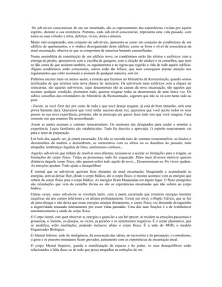 Os sub-níveis conscienciais de um ser encarnado, são os representantes das experiências vividas por aquele 
espírito, durante a sua existência. Portanto, cada sub-nível consciencial, representa uma vida passada, com 
todos os suas virtudes e erros, defeitos, vícios, dores e amores. 
Muito mal comparando, este conjunto de sub-níveis, apresenta-se como um conjunto de condôminos de um 
edifício de apartamentos, e o síndico desorganizado deste edifício, como se fosse o nível de consciência da 
atual encarnação, observa-se que se comportam de maneiras bastante assemelhadas. 
Numa assembléia de constituição de um edifício novo, os condôminos estão tão afoitos e eufóricos com a 
entrega do prédio, apreensivos com a escolha de garagem, com a eleição do síndico e os conselhos, que nem 
se dão conta de que assinam também, os regulamentos e as regras que regerão a vida de todo aquele edifício. 
Alguns condôminos estão conscientes, outros estão tão felizes, que nem conseguem prestar atenção nos 
regulamentos que estão assinando e assinam de qualquer maneira, sem ler. 
Podemos encarar mais ou menos assim, a reunião que fazemos no Ministério da Reencarnação, quando somos 
notificados de que teremos uma nova chance de reencarne. Os sub-níveis mais eufóricos com a chance de 
reencarnar, são aqueles sub-níveis, cujas desarmonias são as causas da nova encarnação, são aqueles que 
aceitam qualquer condição, prometem tudo, querem resgatar todas as desarmonias de uma única vez. Os 
sábios conselhos dos orientadores do Ministério da Reencarnação, sugerem que não se vá com tanta sede ao 
pote. 
- Escute, se você fizer dez por cento de tudo o que você deseja resgatar, já está de bom tamanho, será uma 
prova bastante dura. Queremos que você tenha sucesso desta vez, queremos que você acerte todos os seus 
passos na sua nova experiência, portanto, não se preocupe em querer fazer tudo isso que você imagina. Faça 
somente isto que estamos lhe aconselhando. 
Assim as partes assinam o contrato reencarnatório. Os mentores são designados para cuidar e orientar a 
experiência. Laços familiares são estabelecidos. Tudo foi descrito e aprovado. O espírito reencarnante vai 
para o setor de preparação. 
Um belo dia, aquele ser, já estará encarnado. Ele não se recorda mais do contrato reencarnatório, as ilusões e 
descaminhos da matéria o deslumbram, os reencontros com os afetos ou os desafetos do passado, tudo 
atrapalha, lembranças fugidias de fatos, sentimentos confusos... 
Aqueles sub-níveis que tinham de resolver seus dilemas, recusam-se a aceitar as limitações para o resgate, as 
limitações do corpo físico. Todas as promessas, tudo foi esquecido. Pelos mais diversos motivos querem 
distância daquele corpo físico, não querem sofrer tudo aquilo de novo... Desarmonizam-se. Os vícios ajudam. 
As emoções ajudam. Tudo ajuda a desequilibrar. 
É normal que os sub-níveis queiram ficar distantes da atual encarnação, bloqueando e acumulando as 
energias, sem as deixar fluir, desde o corpo búdico, até o corpo físico, o mesmo acontece com as energias que 
sobem do corpo físico para o corpo búdico. As energias ficam bloqueadas em algum lugar. O fluxo energético 
são orientações que vem da centelha divina ou são as experiências encarnadas que não sobem ao corpo 
búdico. 
Outras vezes, esses sub-níveis se revoltam tanto, com a ponta encarnada que remetem energias bastante 
negativas até aos corpos inferiores e os afetam profundamente. Existe um nível, o Duplo Etérico, que se faz 
de pára-choque e não deixa que essas energias atinjam diretamente, o corpo físico, vai drenando devagarinho 
a negatividade emanada internamente por essas vidas passadas. Uma das suas funções é a de restabelecer 
automaticamente a saúde do corpo físico. 
O Corpo Astral, este quer absorver as energias e gasta-las a seu bel prazer, aí residem as emoções passionais e 
grosseiras, o instinto, os desejos, os vícios, as paixões e os sentimentos negativos. É o corpo plasmático, que 
se modifica, sofre mutilações, podendo inclusive afetar o corpo físico. É a sede do MOB, o modelo 
Organizador Biológico. 
O Mental Inferior, sede da inteligência, da associação das idéias, do raciocínio e da percepção, o comodismo, 
o gozo e os prazeres mundanos ficam gravados, juntamente com as experiências da encarnação atual. 
O corpo Mental Superior, guarda a manifestação da riqueza e do poder, os seus desequilíbrios estão 
relacionados à falta disso ou de tudo que possa atrapalhar as ambições do ser. 
 
