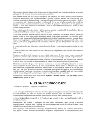 não vivenciou. Mas tem alguma coisa, lá dentro, um nível consciencial, que viveu tudo aquilo, que se recusa a 
participar da vida presente, não aceita a proposta reencarnatória. 
Uma senhora, casada, para ela, a relação conjugal era uma obrigação, não gostava daquilo, aceitava o marido 
porque ele assim queria, mas ela não participava. Em uma existência anterior, ela vivenciou uma vida 
religiosa, extremamente doce e dedicada, a sua vida dedicada à contemplação, transcorreu tranqüila, e desde o 
seu nascimento até o desencarne, nenhum percalço, nada houve que perturbasse aquela vida cercada de 
paisagem bucólica, montanhas distantes, jardins, uma fonte de água doce e fresca sob as árvores, pássaros e 
orações. A doce freira, recusava-se suavemente a viver a nova experiência encarnada e exercia a doce 
influência naquela senhora. 
Uma vivência, cheia de poder, riqueza e glória, recusa-se a aceitar a vida humilde do trabalhador, - Eu sou 
este baixinho aí? De jeito nenhum! Nunca! Pobre desse jeito? 
Várias vidas saudáveis, agora se recusam a aceitar o corpo tetraplégico. Um acidente atinge o cérebro do 
menino. Todos os níveis conscienciais abandonam aquele corpo, quase um vegetal. Ele tem como tarefa, 
transmitir o seu amor a aquela família, através da luz dos seus olhos. Lutando amorosamente contra as dores, 
físicas e morais, pela pura vontade do espírito, demonstrando, principalmente ao pai, que ainda valia a pena 
estar ali, com esforço, progredindo a cada movimento, por menor que seja. Principalmente pela luz dos seus 
olhos. 
E a história do senhor, que tinha tantos trejeitos femininos devido a várias encarnações como mulher de vida 
fácil. 
A filha que trata a mãe como se fosse sua filha e a mãe que se comporta em certas ocasiões como se fosse a 
filha da filha. 
Um gordo, mas bem gordo mesmo, teve uma vivência onde morreu de tanto comer, em um concurso de 
gastronomia, portanto nada o satisfazia, dia e noite, funcionava como uma draga, comendo compulsivamente. 
O poderoso senhor de outrora manda comprar tal prédio, o carro importado "top" de linha, com mania de 
grandeza, agora está internado no setor da psiquiatria. A atual vivência completamente destrambelhada. 
São tantos os exemplos de que o nosso passado nos alcança, as nossas assombrações particulares, as nossas 
vidas desregradas, de uma forma ou de outra, desequilibradas. Foram tantas as bobagens que o nosso 
radicalismo criou, e agora temos que resolver, lutando contra as nossas próprias tendências, e acho que já dá 
para ver a que nível devemos nos esforçar. Empurrando goela abaixo de todos os níveis conscienciais 
rebelados, a atual experiência, com esforços tremendos, com tenacidade, em vigília total, pois esses rebeldes 
estão de tocaia, só esperando um deslize, para fugirem ou influenciarem esta encarnação. 
Portanto volto a aquele ponto inicial onde oramos: Seja feita a VOSSA vontade ... (no Seu tempo), e não a 
minha vontade, quando eu quero. 
A LEI DA RECIPROCIDADE 
Adaptado de: "Respostas a Perguntas" de Abdruschin 
A Lei da Reciprocidade perpassa tudo. Não se estende apenas sobre o pensar e o atuar consciente e desejado 
dos seres humanos, ou sobre sua atuação nas diversas profissões, mas sim, também, sobre todos os 
acontecimentos considerados como naturais, que se realizam até certo ponto automaticamente. 
A Lei da Reciprocidade, uma grande lei da Criação, diz: que somente no dar é que também pode residir o 
verdadeiro receber. 
Consideremos, por exemplo, a respiração! Só quem expira corretamente, pode executar e executará 
automaticamente a inalação sadia e perfeita, sim, através da expiração correta é levado e obrigado a essa 
inalação. Isso proporciona ao corpo saúde e força. 
Com a expiração o ser humano dá! Ele dá algo que representa uma utilidade para a Criação: mencionamos 
aqui apenas o carbono, necessário à alimentação das plantas. Reciprocamente, ou conseqüentemente, pode 
 