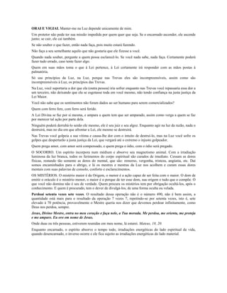 ORAI E VIGIAI. Manter-me na Luz depende unicamente de mim. 
Um protetor não pode ter sua missão impedida por quem quer que seja. Se o encarnado ascender, ele ascende 
junto; se cair, ele cai também. 
Se não souber o que fazer, então nada faça, pois muito estará fazendo. 
Não faça a seu semelhante aquilo que não gostaria que ele fizesse a você. 
Quando nada souber, pergunte a quem possa esclarecê-lo. Se você nada sabe, nada faça. Certamente poderá 
fazer tudo errado, caso tente fazer algo. 
Quem em suas mãos toma o que à Lei pertence, à Lei certamente irá responder com as mãos postas à 
palmatória. 
Só use princípios da Luz, na Luz, porque nas Trevas eles são incompreensíveis, assim como são 
incompreensíveis à Luz, os princípios das Trevas. 
Na Luz, você suportaria a dor que ela (outra pessoa) iria sofrer enquanto nas Trevas você repassaria essa dor a 
um terceiro, não deixando que ela se esgotasse toda em você mesmo, não tendo confiança na justa justiça da 
Lei Maior. 
Você não sabe que os sentimentos não foram dados ao ser humano para serem comercializados? 
Quem com ferro fere, com ferro será ferido. 
A Lei Divina se faz por si mesma, e ampara a quem tem que ser amparado, assim como verga a quem se faz 
por merecer tal ação por parte dela. 
Ninguém poderá derrubá-lo senão ele mesmo, ele é seu juiz e seu algoz. Enquanto agir na luz da razão, nada o 
destruirá, mas no dia em que afrontar a Lei, ele mesmo se destruirá. 
Nas Trevas você golpeia a sua vítima e causa-lhe dor com o intuito de destruí-lo, mas na Luz você sofre os 
golpes que despertarão a justa justiça da Lei, que vergará até o extremo o injusto golpeador. 
Quem prega amor, com amor será compensado, e quem prega o ódio, com o ódio será pregado. 
O SOCORRO. Um espírito incorpora num médium e absorve seu magnetismo animal. Com a irradiação 
luminosa da luz branca, todos os ferimentos do corpo espiritual são curados de imediato. Cessam as dores 
físicas, restando tão somente as dores do mental, que são: remorso, vergonha, tristeza, angústia, etc. Daí 
somos encaminhados para o abrigo, e lá os mestres e mestras da Luz nos acolhem e curam essas dores 
mentais com suas palavras de consolo, conforto e esclarecimentos. 
OS MISTÉRIOS. O mistério maior é da Origem, o menor é a ação capaz de ser feita com o maior. O dom de 
emitir o oráculo é o mistério menor, o maior é o porque de ter esse dom, sua origem e tudo que o compõe. O 
que você não domina não é seu de verdade. Quem procura os mistérios tem por obrigação ocultá-los, após o 
conhecimento. E quem é procurado, tem o dever de divulgá-los, de uma forma oculta ou velada. 
Perdoai setenta vezes sete vezes. O resultado dessa operação não é o número 490, não é bem assim, a 
quantidade está mais para o resultado da operação 7 vezes 7, repetindo-se por setenta vezes, isto é, sete 
elevado à 70 potência, provavelmente o Mestre queria nos dizer que devemos perdoar infinitamente, como 
Deus nos perdoa, sempre. 
Jesus, Divino Mestre, entra no meu coração e faça nele, a Tua morada. Me perdoa, me orienta, me proteja 
e me ampare. Eu oro em nome de Jesus. 
Onde duas ou três pessoas, estiverem reunidas em meu nome, lá estarei. Mateus, 18, 20. 
Enquanto encarnado, o espírito absorve o tempo todo, irradiações energéticas do lado espiritual da vida, 
quando desencarnado, o inverso ocorre e ele fica sujeito as irradiações energéticas do lado material. 
 