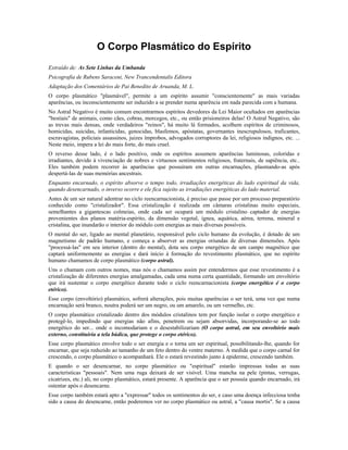 O Corpo Plasmático do Espírito 
Extraído de: As Sete Linhas da Umbanda 
Psicografia de Rubens Saraceni, New Trancendentalis Editora 
Adaptação dos Comentários de Pai Benedito de Aruanda, M. L. 
O corpo plasmático "plasmável", permite a um espírito assumir "conscientemente" as mais variadas 
aparências, ou inconscientemente ser induzido a se prender numa aparência em nada parecida com a humana. 
No Astral Negativo é muito comum encontrarmos espíritos devedores da Lei Maior ocultados em aparências 
"bestiais" de animais, como cães, cobras, morcegos, etc., ou então prisioneiros delas! O Astral Negativo, são 
as trevas mais densas, onde verdadeiros "reinos", há muito lá formados, acolhem espíritos de criminosos, 
homicidas, suicidas, infanticidas, genocidas, blasfemos, apóstatas, governantes inescrupulosos, traficantes, 
escravagistas, policiais assassinos, juizes ímprobos, advogados corruptores da lei, religiosos indignos, etc. ... 
Neste meio, impera a lei do mais forte, do mais cruel. 
O reverso desse lado, é o lado positivo, onde os espíritos assumem aparências luminosas, coloridas e 
irradiantes, devido à vivenciação de nobres e virtuosos sentimentos religiosos, fraternais, de sapiência, etc.. 
Eles também podem recorrer às aparências que possuíram em outras encarnações, plasmando-as após 
despertá-las de suas memórias ancestrais. 
Enquanto encarnado, o espírito absorve o tempo todo, irradiações energéticas do lado espiritual da vida, 
quando desencarnado, o inverso ocorre e ele fica sujeito as irradiações energéticas do lado material. 
Antes de um ser natural adentrar no ciclo reencarnacionista, é preciso que passe por um processo preparatório 
conhecido como "cristalizador". Essa cristalização é realizada em câmaras cristalinas muito especiais, 
semelhantes a gigantescas colmeias, onde cada ser ocupará um módulo cristalino captador de energias 
provenientes dos planos matéria-espírito, da dimensão vegetal, ígnea, aquática, aérea, terrena, mineral e 
cristalina, que inundarão o interior do módulo com energias as mais diversas possíveis. 
O mental do ser, ligado ao mental planetário, responsável pelo ciclo humano da evolução, é dotado de um 
magnetismo de padrão humano, e começa a absorver as energias oriundas de diversas dimensões. Após 
"processá-las" em seu interior (dentro do mental), dota seu corpo energético de um campo magnético que 
captará uniformemente as energias e dará início à formação do revestimento plasmático, que no espírito 
humano chamamos de corpo plasmático (corpo astral). 
Uns o chamam com outros nomes, mas nós o chamamos assim por entendermos que esse revestimento é a 
cristalização de diferentes energias amalgamadas, cada uma numa certa quantidade, formando um envoltório 
que irá sustentar o corpo energético durante todo o ciclo reencarnacionista (corpo energético é o corpo 
etérico). 
Esse corpo (envoltório) plasmático, sofrerá alterações, pois muitas aparências o ser terá, uma vez que numa 
encarnação será branco, noutra poderá ser um negro, ou um amarelo, ou um vermelho, etc. 
O corpo plasmático cristalizado dentro dos módulos cristalinos tem por função isolar o corpo energético e 
protegê-lo, impedindo que energias não afins, penetrem ou sejam absorvidas, incorporando-se ao todo 
energético do ser... onde o incomodariam e o desestabilizariam (O corpo astral, em seu envoltório mais 
externo, constituiria a tela búdica, que protege o corpo etérico). 
Esse corpo plasmático envolve todo o ser energia e o torna um ser espiritual, possibilitando-lhe, quando for 
encarnar, que seja reduzido ao tamanho de um feto dentro do ventre materno. À medida que o corpo carnal for 
crescendo, o corpo plasmático o acompanhará. Ele o estará revestindo junto à epiderme, crescendo também. 
E quando o ser desencarnar, no corpo plasmático ou "espiritual" estarão impressas todas as suas 
características "pessoais". Nem uma ruga deixará de ser visível. Uma mancha na pele (pintas, verrugas, 
cicatrizes, etc.) ali, no corpo plasmático, estará presente. A aparência que o ser possuía quando encarnado, irá 
ostentar após o desencarne. 
Esse corpo também estará apto a "expressar" todos os sentimentos do ser, e caso uma doença infecciosa tenha 
sido a causa do desencarne, então poderemos ver no corpo plasmático ou astral, a "causa mortis". Se a causa 
 