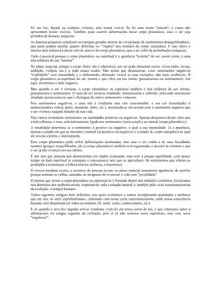 foi um tiro, facada ou acidente violento, nele estará visível. Se foi uma morte "natural", o corpo não 
apresentará lesões visíveis. Também pode ocorrer deformações nesse corpo plasmático, caso o ser seja 
portador de doenças psíquicas. 
As doenças psíquicas canalizam as energias geradas através da vivenciação de sentimentos desequilibradores, 
que tanto podem atrofiar quanto deformar os "’órgãos" dos sentidos do corpo energético. E isso altera o 
interior dele (íntimo) e deixa visível, através do corpo plasmático, que o ser sofre de perturbações psíquicas. 
Tudo é possível porque o corpo plasmático ou espiritual é a aparência "externa" do ser, assim como, é uma 
tela refletora do seu "interior". 
No plano material, porque o corpo físico não é plasmável, um ser pode alimentar certos vícios (ódio, inveja, 
ambição, volúpia, etc.), e tudo estará oculto. Mas assim que desencarnar, esses sentimentos negativos 
"explodirão" com intensidade e o deformarão, deixando visível as suas viciações, não mais ocultáveis. O 
corpo plasmático ou espiritual do ser, mostra o que vibra em seu íntimo (pensamentos ou sentimentos). Até 
aqui, mostramos o lado negativo. 
Mas quando o ser é virtuoso, o corpo plasmático ou espiritual também é tela refletora de seu íntimo, 
pensamentos e sentimentos. O aura do ser torna-se irradiante, luminescente e colorido, pois cada sentimento 
irradiado possui uma cor que o distingue de outros sentimentos virtuosos. 
Nos sentimentos negativos, o aura não é irradiante mas sim concentrador, e sua cor (tonalidade) é 
monocromática (cinza, preto, mostarda, rubro, etc.), mostrando-se em acordo com o sentimento negativo que 
o ser vivencia naquele instante de sua vida. 
Não vamos inventariar sentimentos ou tonalidades positivas ou negativas. Apenas desejamos deixar claro que 
a tela refletora, o aura, está intimamente ligada aos sentimentos (emocional) e ao mental (corpo plasmático). 
A tonalidade determina se o sentimento é positivo ou negativo, e qual a sua intensidade. Já a aparência, 
mostra o estado em que se encontra o mental (se positivo ou negativo) e o estado do corpo energético ao qual 
ele reveste externa e internamente. 
Esse corpo plasmático pode sofrer deformações acentuadas, mas caso o ser venha a ter suas faculdades 
mentais (psique) reequilibradas, ele (o corpo plasmático) também será regenerado, e deixará de ostentar o que 
o ser já não vivencia em seu íntimo. 
É por isso que pessoas que desencarnam em idades avançadas, mas com a psique equilibrada, com pouco 
tempo no lado espiritual já começam a rejuvenescer sem que se apercebam. Os sentimentos que vibram as 
predispõe a externarem a beleza interior (nobreza, virtuosismo). 
O inverso também ocorre, e acontece de pessoas jovens no plano material assumirem aparências de anciões 
porque sentiam-se velhas, cansadas ou incapazes de vivenciar a vida com "jovialidade". 
O plasma que forma o corpo plasmático ou espiritual só é formado dentro dos módulos cristalinos, localizados 
nos domínios dos senhores orixás responsáveis pela evolução natural, e também pelo ciclo reencarnacionista 
da evolução: o estágio humano. 
Todos seguimos estágios bem definidos, nos quais evoluímos e vamos incorporando qualidades e atributos 
que em nós, os seres espiritualizados, culminam com nosso ciclo reencarnacionista, onde nossa consciência 
humana será despertada em todos os sentidos (fé, amor, razão, conhecimento, etc.). 
E só quando o arco-íris sagrado estiver irradiante (visível) em nossa coroa de luz, é que estaremos aptos a 
adentrarmos no estágio seguinte da evolução, pois aí já não seremos seres espirituais, mas sim, seres 
"angelicais". 
 