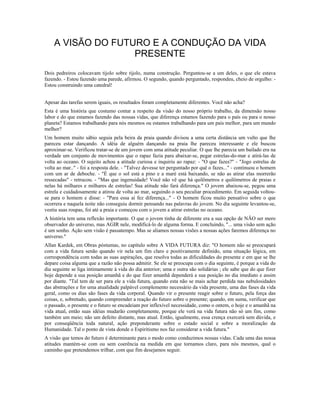 A VISÃO DO FUTURO E A CONDUÇÃO DA VIDA 
PRESENTE 
Dois pedreiros colocavam tijolo sobre tijolo, numa construção. Perguntou-se a um deles, o que ele estava 
fazendo. - Estou fazendo uma parede, afirmou. O segundo, quando perguntado, respondeu, cheio de orgulho: - 
Estou construindo uma catedral! 
Apesar das tarefas serem iguais, os resultados foram completamente diferentes. Você não acha? 
Esta é uma história que costumo contar a respeito da visão do nosso próprio trabalho, da dimensão nosso 
labor e do que estamos fazendo das nossas vidas, que diferença estamos fazendo para o país ou para o nosso 
planeta? Estamos trabalhando para nós mesmos ou estamos trabalhando para um país melhor, para um mundo 
melhor? 
Um homem muito sábio seguia pela beira da praia quando divisou a uma certa distância um vulto que lhe 
pareceu estar dançando. A idéia de alguém dançando na praia lhe pareceu interessante e ele buscou 
aproximar-se. Verificou tratar-se de um jovem com uma atitude peculiar. O que lhe parecia um bailado era na 
verdade um conjunto de movimentos que o rapaz fazia para abaixar-se, pegar estrelas-do-mar e atirá-las de 
volta ao oceano. O sujeito achou a atitude curiosa e inquiriu ao rapaz: - "O que fazes?" - "Jogo estrelas de 
volta ao mar.." - foi a resposta dele. - "Talvez devesse ter perguntado por quê o fazes..." - continuou o homem 
com um ar de deboche. - "É que o sol está a pino e a maré está baixando, se não as atirar elas morrerão 
ressecadas" - retrucou. - "Mas que ingenuidade! Você não vê que há quilômetros e quilômetros de praias e 
nelas há milhares e milhares de estrelas! Sua atitude não fará diferença." O jovem abaixou-se, pegou uma 
estrela e cuidadosamente a atirou de volta ao mar, seguindo o seu peculiar procedimento. Em seguida voltou-se 
para o homem e disse: - "Para essa aí fez diferença..." - O homem ficou muito pensativo sobre o que 
ocorrera e naquela noite não conseguiu dormir pensando nas palavras do jovem. No dia seguinte levantou-se, 
vestiu suas roupas, foi até a praia e começou com o jovem a atirar estrelas no oceano. 
A história tem uma reflexão importante. O que o jovem tinha de diferente era a sua opção de NÃO ser mero 
observador do universo, mas AGIR nele, modificá-lo de alguma forma. E concluindo, "... uma visão sem ação 
é um sonho. Ação sem visão é passatempo. Mas se aliamos nossas visões a nossas ações faremos diferença no 
universo." 
Allan Kardek, em Obras póstumas, no capítulo sobre A VIDA FUTURA diz: "O homem não se preocupará 
com a vida futura senão quando vir nela um fim claro e positivamente definido, uma situação lógica, em 
correspondência com todas as suas aspirações, que resolva todas as dificuldades do presente e em que se lhe 
depare coisa alguma que a razão não possa admitir. Se ele se preocupa com o dia seguinte, é porque a vida do 
dia seguinte se liga intimamente à vida do dia anterior; uma e outra são solidárias ; ele sabe que do que fizer 
hoje depende a sua posição amanhã e do que fizer amanhã dependerá a sua posição no dia imediato e assim 
por diante. "Tal tem de ser para ele a vida futura, quando esta não se mais achar perdida nas nebulosidades 
das abstrações e for uma atualidade palpável complemento necessário da vida presente, uma das fases da vida 
geral, como os dias são fases da vida corporal. Quando vir o presente reagir sobre o futuro, pela força das 
coisas, e, sobretudo, quando compreender a reação do futuro sobre o presente; quando, em suma, verificar que 
o passado, o presente e o futuro se encadeiam por inflexível necessidade, como o ontem, o hoje e o amanhã na 
vida atual, então suas idéias mudarão completamente, porque ele verá na vida futura não só um fim, como 
também um meio; não um defeito distante, mas atual. Então, igualmente, essa crença exercerá sem dúvida, e 
por conseqüência toda natural, ação preponderante sobre o estado social e sobre a moralização da 
Humanidade. Tal o ponto de vista donde o Espiritismo nos faz considerar a vida futura." 
A visão que temos do futuro é determinante para o modo como conduzimos nossas vidas. Cada uma das nossa 
atitudes mantém-se com ou sem coerência na medida em que tornamos claro, para nós mesmos, qual o 
caminho que pretendemos trilhar, com que fim desejamos seguir. 
 