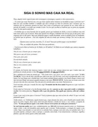 SIGA O SONHO MAS CAIA NA REAL 
Hoje, alguém muito especial para mim resmungou e resmungou o quanto a vida a pressionava. 
- Te contei que neste final de ano, tive que fazer opções pelas matérias na faculdade já para o próximo ano? 
Que tive que escolher também o trabalho que devo entregar ao final do próximo ano? Acontece que as 
matérias que eu realmente gostaria de fazer, bem como os professores que gostaria de ter, estão todos no 
período da manhã, e eu tenho que estudar à noite. Eu tive que escolher as matérias que eu gosto em segundo 
lugar. Eu não queria nada disso. 
- O trabalho que eu estou fazendo não me agrada, pensei que mudando de chefia, a coisa ia melhorar mas está 
tudo ruim, parece que só piorou. Meus pais querem me obrigar a trabalhar num serviço que eu não gosto, num 
emprego que eu não quero. Bem que poderiam pagar a minha faculdade, assim eu poderia ficar só estudando, 
no horário que eu quisesse... Eles são culpados de tudo de errado que acontece comigo. Por isso eu não sou 
feliz. 
- Quantos anos você tem, mocinha, 21, 22 anos? Seus pais podem pagar a sua faculdade? 
- Não, na verdade não podem. Mas bem que poderiam... 
- Você já ouviu falar na história do Ali Babá e os 40 ladrões? Ali Babá era um lenhador que cantava enquanto 
trabalhava: 
Não foi esse o batente que eu sempre quis, 
Mas parece que até já me acostumei, 
Pum, pum, pum, pum, 
Eta machado danado, 
Não foi esse o batente que eu sempre quis, 
Mas eu vivo contente e feliz, 
Pum, pum. 
O restante da história não interessa muito e nem vem ao caso, porque parece-me que é muito mais um 
problema de atitude perante a vida. Ele estava lenhador, ele não era lenhador. 
Diz a sabedoria do irmão de estrada que : "Não tenho tudo o que quero, mas amo tudo o que tenho.". CAIA 
NA REAL. Viva o dia de hoje, perceba que cada coisa que você faz hoje, você está se preparando para o seu 
futuro. Se você briga com o mundo hoje, você estará cansada demais quando o seu futuro chegar e assim você 
não terá nem fôlego nem prazer quando alcançar a sua meta. PEGUE LEVE. Aceite mais as coisas como elas 
são pois elas não são a sua meta. Elas são parte do caminho para a sua meta. Harmonize-se. 
Você mocinha, acha que o mundo lhe deve algo? O mundo não lhe deve nada! Pergunte-se o que você deve 
para o mundo. 
Existe uma Lei Universal, a Lei da Reciprocidade que diz: somente no dar é que pode residir o verdadeiro 
receber. Em outras palavras, Ninguém colhe o que não plantou, Mas aquilo que semeou, colhe até o último 
grão. 
O que é que você já deu para o Universo? Você já plantou algo que está na hora de colher? O que você está 
plantando agora? 
Ainda ontem, o sr. Schürmann, aquele homem que, viajou durante dez anos, com a família pelo mundo todo, 
agora em outra viagem, disse numa entrevista pela Internet, a bordo do Aysso, o seu veleiro, a respeito do 
sonho: "É uma questão de seguir o seu sonho e buscar novas fontes de renda para sustentá-lo." 
Se você tem um sonho, que é seu, verdadeiramente seu, SIGA-O, da mesma maneira como o sr. Schürmann 
segue o dele, e não crie pesadelos para aqueles que a cercam. Tenha portanto, a coragem de seguir o seu 
sonho. Siga a sua intuição, se você estiver se sentindo bem, é porque você está certa, no caminho certo. Se o 
seu peito apertar, começar a doer, é porque o caminho está errado. Criar desarmonias e rebuliços, significa 
plantar o que não vamos querer colher mais tarde. 
 