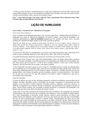 A visão que temos do futuro é determinante para o modo como conduzimos as nossas vidas. Cada uma das 
nossas atitudes mantém-se com ou sem coerência, na medida em que tornamos claro, para nós mesmos, qual o 
caminho que pretendemos trilhar, com que fim desejamos seguir. 
Pois, "... uma visão sem ação, é um sonho. Ação sem visão, é passatempo. Mas se aliarmos nossas visões 
às nossas ações, faremos diferença no Universo." 
LIÇÃO DE HUMILDADE 
Servos Inúteis - Extraído do livro "Sabedoria do Evangelho" 
Prof. Carlos Torres Pastorino 
Após os trabalhos de atendimento apométrico, o Dr. Lacerda sempre dizia: - SOMOS SERVOS INÚTEIS. A 
explicação que o autor de "Minutos de Sabedoria", fez sobre o assunto, é uma lição de humildade e me 
esclareceu profundamente a lição de humildade pregada pelo Dr. Lacerda, com amor, com o seu jeito 
carinhoso de "Apometra de Bagé" (alusão ao fato do Dr. Lacerda ser gaúcho). 
"Qual de vós, tendo um servo arando ou pastoreando, lhe dirá ao vir ele do campo: vem já, reclina-te (à 
mesa)? Mas não lhe dirá: Prepara o que cearei e, cingindo-te, serve-me, enquanto como e bebo, e depois tu 
comerás e beberás . Acaso agradecerá ao servo porque cumpriu as ordens? Assim também vós, todas as 
vezes que tiverdes cumprido todas as ordens, dizei: somos servos inúteis, fizemos o que devíamos fazer". 
Lucas 17 : 7-10 
O caso do servo fiel refere-se, evidentemente, a um escravo cujo tempo integral deve estar à disposição de seu 
senhor, já que o assalariado dispõe para si de todas as horas, antes e após o serviço contratado. 
O exemplo trazido parece demonstrar uma pessoa que só possuía esse servo para todo o serviço. 
Embora pareça mais "humano" que o servo fosse primeiramente comer e ter rápido repouso após a estafa do 
campo, o fato aqui comentado é uma lição que precisa ser interpretada como alegoria de outra realidade mais 
alta. Tanto assim, que em Lucas (12 : 37) dá-se até o exemplo contrário: o servo, que o senhor encontra 
vigilante, é servido pelas mãos de seu senhor, com alegria e gratidão. 
A única explicação necessária é quanto ao servo "cingir-se". O trabalho pesado no campo era realizado pelos 
servos totalmente nus ou com pequena tanga, a não ser no sol escaldante do verão, quando então vestiam uma 
túnica larga, enfiada pelo pescoço, com um turbante à cabeça. Ao terminar o trabalho, entravam em casa, em 
qualquer época, com a túnica esvoaçante, que não se adaptava, porém, a serviços domésticos . Para realizá-los, 
ou para sair à rua (vol. 3o., pág. 80) amarravam um cordel à cintura ("cingiam-se"), para que os 
movimentos fossem facilitados. 
Lição das mais belas. 
O Senhor do Mundo. por meio de Seus discípulos graduados, os Mestres de Sabedoria, governa larga rede de 
Adeptos, Iniciados, Discípulos aceitos e Discípulos em provação, conscientes ou inconscientes de suas 
ligações; e isso em todos os setores religiosos, filosóficos, políticos, industriais, comerciais, artísticos, na 
medicina, na engenharia, no jornalismo, em todas as profissões, mas especialmente no magistério de todos os 
graus. Através dessas criaturas, são executadas as tarefas necessárias à recuperação da humanidade e do 
planeta, para que tudo evolua dentro dos planos do Grande Concilio. 
Assim, todos os que estão conscientes das tarefas que lhes foram cometidas e das obrigações que assumiram 
voluntariamente, são como escravos que se venderam, para dedicar-se à obra em regime de tempo integral, 
dia e noite, abandonando, se necessário, família, afazeres, negócios, posses particulares, de forma a que 
nenhum minuto seja dedicado a outros interesses. O serviço, para quem quer que entre para a Fraternidade, 
tem que ser total e desinteressado, constante e contínuo, alegre e despreocupado dos frutos que nos não 
pertencem: todo o fruto do trabalho do escravo pertence a seu senhor, de direito e de fato. Todas as horas são 
absorvidas pelo trabalho assumido, não havendo desculpas para interrupções nem afrouxamentos, sob pena de 
desligamento automático da Fraternidade à qual espontaneamente nos filiamos, levados pelo amor altruísta de 
AJUDAR aos outros sem pensar em nossa personagem transitória e deficiente. 
 