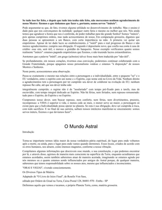 Se tudo isso for feito, e depois que tudo isto tenha sido feito, não merecemos nenhum agradecimento de 
nosso Mestre: fizemos o que tínhamos que fazer e, portanto, somos servos "inúteis". 
Pode argumentar-se que, de fato, tivemos alguma utilidade no desenvolvimento do trabalho. Mas o ensino é 
dado para que nos convençamos da realidade: qualquer outro faria o mesmo ou melhor que nós. Nós ainda 
temos que agradecer a honra que nos é conferida, de poder trabalhar para tão grande Senhor! Somos "inúteis", 
pois apenas cumprimos ordens, mas nada acrescentamos de nosso, Em comparação grosseira, digamos que 
duas pessoas se apresentem a um Banco, com certa importância na mão. A primeira vai quitar um 
empréstimo. Apesar de ter dado lucro ao estabelecimento, é "inútil" para o real progresso do Banco e não 
merece agradecimentos: cumpriu sua obrigação. O segundo é depositante novo, que confia sua conta à casa de 
crédito: esse sim, será útil, e merece a gratidão do banqueiro. Nesse exemplo verificamos quanto somos 
realmente "inúteis": estamos pagando empréstimos que fizemos, e não trazendo lucros extraordinários. 
Anotemos que a palavra "inútil", em grego (achreíos) talvez fosse mais bem traduzida por "não-útil". 
Se profundamente, em nossos corações, tivermos essa convicção, poderemos continuar colaborando com a 
Grande Fraternidade, porque apagamos nosso personalismo vaidoso e estamos "à disposição" de nossos 
Mestres e Senhores. 
Neste ponto, acrescentemos uma observação. 
Passa-se exatamente o mesmo nas relações entre a personagem e a individualidade, entre o pequeno "eu" e o 
EU verdadeiro, entre o espirito com um nome e o Espirito, cujo nome está no Livro da Vida. Nenhum direito 
a agradecimentos tem a personagem por ter cumprido seu dever de colaborar na evolução do EU; nenhum 
repouso lhe cabe, até que seu dever tenha sido 
integralmente cumprido; o regime não é de "assalariado" com tempo pré-fixado para a tarefa, mas de 
escravidão, com tempo integral dedicado ao Espírito. Não há férias, nem feriados, nem repouso remunerado: 
tudo para o Espirito, do Espírito e no Espirito. 
Cumpramos nosso dever, sem buscar repouso, nem conforto, nem férias, nem divertimentos, prazeres, 
recompensas: a VIDA é superior à vida, o menos cede ao mais, o menor serve ao maior, a personagem só 
existe para que a Individualidade possa operar no planeta. Se esta é sua obrigação, deve ser cumprida à risca, 
com todo sacrifício. E no final de sua carreira, saibam nossos intelectos manifestar-se sinceramente: somos 
servos inúteis, fizemos o que devíamos fazer". 
O Mundo Astral 
Introdução 
Torna-se importante termos idéia maior da nossa verdadeira pátria espiritual, do lugar para onde voltamos 
após a morte, ou ainda, para o lugar para onde vamos quando dormimos. Esses locais, criados de acordo com 
os erros humanos, nos atraem, como imensos magnetos, conforme a nossa vibração. 
Compilamos algumas informações que descrevem esse mundo, a sua constituição, o que podemos encontrar 
por lá, e através disso, agirmos de maneira mais consciente na superfície da Terra, enquanto acreditamos que 
estamos acordados, assim também saberemos atuar de maneira acertada, imaginando se estamos agindo por 
nós mesmos ou o quanto estamos sendo influenciados por amigos do Astral porque, de qualquer maneira, 
saberemos que temos responsabilidade sobre os nossos atos, mesmo que influenciados e inconscientes. 
"ORAI E VIGIAI", vivendo conscientemente. 
Os Diversos Tipos de Matéria 
Adaptado de "O Livro do Juízo Final", de Roselis Von Sass, 
editado por Ordem do Graal na Terra, Caixa Postal 128, 06801-970 - Embu - SP 
Definimos aquilo que vemos e tocamos, o próprio Planeta Terra, como, matéria grosseira. 
 