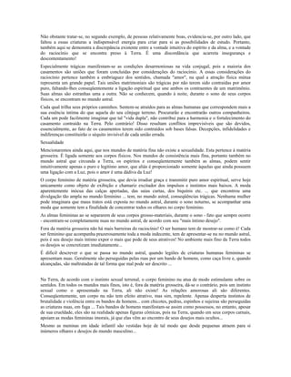 Não obstante tratar-se, no segundo exemplo, de pessoas relativamente boas, evidencia-se, por outro lado, que 
faltou a essas criaturas a indispensável energia para criar para si as possibilidades de estudo. Portanto, 
também aqui se demonstra a discrepância existente entre a vontade intuitiva do espírito e da alma, e a vontade 
do raciocínio que se encontra preso à Terra. É uma discordância que acarreta insegurança e 
descontentamento! 
Especialmente trágicas manifestam-se as condições desarmoniosas na vida conjugal, pois a maioria dos 
casamentos são uniões que foram concluídas por considerações do raciocínio. A essas considerações do 
raciocínio pertence também a embriaguez dos sentidos, chamada "amor", na qual a atração física mútua 
representa um grande papel. Tais uniões matrimoniais são trágicas por não terem sido contraídas por amor 
puro, faltando-lhes conseqüentemente a ligação espiritual que une ambos os contraentes de um matrimônio. 
Suas almas são estranhas uma a outra. Não se conhecem, quando à noite, durante o sono de seus corpos 
físicos, se encontram no mundo astral. 
Cada qual trilha seus próprios caminhos. Sentem-se atraídos para as almas humanas que correspondem mais a 
sua essência intima do que aquela do seu cônjuge terreno. Procurarão e encontrarão outros companheiros. 
Cada um pode facilmente imaginar que tal "vida dupla", não contribui para a harmonia e o fortalecimento do 
casamento contraído na Terra. Pelo contrário! Disso resultam conflitos imprevisíveis que são devidos, 
essencialmente, ao fato de os casamentos terem sido contraídos sob bases falsas. Decepções, infidelidades e 
indiferenças constituirão o séquito invisível de cada união errada. 
Sexualidade 
Mencionaremos ainda aqui, que nos mundos de matéria fina não existe a sexualidade. Esta pertence à matéria 
grosseira. É ligada somente aos corpos físicos. Nos mundos de consistência mais fina, portanto também no 
mundo astral que circunda a Terra, os espíritos e conseqüentemente também as almas, podem sentir 
intuitivamente apenas o puro e legítimo amor, que aliás é proporcionado somente àquelas que ainda possuem 
uma ligação com a Luz, pois o amor é uma dádiva da Luz! 
O corpo feminino de matéria grosseira, que devia irradiar graça e transmitir puro amor espiritual, serve hoje 
unicamente como objeto de exibição e chamariz excitador dos impulsos e instintos mais baixos. A moda 
aparentemente inócua das calças apertadas, das saias curtas, dos biquínis etc. ... que encontrou uma 
divulgação tão ampla no mundo feminino ... tem, no mundo astral, conseqüências trágicas. Nenhuma mulher 
pode imaginara que maus tratos está exposta no mundo astral, durante o sono noturno, se acompanhar uma 
moda que somente tem a finalidade de concentrar todos os olhares no corpo feminino. 
As almas femininas ao se separarem de seus corpos grosso-materiais, durante o sono - fato que sempre ocorre 
- encontram-se completamente nuas no mundo astral, de acordo com seu "mais íntimo desejo". 
Fora da matéria grosseira não há mais barreiras do raciocínio! O ser humano tem de mostrar-se como é! Cada 
ser feminino que acompanha prazerosamente toda a moda indecente, tem de apresentar-se nu no mundo astral, 
pois é seu desejo mais íntimo expor o mais que pode de seus atrativos! No ambiente mais fino da Terra todos 
os desejos se concretizam imediatamente... 
É difícil descrever o que se passa no mundo astral, quando legiões de criaturas humanas femininas se 
apresentam nuas. Geralmente são perseguidas pelas ruas por um bando de homens, como caça livre e, quando 
alcançadas, são maltratadas de tal forma que mal pode ser descrito ... 
Na Terra, de acordo com o instinto sexual terrenal, o corpo feminino nu atua de modo estimulante sobre os 
sentidos. Em todos os mundos mais finos, isto é, fora da matéria grosseira, dá-se o contrário, pois um instinto 
sexual como o apresentado na Terra, ali não existe! As relações amorosas ali são diferentes. 
Conseqüentemente, um corpo nu não tem efeito atrativo, mas sim, repelente. Apenas desperta instintos de 
brutalidade e violência entre os bandos de homens... com chicotes, pedras, espinhos e sujeiras são perseguidas 
as criaturas nuas, em fuga ... Tais bandos de homens manifestam-se assim como possessos, no entanto, apesar 
de sua crueldade, eles são na realidade apenas figuras cômicas, pois na Terra, quando em seus corpos carnais, 
apoiam as modas femininas imorais, já que elas vêm ao encontro de seus desejos mais ocultos... 
Mesmo as meninas em idade infantil são vestidas hoje de tal modo que desde pequenas atraem para si 
inúmeros olhares e desejos do mundo masculino... 
 