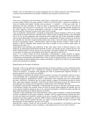 afetados. Uma vez dissociadas essas energias estagnantes (que aos videntes aparecem como nódoas escuras), 
os tecidos ficam mais permeáveis às energias vitalizadoras, que aceleram o processo da cura. 
Pneumiatria 
Assim como a Psiquiatria trata da dimensão astral (alma), a Pneumiatria trata da dimensão do Espírito, é a 
cura pelo próprio Espírito (em grego, pneuma). Consiste na técnica de guiar, o espírito em tratamento, na 
busca do caminho nele próprio, fazendo com que procure - e encontre - o Cristo que reside nele. A 
pneumiatria não pode, entretanto, ser usada em todos os desencarnados, pois só a partir de certo grau de 
harmonização, é que será possível a sintonia com o Eu cósmico. Deverá ser aplicada somente naqueles que, 
não sendo vingativos, perversos, perseguidores contumazes ou magos negros, estejam já desligados de 
interesses materiais e possuam um pouco, pelo menos, de boa vontade. 
Uma vez preparado o desencarnado e constatada sua disposição favorável, projetamos sobre ele um campo 
muito intenso de energias luminosas, sobretudo sobre a cabeça, fazendo contagem pausada e mais prolongada 
(até 21 ou 33), em que empregamos toda a energia de nossa vontade para que ele seja arrebatado aos planos 
crísticos dentro dele próprio. Com uma ou duas tentativas, conseguiremos. O espírito costuma cair em êxtase, 
não querendo sair mais dessa situação luminosamente pura, de paz e bem-estar jamais sonhados (e que só 
haveria de experimentar, normal e definitivamente, depois de longo processo evolutivo). Neste estado de 
absoluta e indizível felicidade, pode acontecer que chore de alegria ou caia de joelhos, dando graças ao 
Senhor pelo que sente e vê. 
Aproveitamos esses momentos para doutriná-lo. O que, aliás, agora é fácil: as palavras tornam-se vivas, 
indeléveis, de significação espiritualmente iluminada. Fazemos, em seguida com que o espírito retorne ao seu 
estado vibratório normal. O êxtase, haverá de ser, doravante, uma perene saudade nele. Vislumbre da meta, 
Luz inesquecível impressa em sua lembrança, há de firmá-lo a persistir no rumo da Luz. 
Como se vê, a técnica consiste em elevar momentânea e artificialmente o estado vibratório do espírito, 
levando-o a níveis crísticos por ação de poderosos campos energéticos disparados pela mente do operador e, 
evidentemente, potencializados pelo Mundo Maior. Como se trata de situação artificial, com fins de instrução 
e esclarecimento, só durará enquanto atuar a energia sustentadora; o espírito há de voltar ao seu estado natural 
mesmo sem interferência do operador. 
Despolarização dos Estímulos da Memória 
Enunciado: Toda vez que aplicarmos energias específicas de natureza magnética, na área cerebral de espírito 
encarnado ou desencarnado, com a finalidade de anularmos estímulos eletromagnéticos registrados nos 
"bancos da memória", os estímulos serão apagados por efeito de despolarização magnética neuronal, e o 
paciente esquecerá o evento relativo aos estímulos. 
Arma poderosa no tratamento de inúmeros focos de neuroses e psicoses. Em encarnados, observou-se que o 
evento perturbador não é completamente apagado, mas o paciente já não o sente mais como antes: o matiz 
emocional desapareceu. Despolarizada a mente, a criatura passa a não se importar mais com o acontecimento 
que tanto a mortificava. Acredita-se que isso acontece porque a imagem fica fortemente gravada no cérebro 
físico, cujo campo magnético remanente é muito forte, por demais intenso para que possa ser vencido em uma 
única aplicação. Já a emoção, que fica registrada no cérebro astral, esta é facilmente removida. 
Na aplicação a desencarnados incorporados, a despolarização faz com que se salte para a encarnação anterior, 
é um fenômeno estranho, mas constante. Parece ser efeito do potente campo magnético do operador, que, por 
ser de natureza isotrópica, abrange de uma só vez a presente encarnação e a memória de outras, gravadas, de 
algum modo desconhecido em alguma dimensão do cérebro. 
Colocadas as mãos espalmadas, com os braços paralelos, sobre o crânio do médium, ao longo dos hemisférios 
cerebrais, comandamos um forte pulso energético, contando: UM! Em seguida trocamos a posição das mãos, 
de modo que fiquem nos hemisférios opostos aos de antes, cruzando os braços na altura dos antebraços, e 
projetamos outro pulso magnético, contando: DOIS! Voltamos à posição anterior e contamos: TRÊS! E assim 
por diante, sempre trocando a posição das mãos, até 7 pulsos. A troca da posição das mãos é necessária. Cada 
mão representa um polo magnético, que deve ser invertido. 
Despolarizado o espírito e trazido de volta ao presente, devemos encaminhá-lo a um hospital no astral, para 
que complete sua recuperação e possa se reintegrar, o mais rápido possível, em seus rumos evolutivos. 
 