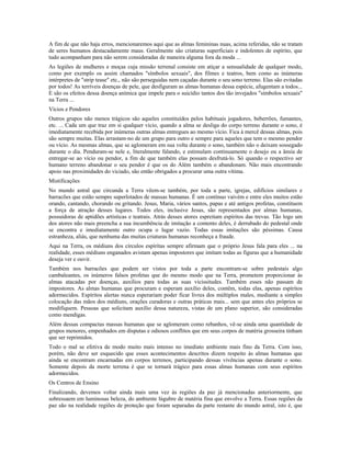 A fim de que não haja erros, mencionaremos aqui que as almas femininas nuas, acima referidas, não se tratam 
de seres humanos destacadamente maus. Geralmente são criaturas superficiais e indolentes de espírito, que 
tudo acompanham para não serem consideradas de maneira alguma fora da moda ... 
As legiões de mulheres e moças cuja missão terrenal consiste em atiçar a sensualidade de qualquer modo, 
como por exemplo os assim chamados "símbolos sexuais", dos filmes e teatros, bem como as inúmeras 
intérpretes de "strip tease" etc., não são perseguidas nem caçadas durante o seu sono terreno. Elas são evitadas 
por todos! As terríveis doenças de pele, que desfiguram as almas humanas dessa espécie, afugentam a todos... 
E são os efeitos dessa doença anímica que impele para o suicídio tantos dos tão invejados "símbolos sexuais" 
na Terra ... 
Vícios e Pendores 
Outros grupos não menos trágicos são aqueles constituídos pelos habituais jogadores, beberrões, fumantes, 
etc. ... Cada um que traz em si qualquer vício, quando a alma se desliga do corpo terreno durante o sono, é 
imediatamente recebida por inúmeras outras almas entregues ao mesmo vício. Fica à mercê dessas almas, pois 
são sempre muitas. Elas arrastam-no de um grupo para outro e sempre para aqueles que tem o mesmo pendor 
ou vício. As mesmas almas, que se aglomeram em sua volta durante o sono, também não o deixam sossegado 
durante o dia. Penduram-se nele e, literalmente falando, e estimulam continuamente o desejo ou a ânsia de 
entregar-se ao vício ou pendor, a fim de que também elas possam desfrutá-lo. Só quando o respectivo ser 
humano terreno abandonar o seu pendor é que os do Além também o abandonam. Não mais encontrando 
apoio nas proximidades do viciado, são então obrigados a procurar uma outra vítima. 
Mistificações 
No mundo astral que circunda a Terra vêem-se também, por toda a parte, igrejas, edifícios similares e 
barracões que estão sempre superlotados de massas humanas. É um contínuo vaivém e entre eles muitos estão 
orando, cantando, chorando ou gritando. Jesus, Maria, vários santos, papas e até antigos profetas, constituem 
a força de atração desses lugares. Todos eles, inclusive Jesus, são representados por almas humanas, 
possuidoras de aptidões artísticas e teatrais. Atrás desses atores espreitam espíritos das trevas. Tão logo um 
dos atores não mais preencha a sua incumbência de imitação a contento deles, é derrubado do pedestal onde 
se encontra e imediatamente outro ocupa o lugar vazio. Todas essas imitações são péssimas. Causa 
estranheza, aliás, que nenhuma das muitas criaturas humanas reconheça a fraude. 
Aqui na Terra, os médiuns dos círculos espíritas sempre afirmam que o próprio Jesus fala para eles ... na 
realidade, esses médiuns enganados avistam apenas impostores que imitam todas as figuras que a humanidade 
deseja ver e ouvir. 
Também nos barracões que podem ser vistos por toda a parte encontram-se sobre pedestais algo 
cambaleantes, os inúmeros falsos profetas que do mesmo modo que na Terra, prometem proporcionar às 
almas atacadas por doenças, auxílios para todas as suas vicissitudes. Também esses não passam de 
impostores. As almas humanas que procuram e esperam auxílio deles, contêm, todas elas, apenas espíritos 
adormecidos. Espíritos alertas nunca esperariam poder ficar livres dos múltiplos males, mediante a simples 
colocação das mãos dos médiuns, orações curadoras e outras práticas mais... sem que antes eles próprios se 
modifiquem. Pessoas que solicitam auxílio dessa natureza, vistas de um plano superior, são consideradas 
como mendigas. 
Além dessas compactas massas humanas que se aglomeram como rebanhos, vê-se ainda uma quantidade de 
grupos menores, empenhados em disputas e odiosos conflitos que em seus corpos de matéria grosseira tinham 
que ser reprimidos. 
Todo o mal se efetiva de modo muito mais intenso no imediato ambiente mais fino da Terra. Com isso, 
porém, não deve ser esquecido que esses acontecimentos descritos dizem respeito às almas humanas que 
ainda se encontram encarnadas em corpos terrenos, participando dessas vivências apenas durante o sono. 
Somente depois da morte terrena é que se tornará trágico para essas almas humanas com seus espíritos 
adormecidos. 
Os Centros de Ensino 
Finalizando, devemos voltar ainda mais uma vez às regiões da paz já mencionadas anteriormente, que 
sobressaem em luminosas beleza, do ambiente lúgubre de matéria fina que envolve a Terra. Essas regiões da 
paz são na realidade regiões de proteção que foram separadas da parte restante do mundo astral, isto é, que 
 