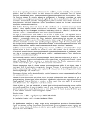 tinham de ser separadas, por obstáculos naturais como rios caudalosos, vulcões, montanhas, vales profundos e 
pântanos, desde que muitos milhões de almas humanas se tornaram instrumentos servis de espíritos 
renegados, transformando assim o mundo outrora maravilhoso de matéria fina, num lugar de pânico e horror. 
As fronteiras naturais de proteção adaptam-se perfeitamente às formações topográficas da região 
correspondente. As passagens que conduzem às regiões da paz através dessas fronteiras, são difíceis de se 
encontrar e são muito bem guardadas. Foram protegidas a partir do momento em que hordas malévolas de 
almas femininas e masculinas, depravadas e doentes, penetraram nos salões da arte, turvando a atmosfera com 
seus fétidos miasmas de decomposição. 
Atrás da linha fronteiriça abre-se um mundo de saber e de beleza. Ali se encontram escolas que dizem 
respeito à ciência espiritual, às artes, à arte de curar, ao artesanato, à ciência especial dos reflexos visuais 
(ciência que aqui na Terra encontra sua expressão no campo da arte e da técnica fotográfica), escolas onde são 
mostrados o saber e a estrutura da Criação, assim como a composição da matéria. 
Um lugar de acentuado relevo ocupa o filme, e isso em todas as regiões da paz. É um importante meio do 
sistema de ensino. O saber referente à estrutura da Criação, bem como à cooperação dos vários entes da 
natureza, é retransmitido somente por filmes. Igualmente, acontecimentos que ocorreram em planos 
superiores, bem como filmes de amor. Nesses filmes de amor trata-se sempre de duas criaturas humanas que 
em várias encarnações sucessivas foram reunidas pelos guias espirituais sempre de novo e por tanto tempo, 
até que uma delas se sobrecarregou tão pesadamente de carma, ficando assim impossibilitada de um novo 
encontro. Todos os filmes, qualquer que seja a sua natureza, são sempre instrutivos e fascinantes. 
Os filmes do mundo astral não são produzidos por meios técnicos, e também sua apresentação não se faz em 
recintos escuros. A técnica também é uma dádiva do Criador a Sua criatura. Todas as conquistas técnicas 
ficam, porém, presas à matéria e dependem do raciocínio, igualmente preso à matéria. Os automóveis, aviões, 
etc ... que se observam no mundo astral são apenas modelos à maneira de maquetes. Nunca poderiam ser 
construídos nos mundos de matéria fina. 
Infelizmente não é possível descrever nem a mínima parte das atividades nas regiões astrais de proteção. Em 
meio a maravilhosas paisagens com límpidos lagos, córregos e riachos, com sussurrantes florestas e com a 
indescritível pujança de flores, encontram-se os centros de ensino. Nas florestas amadurecem muitas e 
variadas espécies de frutas, que os corpos das almas necessitam como alimento. 
Somente pouquíssimas almas de criaturas humanas terrenas visitam essas regiões da paz durante o sono. A 
maior parte desde há muito perdeu essa graça por si própria. Os corpos de suas almas estão cobertos por 
terríveis estigmas de doenças. Doenças que se originaram do ódio, da inveja, da desconfiança, mentira, ciúme, 
falta de vergonha e por toda sorte de vícios. 
Encontram-se hoje nas regiões de proteção muitos espíritos humanos em preparo para uma atuação na Terra, 
isto é, uma atuação após o Juízo. 
Também existem muitos outros que já estão ligados a crianças encarnadas na Terra, esperando até que as 
almas e os corpos dessas crianças tenham adquirido a indispensável madureza, para que se possa realizar a 
ligação espiritual. Uma vez feito isso, os espíritos e as almas podem visitar essas regiões da paz apenas à 
noite, durante o sono, pois o dia pertence às atividades terrenas. 
Depois do Juízo na Terra, não haverá mais no mundo astral regiões de proteção separadas, porque também 
esse mundo estará liberto de todos os espíritos maus. E então o ambiente de matéria fina que envolve o 
planeta terrestre será novamente chamado, como no início dos tempos - O Mundo da Almas de Cristal - pois 
as almas refletirão novamente a luz de seus espíritos límpidos. 
Bolsões Astrais 
Adaptado de "ELE" (Meu Amigo Espiritual) ou "O ENCAPUZADO" 
de Luiz Carlos Carneiro, LAKE - Livraria Allan Kardec Editora 
Em desdobramento consciente, o autor é levado por um amigo espiritual, a conhecer algumas regiões no 
Astral, para aprender e relatar. Compilamos alguns trechos que descrevem locais que atraem espíritos que 
vibrem na mesma sintonia, são alertas e advertências que nos ajudam a meditar na sagrado conselho "Orai e 
Vigiai" do nosso Divino Mestre. 
 