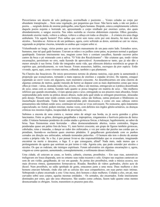 Percorríamos um deserto de solo pedregoso, avermelhado e poeirento ... Vestes coladas ao corpo por 
abundante transpiração ... Nem uma vegetação, por pequenina que fosse. Não havia nada, a não ser pedra e 
poeira. ... surgindo detrás de enorme pedregulho, uma figura humana. Despido, estava completamente coberto 
daquela poeira nojenta o horrendo ser, apresentando o corpo retalhado por enormes cortes, dos quais 
abundantemente, o sangue escorria. Nas mãos sustinha as vísceras abdominais expostas. Olhos gazeados, 
denotando enorme medo, voltava a cabeça, voltava a cabeça em todas as direções ... A criatura era uma chaga 
ambulante. Vês aquele homem? Pois saibas que corre sem rumo certo por este deserto, há mais de dois 
séculos... Suicidou-se. Atirou-se de um penhasco, agora, corre sofrendo as dores, sentindo-se cair no vácuo, 
segurando as próprias vísceras, temendo os urubus que voejam sobre si. 
Vislumbrando ao longe, vários pontos que se moviam mansamente de um para outro lado. Estranhos seres, 
humanos, mas tal qual gado humano. Usavam as mãos e os joelhos como patas, na postura normal a qualquer 
quadrúpede. Estavam inteiramente nus, mugiam como bois e comiam cascalhos, fazendo escorrer pelos 
cantos da boca o pó misturado com a saliva. "O Vale dos Recalcitrantes" - São criaturas que, tendo várias 
encarnações, persistiram no erro, nada fazendo de aproveitável. Acomodaram-se tanto, que já não dão a 
menor atenção à sua forma. Estão tão integrados nesta vida, que oferecem drástica resistência ao grupo de 
espíritos que, periodicamente, os vem buscar. Foram assassinos, ladrões, escroques da pior espécie. Estão 
vivendo, agora, aqui, como viveram outrora, colhendo, também o que plantaram. 
Na Clareira das Insaciáveis. De início percorremos terreno de plantas rasteiras, cujo porte ia aumentando à 
proporção que avançávamos, tornando a mata espessa de enormes e copadas árvores. De repente, estaquei 
espantado ao ouvir vozes em algazarra, num murmúrio crescente. Ao desembocarmos em uma clareira de 
algumas centenas de metros, quedei transido de horror ao deparar com as mais deprimentes cenas que meus 
olhos já viram - várias, desnudas todas elas, jovens, velhas e até meninas, entregavam-se à prática desenfreada 
do sexo, umas com as outras, fazendo tudo quanto se possa imaginar em matéria de sexo. - São mulheres 
infelizes que quando encarnadas, viviam apenas para o sexo, entregando-se aos prazeres mais absurdos, foram 
surpreendidas pela morte na prática desses abusos, razão pela qual ainda se entregam prazeirosas, aloucadas 
pelo desejo. Pensam estar tendo contato com homens, outras são lésbicas, outras praticam o libidinismo ou 
masturbação desenfreada. Todas foram surpreendidas pelo desencarne, e como em suas cabeças outros 
pensamentos não tinham senão sexo, continuam tal como se vivas estivessem. No reencarne, após tratamento 
especializado, no Astral, podem retornar, muitas vezes, com defeitos nos órgãos gênito-urinários, ou doenças 
crônicas nos mesmos órgãos, incapacidade de procriação, etc. 
Subimos a encosta de uma cratera e, mesmo antes de atingir sua borda, eu já ouvia gemidos e gritos 
lancinantes. Entre os gritos, distinguia gargalhadas e impropérios, xingamentos e horríveis palavras de baixo 
calão. Criaturas humanas pendentes de cordas atadas a grotescas forcas, a balouçar, lugubremente, ao sabor da 
brisa. Suas fisionomias eram horrendas - olhos desmesuradamente abertos, rostos contraídos, línguas 
penduradas quase um palmo fora da boca. Vi, num horror crescente, um grupo de figuras também grotescas, 
cabeludas, rotas e imundas, a dançar ao redor dos enforcados, e vez por outra dar puxões nas cordas que os 
prendiam, fazendo-os oscilarem quais enormes pêndulos. E gargalhavam gesticulando com os punhos 
cerrados em direção aos enforcados, soltando tremendos palavrões. - O homem não tem o direito de atentar 
contra a própria vida. Se o faz, é por pensar livrar-se das responsabilidades que os avassalam, imaginando 
encontrar na morte o descanso, a fuga. E o que conseguem, afinal? Nada mais, nada menos que o 
prolongamento da agonia que sentiram ao por termo à vida. Agonia esta, que pode estender por séculos e 
séculos. Os que os rodeiam, são inimigos espirituais. Foram adversários em algumas encarnações e, agora, 
vingam-se como querem, aumentando, conseqüentemente, o sofrimento desses infelizes. 
Uma cidade, ali estavam as casas, os hotéis, cabarés, cinemas, prostíbulos. - Em suas ruas, automóveis 
trafegavam em louca disparada, sem no entanto suas rodas tocarem o solo. Grupos nas esquinas cantavam ao 
som de um violão, gargalhando, de vez em quando. Às portas dos prostíbulos, onde a música ecoava, nos 
mais diversos ritmos, ajuntamentos formavam-se. Risadas. Barulhos de vidros quebrados, cheiro acre de 
álcool. Num prostíbulo, no salão apinhado de gente, estacamos junto a uma mesa. Duas mulheres e dois 
homens estavam bebendo, rindo elas sob as carícias dos seus companheiros, em suas partes mais íntimas. 
Sobrepondo o plano encarnado a este: Uma mesa, dois homens e duas mulheres. Coladas a eles, em pé, mas 
curvados sobre seus corpos, aquelas mesmas entidades. - Os sentados, são encarnados. Estão inteiramente 
dominados por estes, que são seus obsessores. São usados como cobaias, fazem tudo quanto estas mentes 
desencarnadas os obrigam. Assim, transmitem os prazeres para eles. 
 