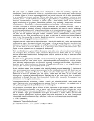 Em outra região do Umbral, casinhas toscas amontoavam-se sobre uma montanha, separadas por 
estreitíssimas veredas, a exemplo das favelas do Rio de Janeiro, só que essas eram de barro batido, inclusive 
os telhados. No alto da elevação, passamos a distinguir uma enorme construção toda de pedra, assemelhando-se 
a um castelo dos tempos medievais. Pairava, acima dela, enorme nuvem parda a revolver-se, sem, 
entretanto, deixar a posição. Partindo do sinistro prédio, gritos horrendos, como se alguém estivesse sendo 
torturado. Profundo fosso o circundava, na entrada, porém, a ponte levadiça estava baixada. Montando 
guarda, dois homens de má catadura mantinham-se vigilantes. Eram horrendos - bastante altos, barrigudos, 
cabelos pastosos e desgrenhados, vestiam, apenas, calças grosseiras ligadas à pele, imundíssimas. 
Lá dentro, ressoavam os pavorosos clamores, agora, intercalados por gargalhadas estridentes. Todo o ar 
parecia impregnado de substância asfixiante. Atrás de uma pesada porta, um quarto de enormes proporções, 
no centro do qual uma cama estilo antigo, alta, acortinada, servia de palco a uma cena de amor - uma rapariga 
despida, servia de pasto a um homem (animal seria o termo apropriado), horrível, grandalhão, cabeludo como 
um símio. Era um espetáculo selvagem, cruento. Enquanto a possuía, esbofeteava-lhe o rosto, parando, 
quando em vez, para retirar uma vareta de ferro de ponta incandescente de um fogareiro situado ao lado da 
cama e, com ela, queimar-lhe os mamilos. Quando isso ocorria, a jovem deixava escapar os gritos que se 
escutavam. O monstro gargalhava ante os seus estertores. 
Esta moça era dada a participar das maiores bacanais. Vivia exclusivamente para o sexo, tudo fazendo para 
render culto ao prazer. Desencarnou em meio a tais práticas e veio ter ao umbral. Como era reincidente, veio 
procurando desfrutar de novas modalidades de satisfações, encontrando-as, embora não como esperasse, pois 
que caiu nas mãos de um sádico. Pensava ela já ter passado por tudo quanto se relacionasse com o sexo. 
Agora, vê que se enganou e sofre as conseqüências deste engano. 
Mais um relato doloroso: Após o violento desencarne, senti, então, como se fosse violentamente atirado em 
um escuro poço. Caia, rodopiando sempre, sem nunca chegar ao fundo. Tentei gritar, mas não conseguia 
articular nenhum som. Mãos invisíveis, frias e pegajosas tentavam agarrar-me ao longo da minha descida em 
meio a total escuridão. 
Aos meus ouvidos, gritos e uivos horrendos, soavam, acompanhados de imprecações, além do contato viscoso 
a multiplicar-se em meu corpo. Dedos gelados e aderentes tentavam apertar meu pescoço, e eu me encolhia 
todo, apavorado, transido de medo. Ao cabo de um tempo que me pareceu uma eternidade, a descida parou, 
abrupta e senti o solo, se assim posso denominar o lodaçal que encobria-me os pés, atingindo quase os 
tornozelos. Era lama, lama gosmenta e terrivelmente fétida. 
Braços estendidos para a frente, pensando evitar possível obstáculo, comecei a caminhar. O chapinhar de 
meus passos naquela massa nauseante provocavam um barulho ensurdecedor e no meio dele destacava-se um 
grito alucinante a cada passada elevando-se do charco. Em certos trechos, mãos seguravam-me as pernas, 
levando-me a sacudi-las, apavorado, para, em seguida, ver-me preso por outras, até que dezenas delas 
detiveram-me, tornando-se baldos meus esforços para livrar-me de tais garras. Perdi, então, o equilíbrio, 
mergulhando no lamaçal. Que mau cheiro insuportável! Vomitei, tal o meu enjôo. Recrudesceram mais 
intensamente os uivos e gritos aterrorizantes. 
Completamente aloucado, levantei-me e comecei a correr. Corri, afundando-me mais e mais naquela lama 
podre. Depois de muito tempo, cansado, comecei a chorar. Sentei-me no pântano e com a cabeça entre as 
mãos, solucei, amargamente. Gargalhadas estouravam por toda parte... 
Ali permanecem em escuridão. Não se vêem um ao outro, chafurdados na lama grosseira e podre que atapeta 
o chão. Gritam correm alucinados, como se apenas a um dia ou poucas horas ali estivessem, em vez de 
séculos inteiros. Vez por outra, um deles é retirado e submetido a torturas, ocasião em que brigam entre si a 
fim de disputar o lugar, pois que tem ânsia de ar puro, de claridade. E, mesmo sabendo que vão sofrer 
ingentes suplícios, disputam esse "privilégio". Ficam aí até que se arrependam de suas faltas, e roguem uma 
oportunidade, a qual, imediatamente, lhe é dada, Deus a todos ouve, o que atesta a sua suprema bondade. 
O REDUTO ROMANO 
Adaptado de "Zana no Reduto Romano" 
de Luiz Carlos Carneiro, LAKE - Livraria Allan Kardec Editora 
 