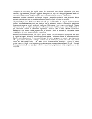 Galopamos em velocidade, por algum tempo, até alcançarmos uma estrada pavimentada com pedra 
irregulares. Devemos estar chegando - imaginei. Realmente, em uma curva, vislumbrei a cidade. Deus! Ali 
estava uma cidade romana. Templos, estádios e, na periferia construções menores. Tudo branco. 
Adentramos a cidade. O trânsito era intenso. Homens e mulheres trajando-se como na Roma Antiga. 
Mercadores com seus cestos, ou tabuados repletos de frutas, hortaliças, peixes e, por aí assim. 
Em primeiro lugar, devo dizer que o chefe desta clã, que se intitula filho de Calígula, proporcionalmente 
lembra o imperador da Roma Antiga. Ele copia em tudo os desmandos daquele. Além da orgia desenfreada, 
alimenta uma mente perversa. É por demais inteligente. Efetivamente, viveu, certa vez, na época de Calígula. 
Foi mesmo, um de seus oficiais e responsável pelo cumprimento irrestrito de suas ordens. Ordens terríveis 
que conduziram criaturas a sofrimentos superlativos, ceifando vidas a tantos. Quando desencarnou, 
praticamente sem amigos, quiçá parentes que lhe dessem a mão, e arraigado à vida carnal, juntou 
companheiros do tempo na carne e fundou esta colônia. 
A mente do homem não sucumbe com o físico que ele animou. Ela gera energia que, manipulada pelo poder 
da vontade, cria a seu bel-prazer, materializando o que queira. Tudo aqui é oriundo do pensamento coletivo 
daqueles que verdadeiramente viveram naquele tempo. As mentes agregaram-se, criando o que se presencia. 
Sob a égide do mais inteligente, aquele que se arvora líder. A mesma coisa, ocorre quando um pirata, em seu 
galeão, seja nos séculos terrenos, XIV a XVII, perece em uma batalha. Arraigado à vivência ao veleiro, 
mesmo tendo seu veículo carnal sepultado no oceano, continua tripulante daquele barco. Ele cria a chamada 
"forma-pensamento". É isso que alguns videntes, vez por outra, registram em noites tempestuosas ou não, 
navegando. 
 