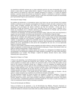 As experiências realizadas mostram que os corpos espirituais possíveis de serem incorporados são: o corpo 
etérico, o corpo astral, os corpos mental inferior e superior. O corpo etérico tem a particularidade de não 
poder afastar-se em demasia do corpo físico, podendo permanecer no máximo 5 a 6 metros de distância 
portanto, o paciente deverá estar presente ao atendimento. Quando o atendimento é realizado à distância, 
normalmente o corpo mental superior é atendido, porém, o corpo mais necessitado de ajuda será encaminhado 
pela Espiritualidade Superior para atendimento e incorporação. 
Dissociação do Espaço-Tempo 
Em trabalhos de desobsessão, as circunstâncias muitas vezes fazem com que seja necessário levar espíritos 
rebeldes a confrontar-se com situações constrangedoras do Passado ou Futuro, de modo a esclarecê-los. Estes 
nossos irmãos revoltados costumam não aceitar esse constrangimento, talvez porque não queiram se 
reconhecer como personagens dos dramas escabrosos que lhes são mostrados - avessos que são às 
admoestações, ainda que amoráveis. Nesses casos, procuramos fazer com que sintam o ambiente, isto é, 
entrem em ressonância com as vibrações opressivas que desencadearam no Passado, para que possam 
compreender a desarmonia que geraram e suas conseqüências. 
A Décima Lei da Apometria, A Lei do Dissociação do Espaço Tempo. Todos nós, temos uma carga kármica a 
resgatar, uma massa maléfica desarmônica que normalmente, seria distribuída ao longo do tempo. 
Observamos que um espírito, ao ser dissociado do espaço em que se encontra, através da aceleração do fator 
Tempo, dá um verdadeiro salto quântico até que consegue instalar-se num espaço do futuro hostil (Espaço 
freqüentemente ocupado por seres horrendos, compatíveis com a freqüência vibratória do recém-chegado 
viajante). A carga kármica a resgatar fica acumulada, toda ela e de uma só vez, sobre o espírito. Isto causa 
uma sensação de horrível opressão, de que começa a se queixar. Deste incômodo mas momentâneo mal-estar 
podemos nos servir, apresentando-as como provas das conseqüências dos seus atos e de sua repercussão 
negativa na harmonia cósmica. 
A técnica é muito simples: projetamos energias magnéticas por pulsos rítmicos e através de contagem, sobre o 
espírito incorporado, ao mesmo tempo que se lhe dá ordem de saltar para o Futuro. (Esta técnica só deve ser 
usada em espíritos desencarnados, visando esclarecê-los.) 
Devemos ter muito cuidado com o espírito, durante este encontro. Se o desligarmos do médium de repente, 
sem preparação, será literalmente esmagado pelo campo energético acumulado. Seu corpo sofrerá destruição, 
transformando-se em "ovóide". Para desligar o espírito do médium, devemos faze-lo, antes, retornar 
lentamente para a época presente. 
Regressão no Espaço e no Tempo 
A Nona Lei da Apometria, a Lei do Deslocamento de um Espírito no Espaço e no Tempo. Costumamos fazer 
o espírito regressar ao Passado para mostrar-lhe suas vivências, suas vítimas, sua conduta cruel e outros 
eventos anteriores à existência atual, no objetivo de esclarecê-lo sobre as Leis da Vida. Há ocasiões em que 
temos de lhe mostrar as injunções divinas que o obrigam a viver em companhia de desafetos para que 
aconteça a harmonização com eles, além de outras conseqüências benéficas à sua evolução. O conhecimento, 
aqui ou no plano espiritual, é Luz. Tão logo se esclarece, sentindo, sobre o funcionamento da Lei do Karma, 
qualquer sofredor desencarnado dá um passo decisivo em sua evolução, pois se elucidam suas dolorosas 
vivências passadas com todo o cortejo dos não menos dolorosos efeitos. 
Também usamos essa técnica, e com grande proveito, para conduzir magos negros ao Passado, a fim de 
anular os campos energéticos que receberam em cerimônias de iniciações em templos. 
Tão logo projetamos energias em forma de pulsos, por contagem, a sintonia se estabelece. E haverá de 
permanecer até que o campo vibratório se desfaça, por ordem do operador, com a volta da entidade ao 
Presente. Quando isso ocorrer, nosso irmão revoltado se pacificará, completamente esclarecido. Não poderia 
ser de outra forma: a transformação espiritual é automática quando ele vê as cenas e as sente, revivendo-as. A 
visão do encadeamento kármico implica iluminação instantânea. 
Técnica de Revitalização dos Médiuns 
Trata-se da Quinta Lei da Apometria, a Lei da Revitalização dos Médiuns. Pensamos fortemente na 
transferência de energia vital de nosso corpo físico para o organismo físico do médium. Em seguida tomamos 
as mãos do médium ou colocamos nossas mãos sobre sua cabeça, fazendo uma contagem lenta. 
 