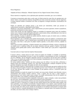 Passes Magnéticos 
Adaptado de Passes e Radiações - Métodos Espíritas de Cura, Edgard Armond, Editora Aliança 
Passes materiais ou magnéticos, são os aplicados pelos operadores encarnados, que a isso se dedicam. 
Consistem na transmissão, pelas mãos ou pelo sopro, de fluido animal do corpo físico do operador para o do 
doente. Sendo a maior parte das moléstias, desequilíbrios do ritmo normal das correntes vitais do organismo, 
os passes materiais tendem a normalizar esse ritmo ou despertar as energias dormentes, recolocando-as em 
circulação. 
Podem ser aplicados por qualquer pessoa e até mesmo por materialistas, desde que possuam os 
conhecimentos necessários e capacidade de doar fluidos. 
Obedecem a uma técnica determinada e, feitos empiricamente, por pessoa ignorante, tornam-se prejudiciais, 
produzindo perturbacões de várias naturezas. 
Assim como sucede com toda terapêutica natural, os resultados do tratamento quase nunca são imediatos; 
muitas vezes só aparecem após prolongadas aplicações e perseverante esforço, antecedidas por crises mais ou 
menos intensas, e quase sempre de aspectos imprevisíveis. 
Nessa exposição, os passes se aplicam nas ajudas materiais, durante as quais, em muitos casos, os médiuns, 
sem perceber, doam também ectoplasma. 
Passes Espirituais, são os realizados pelos espíritos desencarnados, através de médiuns, ou diretamente sobre 
o perispírito dos enfermos: o que se transfere para o necessitado não são mais fluidos animais de encarnados, 
mas outros, mais finos e mais puros do próprio Espírito operante, ou dos planos invisíveis, captados no 
momento. 
Note-se que nos passes espirituais, o Espírito transmite uma combinação de fluidos, inclusive emanações de 
sua própria aura e o poderoso influxo de sua mente, elementos estes que, quando e Espírito é de elevada 
categoria, possui grande poder curativo, muito diferente e muito melhor que o que possui o magnetizador 
encarnado. 
Cura das Lesões no Corpo Astral dos Espíritos Desencarnados 
É preciso cultivar a chama divina do Amor, através da prática da Caridade. A Caridade se transforma, 
naturalmente, em Fraternidade Universal. E a paz virá consolidar a conscientização do Amor e da disposição 
em servir. SERVIR - não por obrigação, imposição, preceito ou conveniência, mas por puro amor e gratidão à 
Vida e à Luz do Mundo nela contida, servir bem-aventurada e humildemente não só os irmãos ao nosso lado 
mas também os outros, do lado de lá. 
Os mortos também sofrem. Também tem dores, doenças que são reflexos vivos das dores, sofrimentos e 
doenças físicas que enfrentaram, quando vivos. Não tendo, desencarnados, condições energéticas que lhes 
permitam ultrapassar esse estado, não podem sair dele e de suas angústias. 
Mas nós podemos ajudá-los, fornecendo-lhes as energias de que necessitam para que gozem também do alívio 
das dores e de paz de espírito. É preciso não esquecer de que eles vivem. Vivem! E nós, na margem de cá do 
rio da Vida, devemos lhes estender a nossa Caridade, já que podemos curá-los e consolá-los quase que 
instantaneamente. 
Quando operamos no mundo de energia livre do astral, com nossa mente vibrando nessa dimensão, torna-se 
extremamente fácil projetar energias curativas. Como o espírito não tem mais o corpo material, a 
harmonização de seus tecidos requer menos energia. Um caudal suficientemente forte há de inundá-lo em 
todas as suas fibras, com completo e instantâneo aproveitamento. 
Em instantes se reconstituem membros amputados, lesões graves, órgãos extirpados e males mais profundos 
que, por vezes, vêm acompanhando o irmão desencarnado há várias encarnações. 
Ao nos depararmos com um desses infelizes com sinais de grande sofrimento, projetamos sobre ele toda nossa 
vontade em curá-lo. Colocamo-lo no campo de nosso intenso desejo de que seus males sejam curados, suas 
dores acalmadas, ou seus membros reconstituídos. Enquanto falamos com o espírito, vamos insistindo em que 
ele vai ficar curado. Ao mesmo tempo, projetamos energias cósmicas, condensadas pela força da nossa mente, 
nas áreas lesadas. Isso é fácil, já que, estando ele incorporado em um médium, basta projetar as energias sobre 
o corpo do sensitivo, contando pausadamente até sete. Repete-se a operação tantas vezes quantas necessárias; 
em média, com uma ou duas vezes se atinge o objetivo. 
 