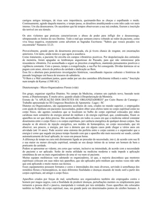 castigou antigos inimigos, de rixas sem importância, queimando-lhes as choças e espalhando o medo. 
Continuamente, agindo daquela maneira, o tempo passa, os desafetos amaldiçoando-a com ódio cada vez mais 
intenso. Um dia desencarnou. Os sacerdotes que há tempos observavam a sua má conduta, fizeram a inscrição 
tão terrível em seu túmulo. 
Os atos violentos que praticara caracterizavam o abuso de poder para infligir dor e desassossego, 
ultrapassando os limites do seu Destino. Todo o mal que semeara estava voltando ao redor da paciente, como 
viva força negativa, exatamente como advertem as Sagradas Escrituras: "Sabeis que vossos pecados vos 
encontrarão" Números 32:23. 
Provavelmente, grande parte da desarmonia provocada, ela já tivera chance de resgatar, em encarnações 
anteriores. Um tanto, ainda restava e que agora a assediava. 
Como tratamento, a paciente foi envolta em campos vibratórios positivos. Por despolarização dos estímulos 
de memória, foram apagadas as lembranças angustiosas do Passado, para que não sintonizasse pela 
ressonância vibratória. Foi aconselhada a seguir os preceitos evangélicos, mantendo pensamentos positivos e 
vigilância constante. Com o passes, tempo e evangelização, a sua Paz foi conseguida. Dívidas kármicas só se 
pagam com amor, através da prática da caridade e dedicação ao Bem. 
Essa foi a abertura para posteriores investigações históricas, vasculhando riquezas culturais e históricas do 
passado longínquo em busca de tesouros de sabedoria. 
"O Bem e o Mal caminham juntos, quem andar por um dos caminhos dificilmente trilhará o outro." Inscrição 
num templo de Karnac (1500 AC). 
Diatetesterapia - Micro-Organizadores Florais (vide) 
Em grego, organizar significa Diatetes. No campo da Medicina, criamos um capítulo novo, baseado neste 
termo, a Diatetesterapia. É muito ativo, quando aliado à Despolarização da Memória. 
Extrato de "A APLICAÇÃO DOS DIATETES OU ORGANIZADORES" por Cairo Bueno de Camargo - 
Trabalho apresentado no III Congresso Brasileiro de Apometria - Lages - SC 
Diatetes ou Organizadores, são equipamentos auxiliares de cura, criados no mundo superior, e empregados 
com ajuda de médiuns em pacientes necessitados, podem obter seus efeitos tanto no corpo espiritual como no 
corpo físico, são agentes curadores que se localizam no bulbo do corpo espiritual colocados por mãos 
caridosas num somatório de energia animal do médium e da energia espiritual, que, condensadas, fixam os 
aparelhos no ser que deles precisa. São aconselhados em todos os casos em que a medicina sideral constatar 
desarmonia entre o corpo físico e os corpos espirituais, por carência energética de qualquer desses corpos. Sua 
atuação se dá através de injeção energética, aos moldes de homeopática, no corpo necessitado, que irá 
absorver, aos poucos, a energia, por isso a demora que em alguns casos pode chegar a vários anos em 
atividade (até 16 anos). Pode ocorrer uma sintonia tão perfeita entre o corpo carente e o organizador que a 
energia é como que sugada em pouco tempo fazendo com que o aparelho não mais necessite ser usado, caindo 
automaticamente do local aplicado, às vezes em poucas horas. 
A diferença de tempo na cura está diretamente ligada ao proceder do necessitado, isto é, de acordo com sua fé 
e sua maior ou menor elevação espiritual, somada ao seu desejo íntimo de se tornar um homem de bem e 
praticante da caridade. 
Podem se apresentar ao vidente, em cores que variam, inclusive na intensidade, de acordo com a necessidade 
do paciente a ser aplicado. Serão de muita utilidade na medicina moderna e nada impede a aplicação 
simultânea de um ou mais organizadores de uma só vez num só paciente. 
Muitas equipes mediúnicas vem adotando os organizadores, só que, a maioria desconhece que mentores 
espirituais colocam em suas mãos tais aparelhos, que são aplicados pelo médium que muitas vezes não sabe 
que está aplicando e muito menos sua técnica. 
Esses equipamentos possuem formatos e cores e intensidades dos mais diversos, servindo à semelhança dos 
remédios florais e homeopáticos, às mais diferentes finalidades e doenças atuando de modo sutil a partir dos 
corpos espirituais, até atingir o corpo físico. 
Aparelhos criados por forças do mal, semelhantes aos organizadores também são empregados contra o 
homem por magos negros, com a finalidade de produzir doenças, perturbações mentais ou simplesmente para 
tornarem a pessoa dócil e passiva, manipulada à vontade por tais entidades. Esses aparelhos são colocados 
também no bulbo do corpo espiritual, mas, em grande parte em determinados pontos do cérebro humano. A 
 