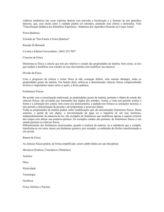 vidência mediúnica nas casas espíritas detecta com precisão a localização e o formato de tais aparelhos 
danosos, que, com muito amor e cuidado podem ser retirados, anulando seus efeitos e destruídos. Vide 
"Classificação Didática dos Distúrbios Espirituais - Síndrome dos Aparelhos Parasitas no Corpo Astral" 
Física Quântica 
Extraído de "Dos Faraós a Física Quântica" 
Ricardo Di Bernardi 
Livraria e Editora Universalista - (043) 323-7057 
Conceito de Física 
Denomina-se física a ciência que tem por objetivo o estudo das propriedades da matéria, bem como, as leis 
que tendem a modificar seus estados ou seus movimentos sem modificar sua natureza. 
Divisão da Física 
Com o progresso da ciência o termo física já não consegue definir, nem mesmo abranger, todas as 
propriedades gerais da matéria. Em função disto, utiliza-se a denominação ciências físicas compreendendo 
diversos e importantes ramos entre os quais, a física quântica. 
Fenômenos Físicos 
De acordo com a conceituação tradicional, as propriedades gerais da matéria, portanto o objeto de estudo das 
ciências físicas, são reveladas por intermédio dos órgãos dos sentidos. Assim, a visão nos permite avaliar a 
forma e a coloração dos corpos, bem como seu deslocamento; a audição nos fornece as sensações motoras; o 
tato permite a determinação da pressão e da temperatura e assim por diante. 
Todas as propriedades da matéria podem sofrer modificações que são denominadas fenômenos físicos. Desta 
maneira, a queda de um objeto, a movimentação da água ou a trajetória de um raio luminoso, 
independentemente da natureza da luz, são exemplos de fenômenos que modificam apenas o aspecto exterior 
dos corpos sem alterar sua essência química. Os exemplos citados são portanto, de fenômenos físicos e seu 
estudo pertence as ciências físicas. 
Diferentemente dos fenômenos mencionados, quando a essência da matéria, ou a substância que o compõe, 
transforma-se em outra, temos um fenômeno químico, por exemplo, a combustão do fósforo transformando-o 
em carvão. 
Ramos da Física 
As ciências físicas podem, de forma simplificada, serem subdivididas em sete disciplinas: 
Mecânica (Estática, Cinemática e Dinâmica) 
Acústica 
Ótica 
Eletricidade 
Termologia 
Geofísica 
Física Atômica e Nuclear 
 