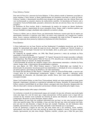 Física Atômica e Nuclear 
Este ramo da física foi o precursor da Física Quântica. A física atômica estuda os fenômenos associados ao 
átomo enquanto a física nuclear se detém especificamente nos fenômenos associados ao núcleo do átomo. 
Utiliza-se, também, a denominação microfísica para designar este importante ramo das ciências físicas que 
vem revolucionando os conceitos clássicos do conhecimento científico. As descobertas de Einstein, com a 
conseqüente Teoria da Relatividade, passaram a demonstrar não mais um universo físico, mas um universo 
energético. 
Os fenômenos da física nuclear, desde a transformação da matéria em energia aos demais fenômenos 
decorrentes, exigiram o aparecimento de novas concepções físicas. Surgiu, então, a mecânica quântica, que 
tem por finalidade investigar a dualidade onda-corpúsculo ou matéria e energia. 
Tornou-se evidente, para as ciências físicas, que determinados fenômenos ocorrem pelo fato da matéria em 
determinados momentos se expressar como onda e em outros como corpúsculo; ora é energia ora é matéria 
densa. Assim a natureza ondulatória da luz explicaria a propagação das ondas de Raio X enquanto que a 
natureza corpuscular desta mesma luz explicaria os fenômenos do efeito fotoelétrico. 
Física Quântica 
A física tradicional teve em Isaac Newton sua base fundamental. O paradigma mecanicista, que de forma 
popular foi representado pela queda da maçã da árvore, observada e estudada por Newton levando-o a 
enunciar a Lei da Gravitação Universal (Lei da Gravidade), abriu as portas para o desenvolvimento das 
ciências físicas. 
No crepúsculo do segundo milênio, em 1900, Max Planck promoveu o início da revolução na física 
enunciando a Teoria dos Quanta. 
Quanta é uma palavra latina, plural de "quantum". Os "quanta" são pacotes de energia associados a radiações 
eletromagnéticas. Max Planck, prêmio Nóbel de física em 1918, descobriu que a emissão da radiação é feita 
por pequenos blocos ou "pacotes" de energia descontínuos. 
A descontinuidade da emissão das radiações rompeu com o determinismo matemático e absoluto da física 
clássica. Surgiu, então, o determinismo das probabilidades e estatístico. 
inco anos depois, em 1905, Albert Einstein enuncia a Teoria da Relatividade cujo resultado foi a 
destronização do pensamento mecanicista positivista (materialista) e a introdução de novas concepções que, 
em muitos aspectos, aproximam-se da Metafísica e da visão espiritualista. 
Em função das descobertas de Max Planck e, sobretudo, a partir da Teoria da Relatividade, o universo que 
vivemos deixa de ser tridimensional (comprimento, largura e altura), passando a apresentar outras 
possibilidades de dimensões, não detectadas pelos sentidos físicos, bem como outras possibilidades de 
concepção de tempo. 
Johann Carl Friedrich Zollner, na obra Física Transcendental, aborda com muita propriedade os temas quarta 
dimensão e hiperespaço, referindo-se a experiências realizadas em Leipzig, Alemanha. No mencionado livro, 
Zollner comenta a possibilidade de um objeto efetuar a passagem para outra dimensão, desaparecendo dos 
olhos do observador e retornar as dimensões convencionais voltando a ser percebido pelos órgãos visuais. 
Vejamos algumas noções sobre espaço e dimensões: 
Ao avaliarmos a extensão de um determinado espaço, por exemplo, de uma reta, utilizamos uma escala rígida 
como uma régua. Se a reta for maior que a régua, procuraremos verificar quantas vezes a régua cabe na 
extensão da reta. Estamos assim avaliando um elemento de apenas uma dimensão. A reta possui somente 
comprimento; não possui as outras dimensões, largura e altura. 
Quando falamos em uma linha reta, podemos representá-la por um traço, ou seja, uma sucessão de pontos 
sobre uma superfície plana. Mas na realidade, o traço, por mais fino que seja, nunca será apenas uma linha, 
pois terá mais de uma dimensão, a largura do traço, por exemplo. Entretanto, nós não lembramos desta 
realidade, representamos a reta como uma linha, ignorando a outra dimensão que é a sua largura. 
O fato de ignorarmos a largura de uma reta, não torna menos real a sua existência. Assim, também, 
representamos uma linha reta como uma sucessão de pontos que compõem a mesma. Os pontos estariam 
situados rigorosamente em uma única direção. Podemos conceber, contudo, que a linha não goze desta 
 