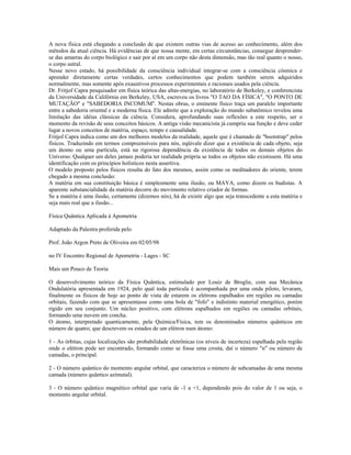 A nova física está chegando a conclusão de que existem outras vias de acesso ao conhecimento, além dos 
métodos da atual ciência. Há evidências de que nossa mente, em certas circunstâncias, consegue desprender-se 
das amarras do corpo biológico e sair por aí em um corpo não desta dimensão, mas tão real quanto o nosso, 
o corpo astral. 
Nesse novo estado, há possibilidade da consciência individual integrar-se com a consciência cósmica e 
aprender diretamente certas verdades, certos conhecimentos que podem também serem adquiridos 
normalmente, mas somente após exaustivos processos experimentais e racionais usados pela ciência. 
Dr. Fritjof Capra pesquisador em física teórica das altas-energias, no laboratório de Berkeley, e conferencista 
da Universidade da Califórnia em Berkeley, USA, escreveu os livros "O TAO DA FÍSICA", "O PONTO DE 
MUTAÇÃO" e "SABEDORIA INCOMUM". Nestas obras, o eminente físico traça um paralelo importante 
entre a sabedoria oriental e a moderna física. Ele admite que a exploração do mundo subatômico revelou uma 
limitação das idéias clássicas da ciência. Considera, aprofundando suas reflexões a este respeito, ser o 
momento da revisão de seus conceitos básicos. A antiga visão mecanicista já cumpriu sua função e deve ceder 
lugar a novos conceitos de matéria, espaço, tempo e causalidade. 
Fritjof Capra indica como um dos melhores modelos da realidade, aquele que é chamado de "bootstrap" pelos 
físicos. Traduzindo em termos compreensíveis para nós, eqüivale dizer que a existência de cada objeto, seja 
um átomo ou uma partícula, está na rigorosa dependência da existência de todos os demais objetos do 
Universo. Qualquer um deles jamais poderia ter realidade própria se todos os objetos não existissem. Há uma 
identificação com os princípios holísticos nesta assertiva. 
O modelo proposto pelos físicos resulta do fato dos mesmos, assim como os meditadores do oriente, terem 
chegado a mesma conclusão: 
A matéria em sua constituição básica é simplesmente uma ilusão, ou MAYA, como dizem os budistas. A 
aparente substancialidade da matéria decorre do movimento relativo criador de formas. 
Se a matéria é uma ilusão, certamente (dizemos nós), há de existir algo que seja transcedente a esta matéria e 
seja mais real que a ilusão... 
Física Quântica Aplicada à Apometria 
Adaptado da Palestra proferida pelo 
Prof. João Argon Preto de Oliveira em 02/05/98 
no IV Encontro Regional de Apometria - Lages - SC 
Mais um Pouco de Teoria 
O desenvolvimento teórico da Física Quântica, estimulado por Louiz de Broglie, com sua Mecânica 
Ondulatória apresentada em 1924, pelo qual toda partícula é acompanhada por uma onda piloto, levaram, 
finalmente os físicos de hoje ao ponto de vista de estarem os elétrons espalhados em regiões ou camadas 
orbitais, fazendo com que se apresentasse como uma bola de "fofo" e indistinto material energético, porém 
rígido em seu conjunto. Um núcleo positivo, com elétrons espalhados em regiões ou camadas orbitais, 
formando uma nuvem em concha. 
O átomo, interpretado quanticamente, pela Química/Física, tem os denominados números quânticos em 
número de quatro; que descrevem os estados de um elétron num átomo: 
1 - As órbitas, cujas localizações são probabilidade eletrônicas (os níveis de incerteza) espalhada pela região 
onde o elétron pode ser encontrado, formando como se fosse uma crosta, daí o número "n" ou número de 
camadas, o principal. 
2 - O número quântico do momento angular orbital, que caracteriza o número de subcamadas de uma mesma 
camada (número quântico azimutal). 
3 - O número quântico magnético orbital que varia de -1 a +1, dependendo pois do valor de 1 ou seja, o 
momento angular orbital. 
 
