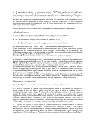 4 - O quarto número quântico é o seu momento cinético, o "SPIN" (que significa giro em inglês), que é 
devido ao movimento de rotação do elétron em torno de seu próprio eixo. Esse movimento só pode assumir 
duas orientações: têm o mesmo sentido da translação e é positivo (+) ou é contrária à translação e é negativo. 
Por outro lado, o próprio núcleo do átomo gira em torno de seu eixo, como o sol, tendo um momento angular. 
Os momentos cinéticos (quantidade de número angular) ou Spins, são representados por vetores, segmentos 
de reta orientados, que são perpendiculares à órbita do elétron, sendo voltado para cima quando positivos, e 
voltado para baixo quando negativo. 
Tanto o movimento orbital do elétron, como o Spin, produzem campos magnéticos independentes. 
Aplicação na Apometria 
A teoria da Relatividade desenvolvida por Albert Einstein, chegou à conhecida relação: 
E = m.c2 (Energia é igual a massa, vezes o quadrado da velocidade da luz) 
ou m = E / c2 (matéria é igual a Energia dividida pelo quadrado da velocidade da luz) 
por onde se pode concluir que a matéria ( massa Û matéria) é formada por energia condensada. 
Assim sendo é fácil se verificar que os diversos estados da matéria, desde o sólido até a matéria espiritual 
quintessenciada são formas diferenciadas de energia em níveis vibratórios cada vez mais elevados, e que, 
podendo a energia atuar sobre a energia, no estado espiritual, é a mente, através do pensamento impulsionado 
pela vontade, a grande moduladora das formas e das ações. 
O Dr. Lacerda deduziu com clareza a lei que rege o pensamento como operação do Espírito: 
O pensamento irradia-se em todas as direções a partir da mente, por meio de corpúsculos mentais energéticos. 
Quando devidamente potencializado através de uma mesa mediúnica e canalizado através de um médium ao 
Mundo Espiritual, dado o grande potencial energético do mundo material, poderá ser modulado pelos 
espíritos do Bem, Mentores, etc... realizando ações e produzindo efeitos notáveis. 
O comando do dirigente por meio de pulsos cumulativos de energia cósmica, por ele e pela mesa, atraída e 
somada às energias vitais do próprio corpo, passa ao plano astral, e, em conformidade com as descobertas e 
revelações da Física Quântica, transformadas as freqüências vibratórias em massa magnética, atua de maneira 
decisiva sobre os espíritos a eles dirigida. 
Uma das primeiras revelações da ação da Física Quântica no Mundo Espiritual, nos é relatada pelo Dr. 
Lacerda em seu livro na página 100, onde a vovó Joaquina, para auxiliar o dirigente, sugere: "Pois então dê 
uma zinversão no Spin dele", um mago extremamente confiante e poderoso. E o mago desmoronou. 
Mas o que seria a inversão de Spin? 
Temos duas hipóteses para explicar a inversão de Spin, cujo conceito já estudamos acima: 
1 - A primeira, como fez o Dr. Lacerda, modificando o momento angular do Spin, fazendo com que seu vetor, 
que é paralelo ao vetor do Spin do núcleo, se incline em relação ao plano de órbita do elétron, e, 
conseqüentemente em relação a direção do vetor do núcleo. Conseqüências: mudança do momento angular ou 
cinético do elétron, afetando todo o equilíbrio da substância da matéria, por seu efeito sobre o campo 
magnético do elétron. Resultado: emissão de energia magnética não modulada com dois efeitos: nas entidades 
espirituais, perda de energia e portanto de força de atuação; nas estruturas moldadas, como bases ou 
aparelhos, dissociação de seus componentes por perda da energia de coesão, ocorrendo desprendimento de 
"faíscas" e jatos fotônicos, já observados por médiuns videntes que acompanhavam a operação. 
2 - A segunda, pela inversão do sentido da rotação dos Spins, da metade dos elétrons, fazendo-os ter o mesmo 
sentido, e, logicamente, do vetor que expressa a sua energia cinética e magnética do átomo. As conseqüências 
são similares às relatadas na primeira hipótese, já que os vetores todos passam a ter um só sentido com efeitos 
devastadores no campo magnético do átomo, da matéria quintessenciada do Plano Espiritual, como 
magnificamente Demócrito descreveu: "A alma consiste em átomos sutis, lisos e redondos como os do fogo.". 
 