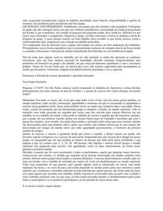 nela, cooperação incondicional, alegria no trabalho, humildade, amor fraterno, disponibilidade e espírito de 
renúncia. Isso já bastaria para caracterizar uma boa equipe. 
GRUPOS QUE NÃO PROGRIDEM. Trabalhando com grupos que não estudam e não progridem. O dirigente 
de grupo que não conseguiu fazer com que seus médiuns entendessem a necessidade de estudo já preceituada 
por Kardec e, por comodismo, má vontade ou preguiça não quiseram mudar, deve mudá-los. Substituí-los por 
outros mais esforçados e competentes. Organizar o grupo, escolher selecionar e treinar os médiuns é tarefa do 
dirigente do grupo. E quem desejar realizar um bom trabalho, deve escolher os que forem, técnica, moral e 
intelectualmente mais compatíveis com a função ou trabalho pretendido. 
Um componente fora de sincronia com a equipe será sempre um entrave ao bom andamento dos trabalhos. 
Principalmente com a técnica apométrica que é essencialmente manuseio de energias através da força mental 
e comandos vibracionais. Cada gota de energia desperdiçada fará diferença em um trabalho prolongado. 
Não há razão para alguém sentir-se ofendido, por ter sido rejeitado se ainda não apresenta as condições 
necessárias, pois um bom médium necessita de humildade, devendo renunciar temporariamente suas 
pretensões em benefício do grupo e do trabalho, até que esteja devidamente equilibrado e com o necessário 
preparo. Temos de Ter em mente que, na maioria das vezes, não estamos capacitados para desempenhar as 
tarefas que desejamos. Entretanto, ninguém está definitivamente descartado, é só se capacitar. 
Permanece a filosofia de ensinar aprendendo e aprender ensinando. 
Aos Grupos Iniciantes 
Pergunta: 13/10/97. Em São Paulo, estamos recém começando os trabalhos de Apometria e temos dúvidas 
principalmente em como começar na área de Estudos e o quanto de sucesso nós vamos alcançar em quanto 
tempo? 
Mahaidana: Em todos os locais, não só no país onde todos vocês vivem, mas em outros países também, no 
mundo espiritual, estão escolas, instituições, aguardando o momento em que os encarnados se disponham a 
auxiliar nessa grandiosa tarefa, desse modo também ocorre na região que comporta toda a sua cidade. Desse 
modo, a partir do momento que um determinado grupo se dispuser a estudar, do mundo espiritual, virão as 
intuições, nem todas precisam ser seguidas por vocês, mas elas servirão para colocar diretrizes em seu 
trabalho, no seu trabalho de estudo e mais tarde no trabalho de socorro a aqueles que lhe buscarem, portanto, 
que o grupo em sua primeira reunião, defina um assunto básico para ser estudado e percebam que com o 
passar das reuniões, esses estudos vão sendo direcionados, a princípio todos crêem que esses mesmos estudos 
são direcionados pelas suas próprias mãos e pelas suas mentes, mas tenham certeza que as suas mentes são 
direcionadas por amigos do mundo maior que estão aguardando pacientemente, o momento da primeira 
reunião de estudos. 
Quanto ao sucesso, o sucesso é garantido desde que exista a vontade, o desejo sincero em ajudar, não 
devemos esperar o progresso ou o sucesso de uma tarefa, imaginando que este sucesso deva chegar em pouco 
tempo, ou imaginando que ele está atrelado ao número de pessoas que farão parte dessa caminhada, o que 
importa é que ela comece com 2, 3, 10, 20, 100 pessoas, não importa o número inicial porque o mundo 
espiritual está preparado para auxiliar, está aguardando, como eu disse anteriormente, de forma muito 
paciente a primeira reunião. 
Decidam o assunto que for mais conveniente a todos os participantes, aquele que despertar maior interesse, 
comecem por este assunto e à medida que surgirem novas pessoas interessadas em estudar, ampliem estes 
estudos, formem outros grupos direcionados a assuntos diferentes. Com esse direcionamento, estarão cada vez 
mais envolvidos com o trabalho já realizado por muitos de vocês em desdobramento no mundo espiritual. 
Estão mais preparados do que pensam, pois quando alguém sente-se interessado em iniciar uma tarefa 
espiritual, há meses, e às vezes há anos, está sendo preparado no mundo astral, pelos seus mentores e pelos 
espíritos que coordenam a atividade espiritual na área habitada por aquela pessoa, não existe nada de muito 
novo para aqueles que iniciarão esse trabalho, estarão somente se envolvendo mais de perto com o estudo e 
com o trabalho espiritual, uma vez que estes, já estão sendo realizados durante os desdobramentos pelos quais 
todos os participantes, ou os primeiros participantes, já tem passado há vários meses atrás. 
É só iniciar a tarefa e seguir adiante. 
 