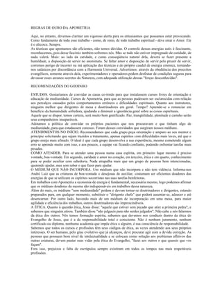 REGRAS DE OURO DA APOMETRIA 
Aqui, no entanto, devemos clarinar um vigoroso alerta para os entusiasmos que possamos estar provocando. 
Como fundamento de todo esse trabalho - como, de resto, de todo trabalho espiritual - deve estar o Amor. Ele 
é o alicerce. Sempre. 
As técnicas que apontamos são eficientes, não temos dúvidas. O controle dessas energias sutis é fascinante, 
reconhecemos, pois desse fascínio também sofremos nós. Mas se tudo não estiver impregnado de caridade, de 
nada valerá. Mais: ao lado da caridade, e como conseqüência natural dela, deverá se fazer presente a 
humildade, a disposição de servir no anonimato. Se faltar amor e disposição de servir pelo prazer de servir, 
corremos perigo de incorrer na má aplicação das técnicas e do próprio caudal de energia cósmica, tornando-nos 
satânicos por discordância com a Harmonia Universal. Advertimos: através da obediência dos preceitos 
evangélicos, somente através dela, experimentadores e operadores podem desfrutar de condições seguras para 
devassar esses arcanos secretos da Natureza, com adequada utilização dessas "forças desconhecidas". 
RECOMENDAÇÕES DO GODINHO 
ESTUDOS. Gostaríamos de convidar as casas co-irmãs para que instalassem cursos livres de orientação e 
educação de mediunidade. Cursos de Apometria, para que as pessoas pudessem ser esclarecidas com relação 
aos percalços causados pelos comportamentos errôneos e dificuldades espirituais. Quanto aos instrutores, 
ninguém melhor que dirigentes de mesa e doutrinadores em geral. Tempo? Aprende-se a renunciar em 
benefício da humanidade sofredora, ajudando a diminuir a ignorância geral sobre as coisas espirituais. 
Aquele que se dispor, temos certeza, será muito bem gratificado. Paz, tranqüilidade, plenitude e carinho serão 
seus companheiros inseparáveis. 
Adotamos a política de convidar os próprios pacientes que nos procuravam e que tinham algo de 
mediunidade, para que estudassem conosco. Foram desses convidados que surgiram nossos médiuns. 
ATENDIMENTOS NO INÍCIO. Recomendamos que cada grupo peça orientação e amparo ao seu mentor e 
principie solicitando que sejam trazidos a tratamento, apenas espíritos com dificuldades mais leves, até que o 
grupo esteja mais afinado. O ideal é que cada grupo desenvolva a sua experiência, mesmo cometendo algum 
erro se aprende muito com isso, e aos poucos, a equipe vai ficando confiante, podendo enfrentar tarefas mais 
pesadas. 
COMO ATENDER. Para se atender uma pessoa numa casa espírita, em primeiro lugar mesmo é preciso 
vontade, boa-vontade. Em segundo, caridade e amor no coração, em terceiro, ética e em quarto, conhecimento 
para se poder auxiliar com sabedoria. Nada atrapalha mais que um grupo de pessoas bem intencionadas, 
querendo ajudar, mas sem saber o que fazer para ajudar. 
O MÉDIUM QUE NÃO INCORPORA. Um médium que não incorpora e não tem vidência. Informa-nos 
André Luiz que as criaturas de boa-vontade e desejosas de auxiliar, costumam ser eficientes doadores das 
energias de que se utilizam os espíritos socorristas nas suas tarefas benfeitoras. 
Em trabalhos com Apometria a economia de energia é fundamental, necessária mesmo, logo podemos afirmar 
que os médiuns doadores da mesma são indispensáveis em trabalhos dessa natureza. 
Além do mais, os médiuns "sem mediunidade" podem e devem tornar-se doutrinadores e dirigentes, estando 
preparados para, em qualquer momento, substituir o "dirigente chefe" que poderá ausentar-se, adoecer e até 
desencarnar. Por outro lado, havendo mais de um médium de incorporação em uma mesa, para maior 
agilidade e eficiência dos trabalhos, outros doutrinadores são imprescindíveis. 
A ÉTICA. Quanto à questão ética, Jesus disse: "aquele que estiver sem pecado que atire a primeira pedra", e 
sabemos que ninguém atirou. Também disse "não julgueis para não serdes julgados". Não cabe a nós falarmos 
da ética dos outros. Nós temos formação espírita, sabemos que devemos nos conduzir dentro da ética do 
Evangelho de Jesus, que é a da responsabilidade total e consciente. Não é nenhum juramento, nenhum 
certificado ou diploma, nenhuma academia que impõe ética a alguém, é sua consciência de responsabilidade. 
Sabemos que todos os cursos e profissões têm seus códigos de ética, as vezes atendendo aos seus próprios 
interesses. O ser humano, pelo grau evolutivo que já alcançou, deve procurar agir com a devida correção. As 
pessoas que possuem bom nível de intelectualidade e se colocam como solução aos problemas aflitivos das 
outras criaturas, devem pautar suas vidas pela ética do Evangelho, "fazei aos outros o que quereis que vos 
façam". 
Fora isso, prejuízos e falta de escrúpulos sempre existiram em todos os tempos nas mais respeitáveis 
profissões. 
 