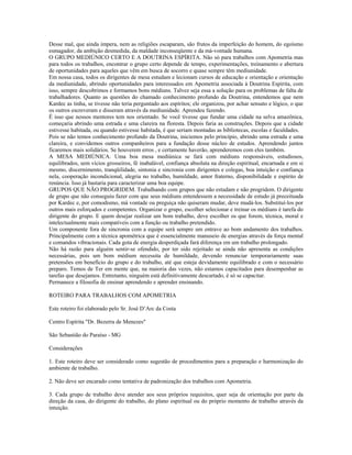 Desse mal, que ainda impera, nem as religiões escaparam, são frutos da imperfeição do homem, do egoísmo 
esmagador, da ambição desmedida, da maldade inconseqüente e da má-vontade humana. 
O GRUPO MEDIÚNICO CERTO E A DOUTRINA ESPÍRITA. Não só para trabalhos com Apometria mas 
para todos os trabalhos, encontrar o grupo certo depende de tempo, experimentações, treinamento e abertura 
de oportunidades para aqueles que vêm em busca de socorro e quase sempre têm mediunidade. 
Em nossa casa, todos os dirigentes de mesa estudam e lecionam cursos de educação e orientação e orientação 
da mediunidade, abrindo oportunidades para interessados em Apometria associada à Doutrina Espírita, com 
isso, sempre descobrimos e formamos bons médiuns. Talvez seja essa a solução para os problemas de falta de 
trabalhadores. Quanto as questões do chamado conhecimento profundo da Doutrina, entendemos que nem 
Kardec as tinha, se tivesse não teria perguntado aos espíritos; ele organizou, por achar sensato e lógico, o que 
os outros escreveram e disseram através da mediunidade. Aprendeu fazendo. 
É isso que nossos mentores tem nos orientado. Se você tivesse que fundar uma cidade na selva amazônica, 
começaria abrindo uma estrada e uma clareira na floresta. Depois faria as construções. Depois que a cidade 
estivesse habitada, ou quando estivesse habitada, é que seriam montadas as bibliotecas, escolas e faculdades. 
Pois se não temos conhecimento profundo da Doutrina, iniciemos pelo princípio, abrindo uma estrada e uma 
clareira, e convidemos outros companheiros para a fundação desse núcleo de estudos. Aprendendo juntos 
ficaremos mais solidários. Se houverem erros , e certamente haverão, aprenderemos com eles também. 
A MESA MEDIÚNICA. Uma boa mesa mediúnica se fará com médiuns responsáveis, estudiosos, 
equilibrados, sem vícios grosseiros, fé inabalável, confiança absoluta na direção espiritual, encarnada e em si 
mesmo, discernimento, tranqüilidade, sintonia e sincronia com dirigentes e colegas, boa intuição e confiança 
nela, cooperação incondicional, alegria no trabalho, humildade, amor fraterno, disponibilidade e espírito de 
renúncia. Isso já bastaria para caracterizar uma boa equipe. 
GRUPOS QUE NÃO PROGRIDEM. Trabalhando com grupos que não estudam e não progridem. O dirigente 
de grupo que não conseguiu fazer com que seus médiuns entendessem a necessidade de estudo já preceituada 
por Kardec e, por comodismo, má vontade ou preguiça não quiseram mudar, deve mudá-los. Substituí-los por 
outros mais esforçados e competentes. Organizar o grupo, escolher selecionar e treinar os médiuns é tarefa do 
dirigente do grupo. E quem desejar realizar um bom trabalho, deve escolher os que forem, técnica, moral e 
intelectualmente mais compatíveis com a função ou trabalho pretendido. 
Um componente fora de sincronia com a equipe será sempre um entrave ao bom andamento dos trabalhos. 
Principalmente com a técnica apométrica que é essencialmente manuseio de energias através da força mental 
e comandos vibracionais. Cada gota de energia desperdiçada fará diferença em um trabalho prolongado. 
Não há razão para alguém sentir-se ofendido, por ter sido rejeitado se ainda não apresenta as condições 
necessárias, pois um bom médium necessita de humildade, devendo renunciar temporariamente suas 
pretensões em benefício do grupo e do trabalho, até que esteja devidamente equilibrado e com o necessário 
preparo. Temos de Ter em mente que, na maioria das vezes, não estamos capacitados para desempenhar as 
tarefas que desejamos. Entretanto, ninguém está definitivamente descartado, é só se capacitar. 
Permanece a filosofia de ensinar aprendendo e aprender ensinando. 
ROTEIRO PARA TRABALHOS COM APOMETRIA 
Este roteiro foi elaborado pelo Sr. José D’Arc da Costa 
Centro Espírita "Dr. Bezerra de Menezes" 
São Sebastião do Paraíso - MG 
Considerações 
1. Este roteiro deve ser considerado como sugestão de procedimentos para a preparação e harmonização do 
ambiente de trabalho. 
2. Não deve ser encarado como tentativa de padronização dos trabalhos com Apometria. 
3. Cada grupo de trabalho deve atender aos seus próprios requisitos, quer seja de orientação por parte da 
direção da casa, do dirigente do trabalho, do plano espiritual ou do próprio momento de trabalho através da 
intuição. 
 