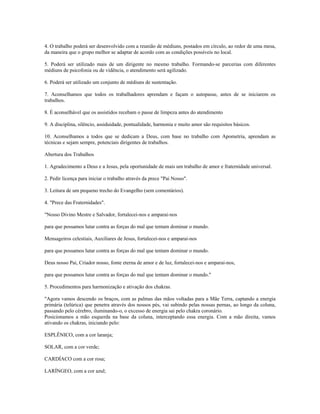 4. O trabalho poderá ser desenvolvido com a reunião de médiuns, postados em círculo, ao redor de uma mesa, 
da maneira que o grupo melhor se adaptar de acordo com as condições possíveis no local. 
5. Poderá ser utilizado mais de um dirigente no mesmo trabalho. Formando-se parcerias com diferentes 
médiuns de psicofonia ou de vidência, o atendimento será agilizado. 
6. Poderá ser utilizado um conjunto de médiuns de sustentação. 
7. Aconselhamos que todos os trabalhadores aprendam e façam o autopasse, antes de se iniciarem os 
trabalhos. 
8. É aconselhável que os assistidos recebam o passe de limpeza antes do atendimento 
9. A disciplina, silêncio, assiduidade, pontualidade, harmonia e muito amor são requisitos básicos. 
10. Aconselhamos a todos que se dedicam a Deus, com base no trabalho com Apometria, aprendam as 
técnicas e sejam sempre, potenciais dirigentes de trabalhos. 
Abertura dos Trabalhos 
1. Agradecimento a Deus e a Jesus, pela oportunidade de mais um trabalho de amor e fraternidade universal. 
2. Pedir licença para iniciar o trabalho através da prece "Pai Nosso". 
3. Leitura de um pequeno trecho do Evangelho (sem comentários). 
4. "Prece das Fraternidades". 
"Nosso Divino Mestre e Salvador, fortalecei-nos e amparai-nos 
para que possamos lutar contra as forças do mal que tentam dominar o mundo. 
Mensageiros celestiais, Auxiliares de Jesus, fortalecei-nos e amparai-nos 
para que possamos lutar contra as forças do mal que tentam dominar o mundo. 
Deus nosso Pai, Criador nosso, fonte eterna de amor e de luz, fortalecei-nos e amparai-nos, 
para que possamos lutar contra as forças do mal que tentam dominar o mundo." 
5. Procedimentos para harmonização e ativação dos chakras. 
"Agora vamos descendo os braços, com as palmas das mãos voltadas para a Mãe Terra, captando a energia 
primária (telúrica) que penetra através dos nossos pés, vai subindo pelas nossas pernas, ao longo da coluna, 
passando pelo cérebro, iluminando-o, o excesso de energia sai pelo chakra coronário. 
Posicionamos a mão esquerda na base da coluna, interceptando essa energia. Com a mão direita, vamos 
ativando os chakras, iniciando pelo: 
ESPLÊNICO, com a cor laranja; 
SOLAR, com a cor verde; 
CARDÍACO com a cor rosa; 
LARÍNGEO, com a cor azul; 
 