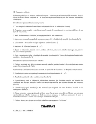 12. Checando o ambiente. 
Poderá ser pedido que os médiuns videntes verifiquem a harmonização do ambiente neste momento. Pode-se 
ativar um branco leitoso (impulsos de 1 a 7) que tem a particularidade de criar um contraste para melhor 
visualização. 
Procedimentos para atendimento de um paciente 
1. Colocar a pessoa a ser tratada sentado no centro do círculo ( se for trabalho em círculo). 
2. Perguntar o nome completo e o problema que o levou até ali, resumidamente ou procede-se à leitura da sua 
ficha de atendimento. 
3. Abrir aleatoriamente o Evangelho, ler um pequeno trecho, sem comentários. 
4. Vamos, em nome de Jesus, pedindo aos mentores para abrir a freqüência do atendido (impulsos de 1 a 7). 
5. Desdobrando e dissociando os corpos espirituais (impulsos de 1 a 7). 
6. Varredura de 360 graus (impulsos de 1 a 7). 
7. Seguir os tratamentos, tratando corpos, cordões, sub-níveis, obsessores, trabalhos de magia, etc., através 
das leis e técnicas apometras. 
8. Após o atendimento, fechar a freqüência do atendido (impulsos de 1 a 7) e nos desligando da freqüência do 
atendido ... (impulsos de 1 a 7). 
Procedimentos para encerramento dos trabalhos 
1. Pedimos permissão para deixar os nossos postos de trabalho junto ao Hospital e descendo junto aos nossos 
corpos físicos (impulsos de 7 a 0). 
Retornando da Câmara Dourada e Casa de Jacob, ou retornando do Mezanino e do Hospital Amor e Caridade. 
2. Acoplando os corpos espirituais perfeitamente no corpo físico (impulsos de 1 a 7). 
3. Regulando e alinhando todos os chakras (impulsos 1 a 7). 
4. Agradecendo a todas as correntes e fraternidades espirituais que estiveram conosco, aos mentores da 
Apometria, aos diversos hospitais, creches, aos enteais da natureza, aos mentores da casa, aos mentores 
pessoais. 
5. Abrindo espaço para manifestação dos mentores que desejarem, em nome de Jesus, trazerem a sua 
mensagem e orientação. ... 
6. Nesse momento, vamos agradecendo a Deus, nosso Pai, a Jesus, nosso Divino Mestre, por mais esta 
oportunidade de trabalho, buscando no fundo dos nossos corações, os melhores sentimentos de amor e 
fraternidade universal e doando nossas energias em forma de vibrações, ... 
7. Pedimos licença para dar por encerrado os trabalhos, através da prece "Pai Nosso". 
CHAKRAS 
CAPÍTULO I - OS CHAKRAS 
 