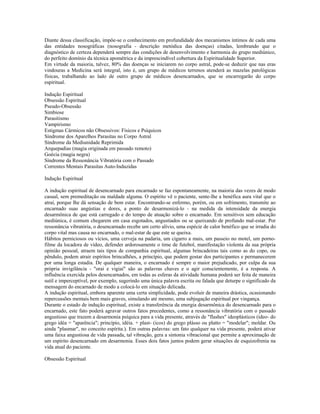 Diante dessa classificação, impõe-se o conhecimento em profundidade dos mecanismos íntimos de cada uma 
das entidades nosográficas (nosografia - descrição metódica das doenças) citadas, lembrando que o 
diagnóstico de certeza dependerá sempre das condições de desenvolvimento e harmonia do grupo mediúnico, 
do perfeito domínio da técnica apométrica e da imprescindível cobertura da Espiritualidade Superior. 
Em virtude da maioria, talvez, 80% das doenças se iniciarem no corpo astral, pode-se deduzir que nas eras 
vindouras a Medicina será integral, isto é, um grupo de médicos terrenos atenderá as mazelas patológicas 
físicas, trabalhando ao lado de outro grupo de médicos desencarnados, que se encarregarão do corpo 
espiritual. 
Indução Espiritual 
Obsessão Espiritual 
Pseudo-Obsessão 
Simbiose 
Parasitismo 
Vampirismo 
Estigmas Cármicos não Obsessivos: Físicos e Psíquicos 
Síndrome dos Aparelhos Parasitas no Corpo Astral 
Síndrome da Mediunidade Reprimida 
Arquepadias (magia originada em passado remoto) 
Goécia (magia negra) 
Síndrome da Ressonância Vibratória com o Passado 
Correntes Mentais Parasitas Auto-Induzidas 
Indução Espiritual 
A indução espiritual de desencarnado para encarnado se faz espontaneamente, na maioria das vezes de modo 
casual, sem premeditação ou maldade alguma. O espírito vê o paciente, sente-lhe a benéfica aura vital que o 
atrai, porque lhe dá sensação de bem estar. Encontrando-se enfermo, porém, ou em sofrimento, transmite ao 
encarnado suas angústias e dores, a ponto de desarmonizá-lo - na medida da intensidade da energia 
desarmônica de que está carregado e do tempo de atuação sobre o encarnado. Em sensitivos sem educação 
mediúnica, é comum chegarem em casa esgotados, angustiados ou se queixando de profundo mal-estar. Por 
ressonância vibratória, o desencarnado recebe um certo alívio, uma espécie de calor benéfico que se irradia do 
corpo vital mas causa no encarnado, o mal-estar de que este se queixa. 
Hábitos perniciosos ou vícios, uma cerveja na padaria, um cigarro a mais, um passeio no motel, um porno-filme 
da locadora de vídeo, defender ardorosamente o time de futebol, manifestação violenta da sua própria 
opinião pessoal, atraem tais tipos de companhia espiritual, algumas brincadeiras tais como as do copo, ou 
pêndulo, podem atrair espíritos brincalhões, a princípio, que podem gostar dos participantes e permanecerem 
por uma longa estadia. De qualquer maneira, o encarnado é sempre o maior prejudicado, por culpa da sua 
própria invigilância - "orai e vigiai" são as palavras chaves e o agir conscientemente, é a resposta. A 
influência exercida pelos desencarnados, em todas as esferas da atividade humana poderá ser feita de maneira 
sutil e imperceptível, por exemplo, sugerindo uma única palavra escrita ou falada que deturpe o significado da 
mensagem do encarnado de modo a colocá-lo em situação delicada. 
A indução espiritual, embora aparente uma certa simplicidade, pode evoluir de maneira drástica, ocasionando 
repercussões mentais bem mais graves, simulando até mesmo, uma subjugação espiritual por vingança. 
Durante o estado de indução espiritual, existe a transferência da energia desarmônica do desencarnado para o 
encarnado, este fato poderá agravar outros fatos precedentes, como a ressonância vibratória com o passado 
angustioso que trazem a desarmonia psíquica para a vida presente, através de "flashes" ideoplásticos (ideo- do 
grego idéa = "aparência"; princípio, idéia. + plast- (icos) do grego plásso ou platto = "modelar"; moldar. Ou 
ainda "plasmar", no conceito espírita.). Em outras palavras: um fato qualquer na vida presente, poderá ativar 
uma faixa angustiosa de vida passada, tal vibração, gera a sintonia vibracional que permite a aproximação de 
um espírito desencarnado em desarmonia. Esses dois fatos juntos podem gerar situações de esquizofrenia na 
vida atual do paciente. 
Obsessão Espiritual 
 