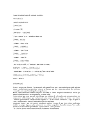 Estudo Dirigido a Grupos de Iniciação Mediúnica 
Fabiana Donadel 
Lages, fevereiro de 1998 
CONTEÚDO: 
INTRODUÇÃO 
CAPÍTULO I - CHAKRAS 
O SISTEMA DE SETE CHAKRAS - FIGURA 
CHAKRA BÁSICO 
CHAKRA UMBILICAL 
CHAKRA ESPLÊNICO 
CHAKRA CARDÍACO 
CHAKRA LARÍNGEO 
CHAKRA FRONTAL 
CHAKRA CORONÁRIO 
CAPÍTULO II - DIÁLOGOS COM O IRMÃO RONALDO 
ROTAÇÃO E LIMPEZA DOS CHAKRAS 
OS CORDÕES DOS CHAKRAS E AS LIGAÇÕES AMOROSAS 
OS CHAKRAS E AS DESARMONIAS FÍSICAS 
BIBLIOGRAFIA 
INTRODUÇÃO 
A cura é um processo fabuloso. Para alcança-la nada mais eficiente que o auto-conhecimento, onde podemos 
incluir o conhecimento das estruturas sutis do ser humano que são a causa da maioria dos problemas 
vivenciados pelo corpo físico do qual somos portadores. 
Assim, torna-se necessário conhecer um pouco mais sobre os centros energéticos denominados chakras que 
podem influenciar positiva ou negativamente em nossa saúde. 
Com o material que segue, que nada mais é do que uma coletânea de informações, não pretendo ensinar, mas 
simplesmente colaborar para que você encontre uma maneira eficaz de tratar a si mesmo e aos outros. 
Lembre-se que traz em seu coração a energia suprema do AMOR e que ela, somente ela, é capaz de operar as 
curas e as modificações que você busca para restabelecer sua saúde. 
Meu desejo sincero é que você encontre nas páginas seguintes a certeza de que fomos criados saudáveis e 
perfeitos e, que por algumas razões criamos em nós, estados temporários chamados doenças. Tais estados 
podem ser revertidos desde que tenhamos força de vontade, Amor e paciência. 
Que Deus lhe abençoe para o conhecimento da Verdade dos seres humanos. 
 