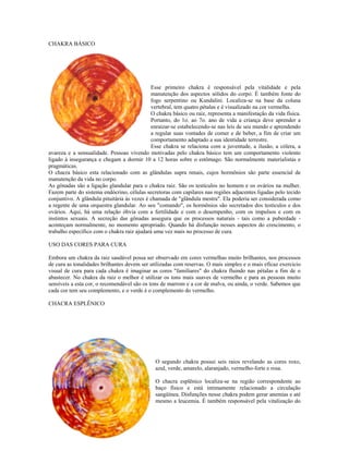 CHAKRA BÁSICO 
RA BÁSICO 
Esse primeiro chakra é responsável pela vitalidade e pela 
manutenção dos aspectos sólidos do corpo. É também fonte do 
fogo serpentino ou Kundalini. Localiza-se na base da coluna 
vertebral, tem quatro pétalas e é visualizado na cor vermelha. 
O chakra básico ou raiz, representa a manifestação da vida física. 
Portanto, do 1o. ao 7o. ano de vida a criança deve aprender a 
enraizar-se estabelecendo-se nas leis de seu mundo e aprendendo 
a regular suas vontades de comer e de beber, a fim de criar um 
comportamento adaptado a sua identidade terrestre. 
Esse chakra se relaciona com a juventude, a ilusão, a cólera, a 
avareza e a sensualidade. Pessoas vivendo motivadas pelo chakra básico tem um comportamento violento 
ligado à insegurança e chegam a dormir 10 a 12 horas sobre o estômago. São normalmente materialistas e 
pragmáticas. 
O chacra básico esta relacionado com as glândulas supra renais, cujos hormônios são parte essencial de 
manutenção da vida no corpo. 
As gônadas são a ligação glandular para o chakra raiz. São os testículos no homem e os ovários na mulher. 
Fazem parte do sistema endócrino, células secretoras com capilares nas regiões adjacentes ligadas pelo tecido 
conjuntivo. A glândula pituitária às vezes é chamada de "glândula mestra". Ela poderia ser considerada como 
a regente de uma orquestra glandular. Ao seu "comando", os hormônios são secretados dos testículos e dos 
ovários. Aqui, há uma relação óbvia com a fertilidade e com o desempenho, com os impulsos e com os 
instintos sexuais. A secreção das gônadas assegura que os processos naturais - tais como a puberdade - 
aconteçam normalmente, no momento apropriado. Quando há disfunção nesses aspectos do crescimento, o 
trabalho específico com o chakra raiz ajudará uma vez mais no processo de cura. 
USO DAS CORES PARA CURA 
Embora um chakra da raiz saudável possa ser observado em cores vermelhas muito brilhantes, nos processos 
de cura as tonalidades brilhantes devem ser utilizadas com reservas. O mais simples e o mais eficaz exercício 
visual de cura para cada chakra é imaginar as cores "familiares" do chakra fluindo nas pétalas a fim de o 
abastecer. No chakra da raiz o melhor é utilizar os tons mais suaves de vermelho e para as pessoas muito 
sensíveis a esta cor, o recomendável são os tons de marrom e a cor de malva, ou ainda, o verde. Sabemos que 
cada cor tem seu complemento, e o verde é o complemento do vermelho. 
CHACRA ESPLÊNICO 
ACRA ESPLÊNICO 
O segundo chakra possui seis raios revelando as cores roxo, 
azul, verde, amarelo, alaranjado, vermelho-forte e rosa. 
O chacra esplênico localiza-se na região correspondente ao 
baço físico e está intimamente relacionado a circulação 
sangüínea. Disfunções nesse chakra podem gerar anemias e até 
mesmo a leucemia. É também responsável pela vitalização do 
 