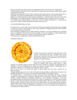 O desenvolvimento desse chakra produz uma independência maior e irá coincidir com a adolescência. 
O chakra umbilical relaciona-se com o corpo astral, de estrutura bem mais sutil que o duplo etérico e ligado 
essencialmente às emoções. 
Indivíduos dominados pelo terceiro chakra combaterão pelo poder pessoal e pelo reconhecimento não se 
importando com aqueles que poderão perder com seus ganhos. Dormirá de seis a oito horas, de costas. 
Quando esse chakra apresenta um funcionamento insatisfatório, o indivíduo tende a ficar preso numa rotina 
inapropriada e a ser incapaz de perceber o modo pelo qual poderá realizar a mudança criativa em sua vida. 
Já o equilíbrio desse terceiro chakra é o dom, isto é, servir sem esperar recompensas. E, o indivíduo que 
estiver com o chakra umbilical equilibrado terá alegria e paixão de viver. 
O USO DAS CORES PARA A CURA 
O amarelo claro é a cor da mente. Trata-se de uma cor útil para usar quando se realiza algum tipo de trabalho 
ou estudo que envolva a memorização dos fatos. Pastas, acessórios ou lâmpada amarela no local de trabalho 
ou escrivaninha auxiliam na eficiência. 
Para se transmitir a energia de cura ao chakra umbilical, o dourado e o rosa são as melhores cores. O dourado 
deve ser visualizado na forma da luz do sol pura e branda. A luz do sol verdadeira no chakra umbilical pode 
ajudar no metabolismo, na visão e em todos os sentidos do bem-estar do corpo físico. 
O rosa transmite a suavidade que o chakra umbilical também exige. 
CHAKRA CARDÍACO 
CARDÍACO 
Localiza-se na região do coração físico mais próximo do centro 
do peito. Pode-se dizer que seja o equilíbrio entre os três 
chakras que se localizam acima dele e os três da parte inferior 
do corpo. Seu elemento é o ar e apresenta-se com 12 raios ou 
pétalas de um amarelo brilhante. 
Diz-se que no coração encontra-se o antílope que é o símbolo 
mesmo do coração, muito aberto, muito sensível e muito 
inspirado. Um indivíduo ligado ao quarto chakra entra numa vibração de compaixão, de desprendimento, de 
sabedoria e de amor incondicional. Os apegos aos prazeres terrestres, honras e humilhações, não o 
preocupam. Portanto, vive em harmonia com os mundos interior e exterior. 
Dos 21 aos 28 anos, o ser estará mais ligado ao quarto chakra pois este seria o período de seu 
desenvolvimento. 
A ligação glandular aqui se faz com o timo. Ele faz parte do sistema linfático, situado abaixo da tireóide e das 
glândulas paratireóides. Em seu livro "Cura Espiritual e Imortalidade", Patrick Drouot explica: 
"A atividade tímica e o funcionamento de nosso sistema de defesa imunológica são objeto de atenção 
considerável, especialmente com o drama da AIDS que destrói os leucócitos e também as células cerebrais 
humanas, causando deficiência imunológica, demências e outras desordens neurológicas. Já que uma 
percentagem de pessoas soropositivas não desenvolve a AIDS e só manifesta leves sintomas, pode-se deduzir 
daí que o corpo tem provavelmente mecanismos de proteção natural. Mais uma vez, agindo com técnicas 
mentais, terapias vibratórias, dedos de luz, arcos de luz, focalizando-os em certas pétalas do quarto chakra e 
agindo também sobre o tattwa correspondente ao nível etéreo e astral, é provavelmente possível influenciar a 
timosina, um hormônio complexo sintetizado pela glândula timo. Trata-se obviamente de uma hipótese que 
resta demonstrar no plano científico. 
 