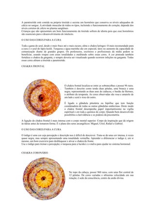 A paratireóide está contida na própria tireóide e secreta um hormônio que conserva os níveis adequados de 
cálcio no sangue. A atividade muscular de todos os tipos, incluindo o funcionamento do coração, depende dos 
níveis corretos de cálcio no plasma sangüíneo. 
Crianças que não apresentam um bom funcionamento da tireóide sofrem de idiotia pois que esse hormônios 
são essenciais para o desenvolvimento do intelecto. 
O USO DAS CORES PARA A CURA 
Toda a gama do azul, desde o mais fraco até o mais escuro, afeta o chakra laríngeo. O mais recomendado para 
a cura é o azul do lápis-lazúli. Turquesa e água-marinha são em especial, úteis no aumento da capacidade de 
comunicação diante de grandes grupos. Os professores, escritores e profissionais da mídia podem se 
beneficiar, usando roupas com essas tonalidades e meditando sobre essas cores. A cor prateada também 
fortalece o chakra da garganta, e sempre deveria ser visualizado quando ocorrem infeções na garganta. Todas 
essas cores afetam a tireóide e paratireóide. 
CHAKRA FRONTAL 
CHAKRA FRONTAL 
O chakra frontal localiza-se entre as sobrancelhas e possui 96 raios. 
Também é descrito como tendo duas pétalas, uma branca e uma 
negra, representando as duas asas do caduceu, o bastão de Hermes, 
o atributo do terapeuta. As cores observadas são rosa e amarelo de 
um lado e azul e roxo do outro. 
É ligado a glândula pituitária ou hipófise que tem função 
coordenadora de todas as outras glândulas endócrinas. Deste modo 
o chakra frontal desempenha papel importantíssimo na vigília 
espiritual e em toda a química do corpo. Quando bem desenvolvido 
possibilita a clarividência e os poderes da psicometria. 
A ligação do chakra frontal é mais intensa com o corpo mental superior. Corpo da inspiração que dá origem 
às idéias antes de tomarem forma. É o plano dos seres arcangélicos: Miguel, Uriel, Rafael e Gabriel. 
O USO DAS CORES PARA A CURA 
O índigo é uma cor cuja percepção e descrição nos é difícil de descrever. Trata-se de uma cor intensa, à vezes 
quase negra, mas sempre apresentando uma tonalidade vermelha. Aprender a diferenciar o índigo é, em si 
mesmo, um bom exercício para desbloquear e ativar o chakra da fronte. 
Use o índigo para treinar a percepção; o turquesa para a lucidez e o malva para ajudar no sistema hormonal. 
CHAKRA CORONÁRIO 
CHAKRA CORONÁRIO 
No topo da cabeça, possui 960 raios, com uma flor central de 
12 pétalas. De cores variadas e altíssima velocidade em sua 
rotação, é sede da consciência, centro da união divina. 
 