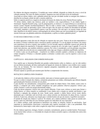 Os chakras são degraus energéticos. À medida que vamos subindo, chegando ao chakra da coroa, o nível de 
vibração aumenta. Por meio do chakra coronário, chegamos aos mais elevados níveis de meditação. 
Associada ao sétimo chakra, está a glândula pineal que tem por atividade receber as energias dos chakras e 
distribuí-las na função celular de todo o sistema endócrino. 
Sobre os aspectos positivos e negativos do desenvolvimento do chakra da coroa, Patrick Drouot explica: 
"O sétimo chakra, chakra dos místicos, pode ser também o dos esquizofrênicos. É um chakra ligado à 
iluminação. Segundo Ronald Laing, o pai da antipsiquiatria, os místicos e os esquizofrênicos se encontram no 
mesmo oceano (líquido encefalorraquidiano?). Mas lá onde o místico nada, o esquizofrênico naufraga. O 
místico é pois capaz de apreender e gerar visões do após-vida, de entrar em estados de felicidade de Samadhi 
e de união, enquanto o esquizofrênico ignora o que lhe acontece. Ele está aqui e ao mesmo tempo do ouro 
lado. Qualifica-se de delírio místico a desregulagem do sétimo chakra que tem necessidade de ser regulado da 
mesma forma que sua glândula endócrina correspondente, a epífise ou ainda a glândula pineal." 
O USO DAS CORES PARA A CURA 
O violeta apresenta a mais alta taxa de vibração no espectro das sete cores. Trata-se da cor dos imperadores e 
da realeza. O branco simboliza tanto a inocência quanto a perfeição. É a cor da página em branco, da criança 
sem experiência, da noiva virginal, mas também a cor do iniciado superior refletindo a pureza que advém da 
inocência depois da experiência. O dourado simboliza a energia do sol e de tudo o que é sagrado. É a cor do 
metal mais precioso, que também simboliza a pureza. Por vezes é considerado a cor do princípio masculino, 
mas no chakra da coroa deveria ser compreendido como algo que integra a sabedoria equilibrada e perfeita. 
O violeta é uma cor da purificação - visualizá-lo no chakra coronário ajudará a eliminar as impurezas do 
campo energético. O branco e o dourado ajudam a estimular o contato com o seu Eu superior e com os seus 
mentores. 
CAPÍTULO II - DIÁLOGOS COM O IRMÃO RONALDO 
Esse espírito que se denomina Ronaldo tem grandes conhecimentos sobre os chakras e, por ter sido médico 
em sua última encarnação, dá belas explicações da ligação do sistema de chakras e seus cordões com o equipo 
físico do ser humano. Por isso transcrevo algumas perguntas respondidas por esse abnegado terapeuta 
espiritual da Seara do Bem. 
Procurei separar as questões por assuntos para facilitar a compreensão dos mesmos. 
ROTAÇÃO E LIMPEZA DOS CHAKRAS 
A ativação dos chakras se dá no mesmo sentido, tanto para os homens quanto para as mulheres? 
No que se refere à rotação dos chakras, certamente passaremos aos irmãos, informações que diferem daquela 
apresentada pela literatura existente em seu plano. 
E para facilitar seu entendimento, começaremos pelo estudo do chakra básico. Este chakra, assim como os 
demais, é composto por várias camadas energéticas nas quais podemos observar pequenos vórtices que, 
unidos, formam o centro de energia denominado chakra. 
Cada um desses pequenos vórtices tem uma rotação diferente. Como esses vórtices se unem para formar o 
chakra básico, as várias rotações se combinarão e esse chakra terá a rotação no sentido anti-horário o que 
facilitará a captação das energias da terra. Sendo assim, quando o chakra básico estiver muito aberto, 
denotando que o indivíduo está envolvido com o plano terrestre em detrimento do plano divino, é preciso 
fechá-lo. E para isso, alteramos sua rotação para o sentido horário até que ele retome o equilíbrio necessário. 
O sentido de rotação dos chakras é variável. No entanto, até o chakra umbilical, todos giram no sentido anti-horário, 
tanto nos indivíduos do sexo feminino quanto nos indivíduos do sexo masculino. 
Já o chakra cardíaco, pode apresentar-se harmônico em ambas as rotações, horária ou anti-horária. Aqui 
importam as manifestações emocionais vivenciadas pelo espírito encarnado e não a sua polaridade. Para 
harmonizá-lo, basta impor a mão sobre a região do corpo físico correspondente a ele. 
Os três chakras superiores, laríngeo, frontal e coronário, normalmente, giram no sentido horário. Posicionam-se 
na mesma linha vertical, e a velocidade de rotação do chakra coronário supera a velocidade dos outros dois 
chakras juntos. 
 