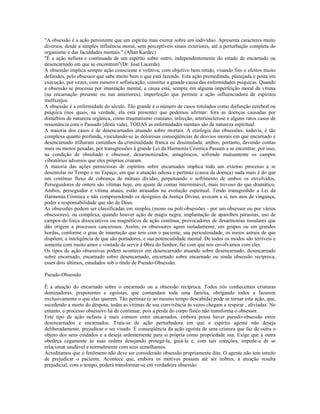 "A obsessão é a ação persistente que um espírito mau exerce sobre um indivíduo. Apresenta caracteres muito 
diversos, desde a simples influência moral, sem perceptíveis sinais exteriores, até a perturbação completa do 
organismo e das faculdades mentais." (Allan Kardec) 
"É a ação nefasta e continuada de um espírito sobre outro, independentemente do estado de encarnado ou 
desencarnado em que se encontrem"(Dr. José Lacerda). 
A obsessão implica sempre ação consciente e volitiva, com objetivo bem nítido, visando fins e efeitos muito 
definidos, pelo obsessor que sabe muito bem o que está fazendo. Esta ação premeditada, planejada e posta em 
execução, por vezes, com esmero e sofisticação, constitui a grande causa das enfermidades psíquicas. Quando 
a obsessão se processa por imantação mental, a causa está, sempre em alguma imperfeição moral da vítima 
(na encarnação presente ou nas anteriores), imperfeição que permite a ação influenciadora de espíritos 
malfazejos. 
A obsessão é a enfermidade do século. Tão grande é o número de casos rotulados como disfunção cerebral ou 
psíquica (nos quais, na verdade, ela está presente) que podemos afirmar: fora as doenças causadas por 
distúrbios de natureza orgânica, como traumatismo craniano, infecção, arteriosclerose e alguns raros casos de 
ressonância com o Passado (desta vida), TODAS as enfermidades mentais são de natureza espiritual. 
A maioria dos casos é de desencarnados atuando sobre mortais. A etiologia das obsessões, todavia, é tão 
complexa quanto profunda, vinculando-se às dolorosas conseqüências de desvios morais em que encarnado e 
desencarnado trilharam caminhos da criminalidade franca ou dissimulada; ambos, portanto, devendo contas 
mais ou menos pesadas, por transgressões à grande Lei da Harmonia Cósmica Passam a se encontrar, por isso, 
na condição de obsidiado e obsessor, desarmonizados, antagônicos, sofrendo mutuamente os campos 
vibratórios adversos que eles próprios criaram. 
A maioria das ações perniciosas de espíritos sobre encarnados implica todo um extenso processo a se 
desenrolar no Tempo e no Espaço, em que a atuação odiosa e pertinaz (causa da doença) nada mais é do que 
um contínuo fluxo de cobrança de mútuas dívidas, perpetuando o sofrimento de ambos os envolvidos. 
Perseguidores de ontem são vítimas hoje, em ajuste de contas interminável, mais trevoso do que dramático. 
Ambos, perseguidor e vítima atuais, estão atrasados na evolução espiritual. Tendo transgredido a Lei da 
Harmonia Cósmica e não compreendendo os desígnios da Justiça Divina, avocam a si, nos atos de vingança, 
poder e responsabilidade que são de Deus. 
As obsessões podem ser classificadas em simples (mono ou poli-obsessões - por um obsessor ou por vários 
obsessores), ou complexa, quando houver ação de magia negra, implantação de aparelhos parasitas, uso de 
campos-de-força dissociativos ou magnéticos de ação contínua, provocadores de desarmonias tissulares que 
dão origem a processos cancerosos. Assim, os obsessores agem isoladamente, em grupos ou em grandes 
hordas, conforme o grau de imantação que tem com o paciente, sua periculosidade, os meios astrais de que 
dispõem, a inteligência de que são portadores, e sua potencialidade mental. De todos os modos são terríveis e 
somente com muito amor e vontade de servir à Obra do Senhor, faz com que nos envolvamos com eles. 
Os tipos de ação obsessivas podem acontecer em desencarnado atuando sobre desencarnado, desencarnado 
sobre encarnado, encarnado sobre desencarnado, encarnado sobre encarnado ou ainda obsessão recíproca, 
esses dois últimos, estudados sob o título de Pseudo-Obsessão. 
Pseudo-Obsessão 
É a atuação do encarnado sobre o encarnado ou a obsessão recíproca. Todos nós conhecemos criaturas 
dominadoras, prepotentes e egoístas, que comandam toda uma família, obrigando todos a fazerem 
exclusivamente o que elas querem. Tão pertinaz (e ao mesmo tempo descabida) pode se tornar esta ação, que, 
sucedendo a morte do déspota, todas as vítimas de sua convivência às vezes chegam a respirar , aliviadas. No 
entanto, o processo obsessivo há de continuar, pois a perda do corpo físico não transforma o obsessor. 
Este tipo de ação nefasta é mais comum entre encarnados, embora possa haver pseudo-obsessão entre 
desencarnados e encarnados. Trata-se de ação perturbadora em que o espírito agente não deseja 
deliberadamente, prejudicar o ser visado. É conseqüência da ação egoísta de uma criatura que faz de outra o 
objeto dos seus cuidados e a deseja ardentemente para si própria como propriedade sua. Exige que a outra 
obedeça cegamente às suas ordens desejando protegê-la, guiá-la e, com tais coerções, impede-a de se 
relacionar saudável e normalmente com seus semelhantes. 
Acreditamos que o fenômeno não deve ser considerado obsessão propriamente dita. O agente não tem intuito 
de prejudicar o paciente. Acontece que, embora os motivos possam até ser nobres, a atuação resulta 
prejudicial; com o tempo, poderá transformar-se em verdadeira obsessão. 
 
