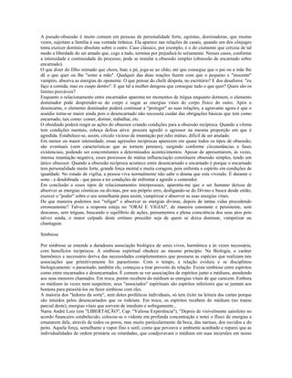 A pseudo-obsessão é muito comum em pessoas de personalidade forte, egoístas, dominadoras, que muitas 
vezes, sujeitam a família à sua vontade tirânica. Ela aparece nas relações de casais, quando um dos cônjuges 
tenta exercer domínio absoluto sobre o outro. Caso clássico, por exemplo, é o do ciumento que cerceia de tal 
modo a liberdade do ser amado que, cego a tudo, termina por prejudicá-lo seriamente. Nesses casos, conforme 
a intensidade e continuidade do processo, pode se instalar a obsessão simples (obsessão de encarnado sobre 
encarnado). 
O que dizer do filho mimado que chora, bate o pé, joga-se ao chão, até que consegue que o pai ou a mãe lhe 
dê o que quer ou lhe "sente a mão". Qualquer das duas reações fazem com que o pequeno e "inocente" 
vampiro, absorva as energias do oponente. O que pensar do chefe déspota, no escritório? E dos desaforos: "eu 
faço a comida, mas eu cuspo dentro". E que tal a mulher dengosa que consegue tudo o que quer? Quais são os 
limites prováveis? 
Enquanto o relacionamento entre encarnados aparenta ter momentos de trégua enquanto dormem, o elemento 
dominador pode desprender-se do corpo e sugar as energias vitais do corpo físico do outro. Após o 
desencarne, o elemento dominador poderá continuar a "proteger" as suas relações, a agravante agora é que o 
assédio torna-se maior ainda pois o desencarnado não necessita cuidar das obrigações básicas que tem como 
encarnado, tais como: comer, dormir, trabalhar, etc. 
O obsidiado poderá reagir as ações do obsessor criando condições para a obsessão recíproca. Quando a vítima 
tem condições mentais, esboça defesa ativa: procura agredir o agressor na mesma proporção em que é 
agredida. Estabelece-se, assim, círculo vicioso de imantação por ódio mútuo, difícil de ser anulado. 
Em menor ou maior intensidade, essas agressões recíprocas aparecem em quase todos os tipos de obsessão; 
são eventuais (sem características que as tornem perenes), surgindo conforme circunstâncias e fases 
existenciais, podendo ser concomitantes a determinados acontecimentos. Apesar de apresentarem, às vezes, 
intensa imantação negativa, esses processos de mútua influenciação constituem obsessão simples, tendo um 
único obsessor. Quando a obsessão recíproca acontece entre desencarnado e encarnado é porque o encarnado 
tem personalidade muito forte, grande força mental e muita coragem, pois enfrenta o espírito em condições de 
igualdade. No estado de vigília, a pessoa viva normalmente não sabe o drama que esta vivendo. É durante o 
sono - e desdobrada - que passa a ter condições de enfrentar e agredir o contendor. 
Em conclusão a esses tipos de relacionamentos interpessoais, aparenta-me que o ser humano deixou de 
absorver as energias cósmicas ou divinas, por seu próprio erro, desligando-se do Divino e busca desde então, 
exercer o "poder" sobre o seu semelhante para assim, vampirizar e absorver as suas energias vitais. 
De que maneira podemos nos "religar" e absorver as energias divinas, depois de tantas vidas procedendo 
erroneamente? Talvez a resposta esteja no "ORAI E VIGIAI", de maneira constante e persistente, sem 
descanso, sem tréguas, buscando o equilíbrio de ações, pensamentos e plena consciência dos seus atos pois 
talvez ainda, o maior culpado deste errôneo proceder seja de quem se deixa dominar, vampirizar ou 
chantagear. 
Simbiose 
Por simbiose se entende a duradoura associação biológica de seres vivos, harmônica e às vezes necessária, 
com benefícios recíprocos. A simbiose espiritual obedece ao mesmo princípio. Na Biologia, o caráter 
harmônico e necessário deriva das necessidades complementares que possuem as espécies que realizam tais 
associações que primitivamente foi parasitismo. Com o tempo, a relação evoluiu e se disciplinou 
biologicamente: o parasitado, também ele, começou a tirar proveito da relação. Existe simbiose entre espíritos 
como entre encarnados e desencarnados. É comum se ver associações de espíritos junto a médiuns, atendendo 
aos seus menores chamados. Em troca, porém recebem do médium as energias vitais de que carecem. Embora 
os médiuns às vezes nem suspeitem, seus "associados" espirituais são espíritos inferiores que se juntam aos 
homens para parasitá-los ou fazer simbiose com eles. 
A maioria dos "ledores da sorte", sem dotes proféticos individuais, só tem êxito na leitura das cartas porque 
são intuídos pelos desencarnados que os rodeiam. Em troca, os espíritos recebem do médium (no transe 
parcial deste), energias vitais que sorvem de imediato e sofregamente... 
Narra André Luiz (em "LIBERTAÇÃO", Cap. "Valiosa Experiência"), "Depois de visivelmente satisfeito no 
acordo financeiro estabelecido, colocou-se o vidente em profunda concentração e notei o fluxo de energias a 
emanarem dele, através de todos os poros, mas muito particularmente da boca, das narinas, dos ouvidos e do 
peito. Aquela força, semelhante a vapor fino e sutil, como que povoava o ambiente acanhado e reparei que as 
individualidades de ordem primária ou retardadas, que coadjuvavam o médium em suas incursões em nosso 
 