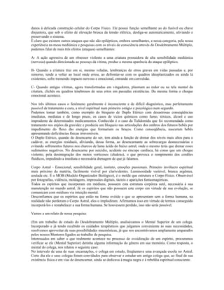 danos à delicada construção celular do Corpo Físico. Ele possui função semelhante ao do fusível ou chave 
disjuntora, que sob o efeito de elevação brusca da tensão elétrica, desliga-se automaticamente, aliviando e 
preservando o sistema. 
É claro que existem outros ataques que não são epilépticos, embora semelhantes, e nessa categoria, pela nossa 
experiência na mesa mediúnica e pesquisas com os níveis de consciência através do Desdobramento Múltiplo, 
podemos falar de mais três efeitos (ataques) semelhantes: 
A- A ação agressiva de um obsessor violento a uma criatura possuidora de alta sensibilidade mediúnica 
(nervosa) quando direcionada ao pescoço da vítima, produz a mesma aparência do ataque epiléptico. 
B- Quando a criatura traz em si, mesmo veladas, lembranças de erros graves em vidas passadas e, por 
remorso, tende a voltar ao local onde errou, ao defrontar-se com os quadros ideoplastizados ou ainda lá 
existentes, sofre tremendo impacto nervoso e emocional, entrando em convulsão. 
C- Quando antigas vítimas, agora transformadas em vingadores, plasmam ao redor ou na tela mental da 
criatura, clichês ou quadros tenebrosos de seus erros em passadas existências. Da mesma forma o choque 
emocional acontece. 
Nos três últimos casos o fenômeno geralmente é inconsciente e de difícil diagnóstico, mas perfeitamente 
passível de tratamento e cura, a nível espiritual num primeiro estágio e psicológico num segundo. 
Podemos tomar também, como exemplo do bloqueio de Duplo Etérico com desastrosas conseqüências 
imediatas, mediatas e de longo prazo, os casos de vícios químicos como fumo, tóxicos, álcool e uso 
imprudente de determinados medicamentos. Conhecido é o caso da Talidomida que foi recomendada como 
tratamento nos enjôos da gravidez e produziu um bloqueio nas articulações dos ombros dos futuros bebês por 
impedimento do fluxo das energias que formariam os braços. Como conseqüência, nasceram bebês 
apresentando deficiências físicas irreversíveis. 
O Duplo Etérico, quando do desencarne do ser, tem ainda a função de drenar dos níveis mais altos para o 
cadáver, as energias residuais, aliviando, dessa forma, ao desencarnante as sobrecargas desnecessárias e 
evitando sofrimentos futuros nos charcos de lama ácida do baixo astral, onde o mesmo teria que drenar esses 
sedimentos negativos. No desencarne por suicídio, acidente ou síncope cardíaca, há como que um choque 
violento, pela desintegração dos motos vorticosos (chakras), o que provoca o rompimento dos cordões 
fluídicos, impedindo a imediata e necessária drenagem de que já falamos. 
Corpo Astral - Emocional, sensibilidade geral, instinto, emoções passionais. Primeiro invólucro espiritual 
mais próximo da matéria, facilmente visível por clarividentes. Luminosidade variável, branca argêntea, 
azulada etc. É o MOB (Modelo Organizador Biológico), é o molde que estrutura o Corpo Físico. Observável 
por fotografias, vidência, moldagens, impressões digitais, tácteis e aparições fantasmagóricas. 
Todos os espíritos que incorporam em médiuns, possuem esta estrutura corpórea sutil, necessária à sua 
manutenção no mundo astral. Já os espíritos que não possuem este corpo em virtude de sua evolução, se 
comunicam com médiuns via intuição mental. 
Desconfiamos que os espíritos que estão na forma ovóide e que se apresentam sem a forma humana, na 
realidade não perderam o Corpo Astral, eles o implodiram. Afirmamos isso em virtude de termos conseguido 
incorporá-los e restabelecer a sua forma humana. Se houvessem perdido, isso não seria possível. 
Vamos a um relato de nossa pesquisa: 
(Em um trabalho de estudo do Desdobramento Múltiplo, analisávamos o Mental Superior de um colega. 
Incorporado e já tendo recebido os cuidados terapêuticos que julgamos conveniente às suas necessidades, 
resolvemos aproveitar de suas possibilidades mnemônicas, já que nos encontrávamos amplamente amparados 
pelos nossos Mentores ligados ao trabalho de pesquisa. 
Interessados em saber o que realmente acontece no processo de ovoidização de um espírito, procuramos 
verificar se ele (Mental Superior) detinha alguma informação do gênero em sua memória. Como resposta, o 
mental do colega, nos relatou o seguinte caso: 
No intervalo de uma de suas encarnações, o colega em estudo, freqüentava uma avançada escola no Astral. 
Certo dia ele e seus colegas foram convidados para observar e estudar um antigo colega que, ao final de sua 
existência física e em vias de desencarnar, ainda se dedicava à magia negra e à rebeldia espiritual consciente. 
 