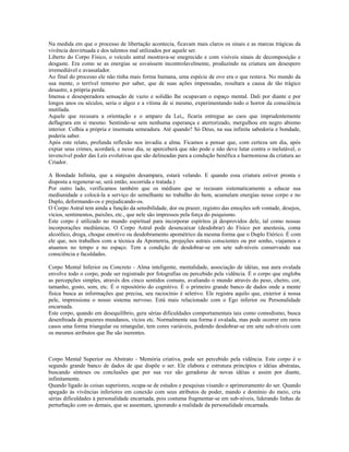 Na medida em que o processo de libertação acontecia, ficavam mais claros os sinais e as marcas trágicas da 
vivência desvirtuada e dos talentos mal utilizados por aquele ser. 
Liberto do Corpo Físico, o veículo astral mostrava-se enegrecido e com visíveis sinais de decomposição e 
desgaste. Era como se as energias se esvaíssem incontrolavelmente, produzindo na criatura um desespero 
irremediável e avassalador. 
Ao final do processo ele não tinha mais forma humana, uma espécie de ovo era o que restava. No mundo da 
sua mente, o terrível remorso por saber, que de suas ações impensadas, resultara a causa de tão trágico 
desastre, a própria perda. 
Imensa e desesperadora sensação de vazio e solidão lhe ocupavam o espaço mental. Dali por diante e por 
longos anos ou séculos, seria o algoz e a vítima de si mesmo, experimentando todo o horror da consciência 
mutilada. 
Aquele que recusara a orientação e o amparo da Lei,, ficaria entregue ao caos que imprudentemente 
deflagrara em si mesmo. Sentindo-se sem nenhuma esperança e aterrorizado, mergulhou em negro abismo 
interior. Colhia a própria e insensata semeadura. Até quando? Só Deus, na sua infinita sabedoria e bondade, 
poderia saber. 
Após este relato, profunda reflexão nos invadiu a alma. Ficamos a pensar que, com certeza um dia, após 
expiar seus crimes, acordará, e nesse dia, se aperceberá que não pode e não deve lutar contra o inelutável, o 
invencível poder das Leis evolutivas que são delineadas para a condução benéfica e harmoniosa da criatura ao 
Criador. 
A Bondade Infinita, que a ninguém desampara, estará velando. E quando essa criatura estiver pronta e 
disposta a regenerar-se, será então, socorrida e tratada.) 
Por outro lado, verificamos também que os médiuns que se recusam sistematicamente a educar sua 
mediunidade e colocá-la a serviço do semelhante no trabalho do bem, acumulam energias nesse corpo e no 
Duplo, deformando-os e prejudicando-os. 
O Corpo Astral tem ainda a função da sensibilidade, dor ou prazer, registro das emoções sob vontade, desejos, 
vícios, sentimentos, paixões, etc., que nele são impressos pela força do psiquismo. 
Este corpo é utilizado no mundo espiritual para incorporar espíritos já desprovidos dele, tal como nossas 
incorporações mediúnicas. O Corpo Astral pode desencaixar (desdobrar) do Físico por anestesia, coma 
alcoólico, droga, choque emotivo ou desdobramento apométrico da mesma forma que o Duplo Etérico. É com 
ele que, nos trabalhos com a técnica da Apometria, projeções astrais conscientes ou por sonho, viajamos e 
atuamos no tempo e no espaço. Tem a condição de desdobrar-se em sete sub-níveis conservando sua 
consciência e faculdades. 
Corpo Mental Inferior ou Concreto - Alma inteligente, mentalidade, associação de idéias, sua aura ovalada 
envolve todo o corpo, pode ser registrado por fotografias ou percebido pela vidência. É o corpo que engloba 
as percepções simples, através dos cinco sentidos comuns, avaliando o mundo através do peso, cheiro, cor, 
tamanho, gosto, som, etc. É o repositório do cognitivo. É o primeiro grande banco de dados onde a mente 
física busca as informações que precisa, seu raciocínio é seletivo. Ele registra aquilo que, exterior à nossa 
pele, impressiona o nosso sistema nervoso. Está mais relacionado com o Ego inferior ou Personalidade 
encarnada. 
Este corpo, quando em desequilíbrio, gera sérias dificuldades comportamentais tais como comodismo, busca 
desenfreada de prazeres mundanos, vícios etc. Normalmente sua forma é ovalada, mas pode ocorrer em raros 
casos uma forma triangular ou retangular, tem cores variáveis, podendo desdobrar-se em sete sub-níveis com 
os mesmos atributos que lhe são inerentes. 
Corpo Mental Superior ou Abstrato - Memória criativa, pode ser percebido pela vidência. Este corpo é o 
segundo grande banco de dados de que dispõe o ser. Ele elabora e estrutura princípios e idéias abstratas, 
buscando sínteses ou conclusões que por sua vez são geradoras de novas idéias e assim por diante, 
infinitamente. 
Quando ligado às coisas superiores, ocupa-se de estudos e pesquisas visando o aprimoramento do ser. Quando 
apegado às vivências inferiores em conexão com seus atributos de poder, mando e domínio do meio, cria 
sérias dificuldades à personalidade encarnada, pois costuma fragmentar-se em sub-níveis, liderando linhas de 
perturbação com os demais, que se ausentam, ignorando a realidade da personalidade encarnada. 
 