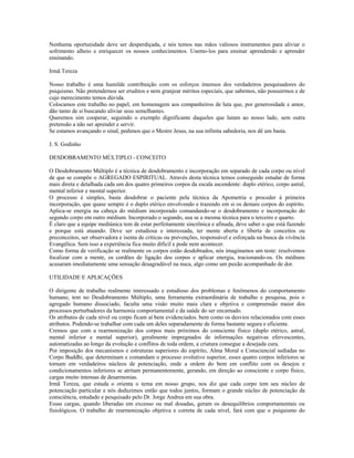Nenhuma oportunidade deve ser desperdiçada, e nós temos nas mãos valiosos instrumentos para aliviar o 
sofrimento alheio e enriquecer os nossos conhecimentos. Usemo-los para ensinar aprendendo e aprender 
ensinando. 
Irmã Tereza 
Nosso trabalho é uma humilde contribuição com os esforços imensos dos verdadeiros pesquisadores do 
psiquismo. Não pretendemos ser eruditos e nem granjear méritos especiais, que sabemos, não possuirmos e de 
cujo merecimento temos dúvida. 
Colocamos este trabalho no papel, em homenagem aos companheiros de luta que, por generosidade e amor, 
dão tanto de si buscando aliviar seus semelhantes. 
Queremos sim cooperar, seguindo o exemplo dignificante daqueles que lutam ao nosso lado, sem outra 
pretensão a não ser aprender e servir. 
Se estamos avançando o sinal, pedimos que o Mestre Jesus, na sua infinita sabedoria, nos dê um basta. 
J. S. Godinho 
DESDOBRAMENTO MÚLTIPLO - CONCEITO 
O Desdobramento Múltiplo é a técnica de desdobramento e incorporação em separado de cada corpo ou nível 
de que se compõe o AGREGADO ESPIRITUAL. Através desta técnica temos conseguido estudar de forma 
mais direta e detalhada cada um dos quatro primeiros corpos da escala ascendente: duplo etérico, corpo astral, 
mental inferior e mental superior. 
O processo é simples, basta desdobrar o paciente pela técnica da Apometria e proceder à primeira 
incorporação, que quase sempre é o duplo etérico envolvendo e trazendo em si os demais corpos do espírito. 
Aplica-se energia na cabeça do médium incorporado comandando-se o desdobramento e incorporação do 
segundo corpo em outro médium. Incorporado o segundo, usa se a mesma técnica para o terceiro e quarto. 
É claro que a equipe mediúnica tem de estar perfeitamente sincrônica e afinada, deve saber o que está fazendo 
e porque está atuando. Deve ser estudiosa e interessada, ter mente aberta e liberta de conceitos ou 
preconceitos, ser observadora e isenta de críticas ou prevenções, responsável e esforçada na busca da vivência 
Evangélica. Sem isso a experiência fica muito difícil e pode nem acontecer. 
Como forma de verificação se realmente os corpos estão desdobrados, nós imaginamos um teste: resolvemos 
focalizar com a mente, os cordões de ligação dos corpos e aplicar energia, tracionando-os. Os médiuns 
acusaram imediatamente uma sensação desagradável na nuca, algo como um puxão acompanhado de dor. 
UTILIDADE E APLICAÇÕES 
O dirigente de trabalho realmente interessado e estudioso dos problemas e fenômenos do comportamento 
humano, tem no Desdobramento Múltiplo, uma ferramenta extraordinária de trabalho e pesquisa, pois o 
agregado humano dissociado, faculta uma visão muito mais clara e objetiva e compreensão maior dos 
processos perturbadores da harmonia comportamental e da saúde do ser encarnado. 
Os atributos de cada nível ou corpo ficam aí bem evidenciados. bem como os desvios relacionados com esses 
atributos. Podendo-se trabalhar com cada um deles separadamente de forma bastante segura e eficiente. 
Cremos que com a rearmonização dos corpos mais próximos do consciente físico (duplo etérico, astral, 
mental inferior e mental superior), geralmente impregnados de informações negativas efervescentes, 
automatizadas ao longo da evolução e conflitos de toda ordem, a criatura consegue a desejada cura. 
Por imposição dos mecanismos e estruturas superiores do espírito, Alma Moral e Consciencial sediadas no 
Corpo Buddhi, que determinam e comandam o processo evolutivo superior, esses quatro corpos inferiores se 
tornam em verdadeiros núcleos de potenciação, onde a ordem do bem em conflito com os desejos e 
condicionamentos inferiores se atritam permanentemente, gerando, em direção ao consciente e corpo físico, 
cargas muito intensas de desarmonias. 
Irmã Tereza, que estuda o orienta o tema em nosso grupo, nos diz que cada corpo tem seu núcleo de 
potenciação particular e nós deduzimos então que todos juntos, formam o grande núcleo de potenciação da 
consciência, estudado e pesquisado pelo Dr. Jorge Andrea em sua obra. 
Essas cargas, quando liberadas em excesso ou mal dosadas, geram os desequilíbrios comportamentais ou 
fisiológicos. O trabalho de rearmonização objetiva e correta de cada nível, fará com que o psiquismo do 
 