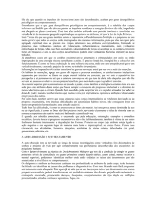 Ele diz que quando os impulsos do inconsciente puro são desordenados, acabam por gerar desequilíbrios 
psicológicos ou comportamentais. 
Entendemos que o que gera desequilíbrios psicológicos ou comportamentais, é a rebeldia dos corpos 
inferiores ao Buddhi que não deixam passar os impulsos nutridores e energias diretivas da vida, impedindo 
sua chegada ao plano consciente. Com isso vão também sofrendo uma pressão contínua e cumulativa em 
virtude da lei do incessante progredir espiritual que os oprime e os deforma, tal qual a Lei da Ação Telúrica. 
Irmã Tereza diz que seu grupo também estuda a Apometria, o Desdobramento Múltiplo e o psiquismo de um 
modo geral e que todos os corpos estão impregnados das mesmas informações, pois que elas navegam pelo 
agregado espiritual mas se gravam nos corpos detentores dos atributos correspondentes, formando aí 
pequenos mas verdadeiros núcleos de potenciação, influenciando-se mutuamente, num verdadeiro 
entrechoque de forças. Mas esse fluir ascendente e descendente de forças só acontece se os cordões estiverem 
livres de bloqueios e um ou dois corpos desarmônicos podem criar verdadeiras barreiras impeditivas desse 
trabalho. 
Já atendemos casos em que os cordões encontravam-se amarrados e estrangulados por anéis ou então 
impregnados de uma energia viscosa semelhante a piche. É preciso limpá-los, energizá-los e colocá-los em 
funcionamento. É como se fosse a tubulação de uma refinaria ou usina, onde um cano entupido pode gerar um 
verdadeiro desastre, causando prejuízo de monta no trabalho do conjunto. 
Informações ou impressões de caráter emocional se gravam no corpo astral por ser este a sede das emoções. 
Os hábitos de sensações, apego aos gozos de riqueza e prazeres mundanos, os conhecimentos intelectivos 
repassados por terceiros se fixam no corpo mental inferior ou concreto, por ser este o repositório das 
percepções e aí permanecem até que a criatura convença-se de que tem de abrir mão daqueles que não lhe 
servem ao processo evolutivo em seu próprio benefício, pois nem tudo o que é agradável convém. 
Já o mental superior grava automatismos de mando e poder, como também a inteligência criadora tem aí a sua 
sede pois são atributos desse corpo que busca sempre a conquista do progresso intelectual e o domínio do 
meio e das forças que o cercam. Quando bem sucedido, pode despertar em si o orgulho arrasador por saber-se 
dono de poder, mando e conhecimentos que muitas vezes por imprudência, egoísmo e ambição é direcionado 
em prejuízo dos outros. 
Por outro lado, também ocorre que essas criaturas cujos corpos intermediários se rebelaram desviando-se da 
proposta encarnatória, tem imensas dificuldades em automatizar hábitos novos, não conseguem levar em 
frente um propósito harmonizador, uma atitude saudável. 
Tudo lhes fica dificultado, é como se arrastassem as dores do mundo. Até uma prece parece destituída de eco 
ou de significado, é como se Deus não lhes pudesse ouvir, revelando claramente a falta de sintonia com as 
estruturas superiores do espírito onde está brilhando a centelha divina. 
E quando por rebeldia consciente, o encarnado que pela educação, orientação, exemplos e conselhos 
recebidos, deveria buscar o progresso encarnatório e não o faz deliberadamente, também é vítima de um outro 
fenômeno bastante interessante: a degradação das Formas. Primeiro no corpo cujo atributo esteja ligado a 
ação negativa e em segundo lugar de maneira mais lenta e imperceptível, no corpo físico. Vemos isso 
claramente nos alcoólatras, fumantes, drogados, sexólatras de várias ordens, debochados em geral, 
gananciosos, odientos, etc. 
A AUTO-OBSESSÃO E SEU TRATAMENTO 
A auto-obsessão tem se revelado ao longo de nossas investigações como verdadeira fera devastadora de 
sonhos e projetos de vida por agir sorrateiramente nas profundezas desconhecidas dos escaninhos do 
psiquismo humano. 
Com o desenvolvimento da técnica do Desdobramento Múltiplo que nos dá a condição de atingir os quatro 
primeiros níveis de consciência ou quatro primeiros corpos (duplo-etérico, corpo astral, mental inferior e 
mental superior), poderemos identificar melhor onde estão sediadas as raízes das desarmonias que são 
somatizadas a nível físico ou comportamental. 
Os dirigentes e médiuns ao buscarem conhecer em profundidade os atributos de cada corpo, terão bastante 
facilidade em identificar as causas dos problemas e diagnosticá-las. Com isso, ficando mais fácil programar 
um tratamento mais adequado. Pois agora já se sabe que se um dos corpos estiver em desarmonia com a nova 
proposta encarnatória, poderá transformar-se em verdadeiro obsessor dos demais, prejudicando seriamente a 
contraparte encarnada, provocando doenças, desajustes, comportamentos do tipo dupla ou múltiplas 
personalidades, atitudes confusas e agressivas, fugas, etc. 
 
