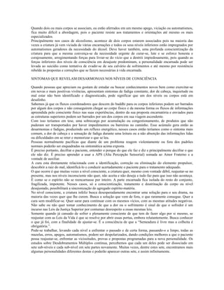 Quando dois ou mais corpos se associam, ou estão aferrados em um mesmo apego, viciação ou automatismos, 
fica muito difícil a abordagem, pois o paciente resiste aos tratamentos e orientações até mesmo os mais 
especializados. 
Principalmente nos casos de alcoolismo, acontece de dois corpos estarem associados pois na maioria das 
vezes a criatura já vem viciada de várias encarnações e todos os seus níveis inferiores estão impregnados por 
automatismos geradores da necessidade do álcool. Deve haver também, uma profunda conscientização da 
criatura para que a mesma convença-se da necessidade urgente de curar-se, lute e se esforce honesta e 
corajosamente, arregimentando forças para livrar-se do vício que a destrói impiedosamente, pois quando as 
forças inferiores dos níveis de consciência em desajuste predominam, a personalidade encarnada pode ser 
levada ao suicídio como tentativa de evadir-se de seu calvário de sofrimentos e até mesmo por resistência 
rebelde às propostas e correções que se fazem necessárias à vida encarnada. 
SINTOMAS QUE REVELAM DESARMONIAS NOS NÍVEIS DE CONSCIÊNCIA 
Quando pessoas que apreciam ou gostam de estudar ou buscar conhecimentos novos bem como exercitar-se 
em novas e mais positivas vivências, apresentam sintomas de fadiga constante, dor de cabeça, inquietude ou 
mal estar não bem identificado e diagnosticado, pode significar que um dos níveis ou corpos está em 
desalinho. 
Sabemos já que os fluxos coordenadores que descem do buddhi para os corpos inferiores podem ser barrados 
por algum dos corpos e não conseguirem chegar ao corpo físico e da mesma forma os fluxos de informações 
apreendida pelo consciente físico nas suas experiências, dentro da sua proposta encarnatória e enviados para 
as estruturas superiores podem ser barrados por um dos corpos em sua viagem ascendente. 
Com isso teríamos em tese, uma sobrecarga por acumulação ou congestionamento, de produtos que não 
puderam ser transportados por haver impedimentos ou barreiras no caminho. Esse acúmulo gera então as 
desarmonias e fadigas, produzindo um refluxo energético, nesses casos então teríamos como o sintoma mais 
comum, a dor de cabeça e a sensação de fadiga durante uma leitura ou a não absorção das informações lidas 
ou dificuldades em se reter e memorizar o que se leu. 
Pessoas normalmente pacíficas que diante de um problema reagem violentamente ou fora dos padrões 
normais poderão ser enquadradas na sintomática acima exposta. 
É preciso portanto, decifrar o paciente, entender o porque do que ele faz e diz e principalmente decifrar o que 
ele não diz. É preciso aprender a usar a APS (Alta Percepção Sensorial) somada ao Amor Fraterno e a 
vontade de auxiliar. 
A cura esta diretamente relacionada com a identificação, correção ou eliminação do elemento propulsor, 
descobrir a raiz do mal, identificá-lo e conduzir acertadamente o paciente para o tratamento adequado. 
O que ocorre é que muitas vezes a nível consciente, a criatura quer, mesmo com vontade débil, reajustar-se no 
presente, mas nos níveis inconsciente não quer, não aceita e não deseja e tudo faz para que isso não aconteça. 
É como se o espírito não se reencarnasse por inteiro. A parte encarnada fica isolada do resto do conjunto, 
fragilizada, impotente. Nesses casos, só a conscientização, tratamento e doutrinação do corpo ou nível 
desajustado, possibilitará a sincronização do agregado espírito-matéria. 
No nível consciente, a criatura infeliz busca desesperadamente encontrar uma solução para o seu drama, na 
maioria das vezes quer que lhe curem. Busca a solução que vem de fora, o que raramente consegue. Quer a 
cura sem modificar-se. Quer sarar para continuar com os mesmos vícios, com as mesmas atitudes negativas. 
Não sabe ou não quer tomar conhecimento de que a dor ou o sofrimento é sinal de que o sofredor é um 
incurso nas Leis da Justiça Superior por contumaz desrespeito a essas mesmas leis. 
Somente quando já cansado de sofrer e plenamente consciente de que tem de fazer algo por si mesmo, se 
reajustar com as Leis da Vida é que se resolve por abrir essas portas, embora relutantemente. Busca conhecer 
o que já foi, com a finalidade de ajustar-se. É a consciência de que a “Semeadura é livre mas a colheita é 
obrigatória.”. 
Pode-se trabalhar, levando cada nível a enfrentar o passado e de certa forma, passando-o a limpo, todas as 
mazelas, erros, apegos, automatismos, podem ser despolarizados, dando condições melhores a que o paciente 
possa reajustar-se, enfrentar as vicissitudes, provas e propostas programadas para a nova personalidade. Os 
estudos sobre Desdobramentos Múltiplos continua, percebemos que cada um deles pode ser dissociado em 
sete sub-níveis e cada sub-nível em sete partes novamente. Muitas vezes, dentre estes sete, encontramos mais 
algumas personalidades diferentes destas e poderão aparecer outras sete, e assim infinitamente. 
 