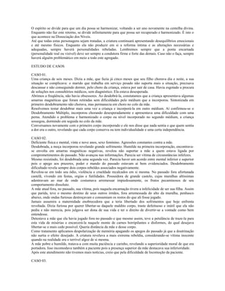 O espírito se divide para que um dia possa se harmonizar, voltando a ser uno novamente na centelha divina. 
Enquanto não faz este retorno, se divide infinitamente para que possa ser recuperado e harmonizado. É isto o 
que acontece na Dissociação dos Níveis. 
Até que todas estas personagens sejam tratadas, a criatura continuará apresentando desequilíbrios emocionais 
e até mesmo físicos. Enquanto ela não produzir em si a reforma íntima e as alterações necessárias e 
adequadas, sempre haverá personalidades rebeladas. Lembremos sempre que a ponta encarnada 
(personalidade real ou visível) deve ser sempre a condutora firme e forte das demais. Caso não o faça, sempre 
haverá alguém problemático em meio a todo este agregado. 
ESTUDO DE CASOS 
CASO 01. 
Uma criança de seis meses. Dizia a mãe, que fazia já cinco meses que seu filho chorava dia e noite, a sua 
situação se complicava: o marido que trabalha em serviço pesado não suporta mais a situação, precisava 
descansar e não conseguindo dormir, pelo choro da criança, estava por sair de casa. Havia esgotado a procura 
de soluções nos consultórios médicos, sem diagnóstico. Ela estava desesperada. 
Abrimos a freqüência, não havia obsessores. Ao desdobrá-la, constatamos que a criança apresentava algumas 
amarras magnéticas que foram retiradas sem dificuldades pelo médium que a incorporou. Sintonizada em 
primeiro desdobramento não chorava, mas permanecia em choro no colo da mãe. 
Resolvemos testar desdobrar mais uma vez a criança e incorporá-la em outro médium. Aí confirmou-se o 
Desdobramento Múltiplo, incorporou chorando desesperadamente e apresentava uma dificuldade com uma 
perna. Atendido o problema e harmonizado o corpo ou nível incorporado no segundo médium, a criança 
sossegou, dormindo em seguida no colo da mãe. 
Conversamos novamente com o primeiro corpo incorporado e ele nos disse que nada sentia e que quem sentia 
a dor era o outro, revelando que cada corpo conserva ou tem individualidade e uma certa independência. 
CASO 02. 
Deficiente física e mental, vinte e nove anos, sexo feminino. Agressões constantes contra a mãe. 
Desdobrada, a moça incorporou revelando grande sofrimento. Humilde na primeira incorporação, encontrava-se 
envolta em amarras magnéticas negativas, revelou não suportar a mãe a quem estava ligada por 
comprometimentos do passado. Não avançou nas informações. Parecia ser vítima de circunstâncias infelizes. 
Mesmo resistindo, foi desdobrada uma segunda vez. Parecia haver um acordo entre mental inferior e superior 
pois o apego aos prazeres, poder e mando do passado estavam ai bem evidenciados. Desdobramento 
dificultado revela sempre dois corpos rebeldes associados negativamente. 
Revelou-se em todo seu ódio, violência e crueldade recalcados em si mesma. No passado fora afortunada 
castelã, vivendo em festas, orgias e futilidades. Possuidora de grande castelo, cujas muralhas altíssimas 
adentravam ao mar de onde costumava arremessar impiedosamente, os frutos pecaminosos de seu 
comportamento dissoluto. 
A mãe atual fora, no passado, sua vítima, pois naquela encarnação tivera a infelicidade de ser sua filha. Assim 
que parida, teve o mesmo destino de seus outros irmãos, fora arremessada do alto da muralha, penhasco 
abaixo, onde ondas furiosas destroçavam e consumiam os restos do que ali fosse jogado. 
Jamais assumira a maternidade enobrecedora que a teria libertado dos sofrimentos que hoje enfrenta 
revoltada. Dizia furiosa por querer libertar-se daquele maldito corpo, traste defeituoso e inútil que ela não 
pediu e não merecia, pois julgava ser dona de sua vida e ter o direito de divertir-se a vontade como bem 
entendesse. 
Detestava a mãe que ela havia jogado fora no passado e que mesmo assim, teve a petulância de traze-la para 
esta vida de misérias e encarcerá-la naquele monte de carnes horripilantes e disformes, do qual desejava 
libertar-se o mais cedo possível. Queria distância da mãe e desse corpo. 
Como tratamento aplicamos despolarização de memória apagando os apegos do passado já que a doutrinação 
não surtia o efeito desejado. A criatura revelava a mais extrema rebeldia, considerando-se vítima inocente 
quando na realidade era o terrível algoz de si mesma. 
A mãe pobre e humilde, tratava-a com muita paciência e carinho, revelando a superioridade moral de que era 
portadora. Isso incomodava também a paciente pois a presença superior da mãe destacava sua inferioridade. 
Após este atendimento não tivemos mais notícias, creio que pela dificuldade de locomoção da paciente. 
CASO 03. 
 
