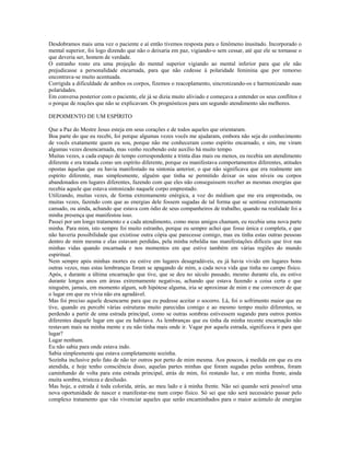 Desdobramos mais uma vez o paciente e aí então tivemos resposta para o fenômeno inusitado. Incorporado o 
mental superior, foi logo dizendo que não o deixaria em paz, vigiando-o sem cessar, até que ele se tornasse o 
que deveria ser, homem de verdade. 
O estranho rosto era uma projeção do mental superior vigiando ao mental inferior para que ele não 
prejudicasse a personalidade encarnada, para que não cedesse à polaridade feminina que por remorso 
encontrava-se muito acentuada. 
Corrigida a dificuldade de ambos os corpos, fizemos o reacoplamento, sincronizando-os e harmonizando suas 
polaridades. 
Em conversa posterior com o paciente, ele já se dizia muito aliviado e começava a entender os seus conflitos e 
o porque de reações que não se explicavam. Os prognósticos para um segundo atendimento são melhores. 
DEPOIMENTO DE UM ESPÍRITO 
Que a Paz do Mestre Jesus esteja em seus corações e de todos aqueles que orientaram. 
Boa parte do que eu recebi, foi porque algumas vezes vocês me ajudaram, embora não seja do conhecimento 
de vocês exatamente quem eu sou, porque não me conheceram como espírito encarnado, e sim, me viram 
algumas vezes desencarnada, mas venho recebendo este auxílio há muito tempo. 
Muitas vezes, a cada espaço de tempo correspondente a trinta dias mais ou menos, eu recebia um atendimento 
diferente e era tratada como um espírito diferente, porque eu manifestava comportamentos diferentes, atitudes 
opostas àquelas que eu havia manifestado na sintonia anterior, o que não significava que era realmente um 
espírito diferente, mas simplesmente, alguém que tinha se permitido deixar os seus níveis ou corpos 
abandonados em lugares diferentes, fazendo com que eles não conseguissem receber as mesmas energias que 
recebia aquele que estava sintonizado naquele corpo emprestado. 
Utilizando, muitas vezes, de forma extremamente enérgica, a voz do médium que me era emprestada, ou 
muitas vezes, fazendo com que as energias dele fossem sugadas de tal forma que se sentisse extremamente 
cansado, ou ainda, achando que estava com ódio de seus companheiros de trabalho, quando na realidade foi a 
minha presença que manifestou isso. 
Passei por um longo tratamento e a cada atendimento, como meus amigos chamam, eu recebia uma nova parte 
minha. Para mim, isto sempre foi muito estranho, porque eu sempre achei que fosse única e completa, e que 
não haveria possibilidade que existisse outra cópia que parecesse comigo, mas eu tinha estas outras pessoas 
dentro de mim mesma e elas estavam perdidas, pela minha rebeldia nas manifestações difíceis que tive nas 
minhas vidas quando encarnada e nos momentos em que estive também em várias regiões do mundo 
espiritual. 
Nem sempre após minhas mortes eu estive em lugares desagradáveis, eu já havia vivido em lugares bons 
outras vezes, mas estas lembranças foram se apagando de mim, a cada nova vida que tinha no campo físico. 
Após, e durante a última encarnação que tive, que se deu no século passado, mesmo durante ela, eu estive 
durante longos anos em áreas extremamente negativas, achando que estava fazendo a coisa certa e que 
ninguém, jamais, em momento algum, sob hipótese alguma, iria se aproximar de mim e me convencer de que 
o lugar em que eu vivia não era agradável. 
Mas foi preciso aquele desencarne para que eu pudesse aceitar o socorro. Lá, foi o sofrimento maior que eu 
tive, quando eu percebi várias estruturas muito parecidas comigo e ao mesmo tempo muito diferentes, se 
perdendo a partir de uma estrada principal, como se outras sombras estivessem sugando para outros pontos 
diferentes daquele lugar em que eu habitava. As lembranças que eu tinha da minha recente encarnação não 
restavam mais na minha mente e eu não tinha mais onde ir. Vagar por aquela estrada, significava ir para que 
lugar? 
Lugar nenhum. 
Eu não sabia para onde estava indo. 
Sabia simplesmente que estava completamente sozinha. 
Sozinha inclusive pelo fato de não ter outros por perto de mim mesma. Aos poucos, à medida em que eu era 
atendida, e hoje tenho consciência disso, aquelas partes minhas que foram sugadas pelas sombras, foram 
caminhando de volta para esta estrada principal, atrás de mim, foi restando luz, e em minha frente, ainda 
muita sombra, tristeza e desilusão. 
Mas hoje, a estrada é toda colorida, atrás, ao meu lado e à minha frente. Não sei quando será possível uma 
nova oportunidade de nascer e manifestar-me num corpo físico. Só sei que não será necessário passar pelo 
complexo tratamento que vão vivenciar aqueles que serão encaminhados para o maior acúmulo de energias 
 