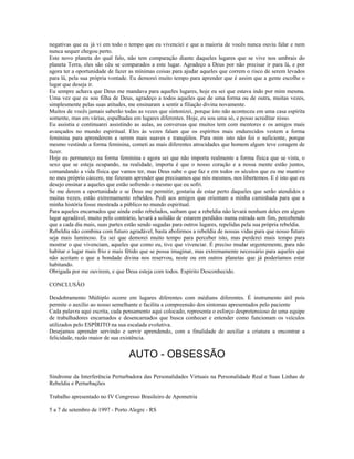 negativas que eu já vi em todo o tempo que eu vivenciei e que a maioria de vocês nunca ouviu falar e nem 
nunca sequer chegou perto. 
Este novo planeta do qual falo, não tem comparação diante daqueles lugares que se vive nos umbrais do 
planeta Terra, eles são céu se comparados a este lugar. Agradeço a Deus por não precisar ir para lá, e por 
agora ter a oportunidade de fazer as mínimas coisas para ajudar aqueles que correm o risco de serem levados 
para lá, pela sua própria vontade. Eu demorei muito tempo para aprender que é assim que a gente escolhe o 
lugar que deseja ir. 
Eu sempre achava que Deus me mandava para aqueles lugares, hoje eu sei que estava indo por mim mesma. 
Uma vez que eu sou filha de Deus, agradeço a todos aqueles que de uma forma ou de outra, muitas vezes, 
simplesmente pelas suas atitudes, me ensinaram a sentir a filiação divina novamente. 
Muitos de vocês jamais saberão todas as vezes que sintonizei, porque isto não aconteceu em uma casa espírita 
somente, mas em várias, espalhadas em lugares diferentes. Hoje, eu sou uma só, e posso acreditar nisso. 
Eu assistia e continuarei assistindo as aulas, as conversas que muitos tem com mentores e os amigos mais 
avançados no mundo espiritual. Eles às vezes falam que os espíritos mais endurecidos vestem a forma 
feminina para aprenderem a serem mais suaves e tranqüilos. Para mim isto não foi o suficiente, porque 
mesmo vestindo a forma feminina, cometi as mais diferentes atrocidades que homem algum teve coragem de 
fazer. 
Hoje eu permaneço na forma feminina e agora sei que não importa realmente a forma física que se vista, o 
sexo que se esteja ocupando, na realidade, importa é que o nosso coração e a nossa mente estão juntos, 
comandando a vida física que vamos ter, mas Deus sabe o que faz e em todos os séculos que eu me mantive 
no meu próprio cárcere, me fizeram aprender que precisamos que nós mesmos, nos libertemos. E é isto que eu 
desejo ensinar a aqueles que estão sofrendo o mesmo que eu sofri. 
Se me derem a oportunidade e se Deus me permitir, gostaria de estar perto daqueles que serão atendidos e 
muitas vezes, estão extremamente rebeldes. Pedi aos amigos que orientam a minha caminhada para que a 
minha história fosse mostrada a público no mundo espiritual. 
Para aqueles encarnados que ainda estão rebelados, saibam que a rebeldia não levará nenhum deles em algum 
lugar agradável, muito pelo contrário, levará a solidão de estarem perdidos numa estrada sem fim, percebendo 
que a cada dia mais, suas partes estão sendo sugadas para outros lugares, repelidas pela sua própria rebeldia. 
Rebeldia não combina com futuro agradável, basta abolirmos a rebeldia de nossas vidas para que nosso futuro 
seja mais luminoso. Eu sei que demorei muito tempo para perceber isto, mas perderei mais tempo para 
mostrar o que vivenciam, aqueles que como eu, tive que vivenciar. É preciso mudar urgentemente, para não 
habitar o lugar mais frio e mais fétido que se possa imaginar, mas extremamente necessário para aqueles que 
não aceitam o que a bondade divina nos reservou, neste ou em outros planetas que já poderíamos estar 
habitando. 
Obrigada por me ouvirem, e que Deus esteja com todos. Espírito Desconhecido. 
CONCLUSÃO 
Desdobramento Múltiplo ocorre em lugares diferentes com médiuns diferentes. É instrumento útil pois 
permite o auxílio ao nosso semelhante e facilita a compreensão dos sintomas apresentados pelo paciente 
Cada palavra aqui escrita, cada pensamento aqui colocado, representa o esforço despretensioso de uma equipe 
de trabalhadores encarnados e desencarnados que busca conhecer e entender como funcionam os veículos 
utilizados pelo ESPÍRITO na sua escalada evolutiva. 
Desejamos aprender servindo e servir aprendendo, com a finalidade de auxiliar a criatura a encontrar a 
felicidade, razão maior de sua existência. 
AUTO - OBSESSÃO 
Síndrome da Interferência Perturbadora das Personalidades Virtuais na Personalidade Real e Suas Linhas de 
Rebeldia e Perturbações 
Trabalho apresentado no IV Congresso Brasileiro de Apometria 
5 a 7 de setembro de 1997 - Porto Alegre - RS 
 