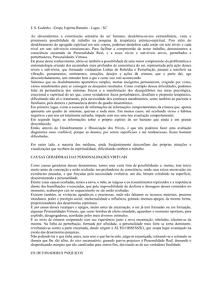 J. S. Godinho - Grupo Espírita Ramatís - Lages - SC 
Ao desvendarmos a constituição setenária do ser humano, desdobrou-se-nos extraordinária, vasta e 
promissora possibilidade de trabalho na pesquisa da terapêutica anímico-espiritual. Pois além do 
desdobramento do agregado espiritual em sete corpos, podemos desdobrar cada corpo em sete níveis e cada 
nível em sete sub-níveis conscienciais. Para facilitar a compreensão de nosso trabalho, denominamos a 
consciência encarnada de Personalidade Real, e a esses níveis e sub-níveis ativos, perturbados e 
perturbadores, Personalidades Virtuais. 
De posse desse conhecimento, abriu-se também a possibilidade de uma maior compreensão da problemática e 
sintomatologia oriunda dos escaninhos mais profundos da consciência do ser, representada pela ação desses 
níveis e sub-níveis, que formando verdadeiras Linhas de Rebeldia e Perturbação, passam a interferir na 
vibração, pensamentos, sentimentos, emoções, desejos e ações da criatura, que a partir daí, age 
descontroladamente, sem entender bem o que e como isso está acontecendo. 
Sabemos que no desdobramento apométrico simples, muitas incógnitas permanecem, exigindo por vezes, 
vários atendimentos para se conseguir os desejados resultados. Como exemplo dessas dificuldades, podemos 
falar da permanência dos sintomas físicos e a manifestação dos desequilíbrios nas áreas psicológica, 
emocional e espiritual do ser que, como verdadeiros focos perturbadores, desafiam o propósito terapêutico, 
dificultando não só o tratamento, pela necessidade dos contínuos atendimentos, como também ao paciente e 
familiares, pela demora e permanência dentro do quadro desarmônico. 
Em primeiro lugar, existe a escassez de informações de informações comportamentais da criatura que, apenas 
apresenta um quadro de sintomas, queixas e nada mais. Em muitos casos, até ocultando vícios e hábitos 
negativos e por nos ser totalmente estranha, impede com isso uma boa avaaliação comportamental. 
Em segundo lugar, as informações sobre o próprio espírito do ser humano que ainda é um grande 
desconhecido. 
Então, através do Desdobramento e Dissociação dos Níveis, é que nós podemos fazer uma avaliação 
diagnóstica mais confiável, porque as demais, por serem superficiais e até tendenciosas, ficam bastante 
dificultadas. 
Por outro lado, a maioria dos médiuns, ainda freqüentemente desconfiam das próprias intuições e 
visualizações que recebem da espiritualidade, dificultando também o trabalho. 
CAUSAS GERADORAS DAS PERSONALIDADES VIRTUAIS 
Como causas geradoras dessas desarmonias, temos uma vasta lista de possibilidades e, muitas, tem início 
muito antes da concepção e estão ocultadas nas profundezas da consciência, tendo suas raizes encravadas em 
existências passadas, e que forçadas pela necessidade evolutiva, um dia, brotam eclodindo na superfície, 
desestruturando a personalidade. 
Dentre essas causas ocultadas, temos a raiva, o ódio, as mágoas e os ressentimentos reprimidos e a impotência 
diante das humilhações vivenciadas, que pela impossibilidade de desforra e drenagem desses conteúdos no 
momento, acabam por cair no esquecimento ou são então ocultadas. 
Existem também, as vivências agradáveis e prazerosas, onde não faltaram os recursos materiais, prazeres 
mundanos, poder e prestígio social, intelectualidade e influência, gerando intensos apegos, da mesma forma, 
proporcionadores das desarmonias espirituais. 
E por causa desses recalques e apegos, muito antes da encarnação, o ser já tem formadas ou em formação, 
algumas Personalidades Virtuais, que como bombas de efeito retardado, aguardam o momento oportuno, para 
explodir, desagregadoras, acordadas pelos mais diversos estímulos. 
E ao invés de estarem cooperando com sua experiência junto a nova encarnação, rebeladas, afastam-se da 
mesma. Na linha de perturbação, formada por afinidade, a personalidade mais forte se torna dominante, 
revoltando-se contra a parte encarnada, dando origem à AUTO-OBSESSÃO, que ocupa lugar avantajado na 
escala das desarmonias psíquicas. 
Não podendo ter o que tinha antes, nem seer o que havia sido, julga-se enjustiçada, retirando-se e retirando as 
demais que lhe são afins, do eixo encarnatório, gerando graves prejuízos à Personalidade Real, drenando e 
desperdiçando energias que são canalizadas para outros fins, desviando-as de sua verdadeira finalidade. 
OS DETONADORES PSÍQUICOS 
 