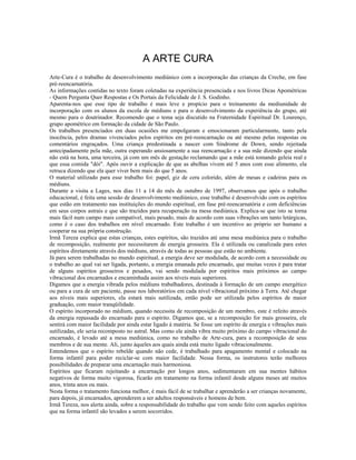 A ARTE CURA 
Arte-Cura é o trabalho de desenvolvimento mediúnico com a incorporação das crianças da Creche, em fase 
pré-reencarnatória. 
As informações contidas no texto foram coletadas na experiência presenciada e nos livros Dicas Apométricas 
- Quem Pergunta Quer Respostas e Os Portais da Felicidade de J. S. Godinho. 
Aparenta-nos que esse tipo de trabalho é mais leve e propício para o treinamento da mediunidade de 
incorporação com os alunos da escola de médiuns e para o desenvolvimento da experiência do grupo, até 
mesmo para o doutrinador. Recomendo que o tema seja discutido na Fraternidade Espiritual Dr. Lourenço, 
grupo apométrico em formação da cidade de São Paulo. 
Os trabalhos presenciados em duas ocasiões me empolgaram e emocionaram particularmente, tanto pela 
inocência, pelos dramas vivenciados pelos espíritos em pré-reencarnação ou até mesmo pelas respostas ou 
comentários engraçados. Uma criança predestinada a nascer com Síndrome de Down, sendo rejeitada 
antecipadamente pela mãe, outra esperando ansiosamente a sua reencarnação e a sua mãe dizendo que ainda 
não está na hora, uma terceira, já com um mês de gestação reclamando que a mãe está tomando geleia real e 
que essa comida "dói". Após ouvir a explicação de que as abelhas vivem até 5 anos com esse alimento, ela 
retruca dizendo que ela quer viver bem mais do que 5 anos. 
O material utilizado para esse trabalho foi: papel, giz de cera colorido, além de mesas e cadeiras para os 
médiuns. 
Durante a visita a Lages, nos dias 11 a 14 do mês de outubro de 1997, observamos que após o trabalho 
educacional, é feita uma sessão de desenvolvimento mediúnico, esse trabalho é desenvolvido com os espíritos 
que estão em tratamento nas instituições do mundo espiritual, em fase pré-reencarnatória e com deficiências 
em seus corpos astrais e que são trazidos para recuperação na mesa mediúnica. Explica-se que isto se torna 
mais fácil num campo mais compatível, mais pesado, mais de acordo com suas vibrações um tanto letárgicas, 
como é o caso dos trabalhos em nível encarnado. Este trabalho é um incentivo ao próprio ser humano a 
cooperar na sua própria construção. 
Irmã Tereza explica que estas crianças, estes espíritos, são trazidos até uma mesa mediúnica para o trabalho 
de recomposição, realmente por necessitarem de energia grosseira. Ela é utilizada ou canalizada para estes 
espíritos diretamente através dos médiuns, através de todas as pessoas que estão no ambiente. 
Já para serem trabalhadas no mundo espiritual, a energia deve ser modulada, de acordo com a necessidade ou 
o trabalho ao qual vai ser ligada, portanto, a energia emanada pelo encarnado, que muitas vezes é para tratar 
de alguns espíritos grosseiros e pesados, vai sendo modulada por espíritos mais próximos ao campo 
vibracional dos encarnados e encaminhada assim aos níveis mais superiores. 
Digamos que a energia vibrada pelos médiuns trabalhadores, destinada à formação de um campo energético 
ou para a cura de um paciente, passe nos laboratórios em cada nível vibracional próximo à Terra. Até chegar 
aos níveis mais superiores, ela estará mais sutilizada, então pode ser utilizada pelos espíritos de maior 
graduação, com maior tranqüilidade. 
O espírito incorporado no médium, quando necessita de recomposição de um membro, este é refeito através 
da energia repassada do encarnado para o espírito. Digamos que, se a recomposição for mais grosseira, ele 
sentirá com maior facilidade por ainda estar ligado à matéria. Se fosse um espírito de energia e vibrações mais 
sutilizadas, ele seria recomposto no astral. Mas como ele ainda vibra muito próximo do campo vibracional do 
encarnado, é levado até a mesa mediúnica, como no trabalho de Arte-cura, para a recomposição de seus 
membros e de sua mente. Ali, junto àqueles aos quais ainda está muito ligado vibracionalmente. 
Entendemos que o espírito rebelde quando não cede, é trabalhado para apagamento mental e colocado na 
forma infantil para poder reciclar-se com maior facilidade. Nessa forma, os instrutores terão melhores 
possibilidades de preparar uma encarnação mais harmoniosa. 
Espíritos que ficaram rejeitando a encarnação por longos anos, sedimentaram em sua mentes hábitos 
negativos de forma muito vigorosa, ficarão em tratamento na forma infantil desde alguns meses até muitos 
anos, trinta anos ou mais. 
Nesta forma o tratamento funciona melhor, é mais fácil de se trabalhar e aprenderão a ser crianças novamente, 
para depois, já encarnados, aprenderem a ser adultos responsáveis e homens de bem. 
Irmã Tereza, nos alerta ainda, sobre a responsabilidade do trabalho que vem sendo feito com aqueles espíritos 
que na forma infantil são levados a serem socorridos. 
 