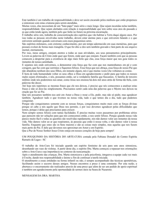 Este também é um trabalho de responsabilidade e deve ser assim encarado pelos médiuns que estão propensos 
a sintonizar com estas criaturas para serem atendidas. 
Muitas vezes, elas necessitam de um "bate-papo" mais sério e mais longo. Que sejam incutidas nelas também, 
responsabilidade. Que sejam alertados com relação à responsabilidade que tem sobre seus atos do passado e 
as que estão tendo agora, também pelo que farão no futuro na próxima encarnação. 
É trabalho sério sim, trabalho de conscientização dos espíritos que vão habitar a Terra daqui alguns anos. Por 
isso todas as pessoas envolvidas neste trabalho, devem estar atentas para o que estiverem falando e o que 
estiverem sentindo quando conversam com esses pequeninos seres. 
São espíritos milenares, com extremo conhecimento, por um tempo adormecido em suas memórias, para que 
possam evoluir de forma mais tranqüila. O que for dito a eles será também gravado e fará parte do seu arquivo 
mental, eternamente. 
Por isso, meus amigos, estejam atentos a todas as suas atividades, aos seus pensamentos principalmente. 
Levem as palavras de Cristo onde quer que forem, onde quer que estejam. Façam também com que as pessoas 
comecem a despertar para a existência de algo mais forte que elas, essa força maior que nos guia todos os 
instantes de nossa caminhada. 
E sejamos nós onde estivermos, a demonstrar esta força que faz com que nos mantenhamos em pé e com 
coragem, que faz com que sorrimos e fiquemos felizes. Essa força que nos abraça, essa força do nosso Pai que 
não abandona nenhum dos seus filhos, em instante algum, nós é que muitas vezes Lhe voltamos as costas. 
É hora de toda humanidade voltar os seus olhos a Deus em agradecimento e pedir para que todos os nossos 
males sejam eliminados, e nós, possamos então, ser a verdadeira família que buscamos. A família do terceiro 
milênio onde nós poderemos nos amar, como Jesus nos ensinou há dois mil anos atrás de forma tão bela, com 
palavras tão doces. 
Até hoje nós repetimos as mesmas frases que ele nos deixou, é preciso que nós comecemos a analisar estas 
frases e não só dize-las simplesmente. Precisamos sentir cada uma das palavras que o Mestre nos deixou na 
oração que fez ao Pai. 
Que nós possamos também nos unir em Amor a Deus e rezar a Ele, pedir, mas não só pedir, mas agradecer 
também. Agradecer tudo o que tivemos na nossa vida, tudo o que temos dia a dia, tudo que pudemos 
conquistar. 
Porque não conquistamos somente com as nossas forças, conquistamos muito mais com as forças divinas 
porque só cabe a nós aquilo que Deus nos permite, e por isso devemos agradecer pelas dificuldades que 
temos, porque é delas que precisamos para crescer. 
Nem sempre somos felizes com tantas facilidades. É preciso muitas vezes passarmos por problemas sérios 
que parecem não ter soluções para que nós comecemos então, a nos sentir felizes. Porque quando nossa vida 
parece muito fácil e todas as questões são resolvidas rapidamente, nós não damos valor aos instantes da nossa 
vida. Não damos valor ao ar que respiramos, às pessoas que estão à nossa volta, e não damos valor à nossa 
família. Enquanto que estes são os bens maiores e são as coisas mais simples, mas aquelas que nos fazem 
mais perto do Pai. É dele que devemos nos aproximar em Amor e em Espírito. 
Que a Paz de Nosso Senhor Jesus Cristo esteja em nossos corações de hoje para sempre! 
UM POUQUINHO DA HISTÓRIA DO ARTE-CURA contada pela Fabiana Donadel do Centro Espírita 
Ramatís de Lages - SC 
O trabalho de Arte-Cura foi iniciado quando um espírito feminino de seis para sete anos sintonizou, 
desenhando um vaso de violetas. A partir deste dia, o espírito Dra. Marta começou a repassar-nos orientações 
sobre a Arte-Cura e sua importância no contexto da reencarnação. 
Após o atendimento das crianças, Dra. Marta sintonizava e pela psicofonia, integrava a equipe cada vez mais 
à Creche, dando-nos responsabilidade e ânimo a fim de continuar a tarefa iniciada. 
O atendimento a essas entidades na forma infantil ou não, é sempre acompanhado das técnicas apométricas, 
facilitando assim o socorro desses amigos. Nesses encontros a prece é uma constante. Por esta razão, a 
abertura e o encerramento são realizados através de uma prece que além de ser um pedido de apoio espiritual 
é também um agradecimento pela oportunidade de sermos úteis na Seara do Nazareno. 
MENSAGEM DA DRA. MARTHA 
 